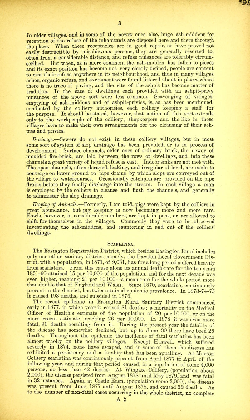 reception of the refuse of the inhabitants are disposed here and there through the place. When these receptacles are in good repair, or have proved not easily destructible by mischievous persons, they are generally resorted to, often from a considerable distance, and refuse nuisances are tolerably circum- scribed. But when, as is more common, the ash-midden has fallen to pieces and its exact position has become not very clearly defined, people are content to cast their refuse anywhere in its neighbourhood, and thus in many villages ashes, organic refuse, and excrement were found littered about in places where there is no trace of paving, and the site of the ashpit has become matter of tradition. In the case of dwellings each provided with an ashpit-privy nuisances of the above sort were less common. Scavenging of villages, emptying of ash-middens and of ashpit-privies, is, as has been mentioned, conducted by the colliery authorities, each colliery keeping a staff for the purpose. It should be stated, however, that action of this sort extends only to the workpeople of the colliery; shopkeepers and the like in these villages have to make their own arrangements for the cleansing of their ash- pits and privies. Drainage.—Sewers do not exist in these colliery villages, but in most some sort of system of slop drainage has been provided, or is in process of development. Surface channels, older ones of ordinary brick, the newer of moulded fire-brick, are laid between the rows of dwellings, and into these channels a great variety of liquid refuse is cast. Indoor sinks are not met with. The open channels, often decayed, leaking, and irregular of level, are made to converge on lower ground to pipe drains by which slops are conveyed out of the village to watercourses. Occasionally catchpits are provided on the pipe drains before they finally discharge into the stream. In each village a man is employed by the colliery to cleanse and flush the channels, and generally to administer the slop drainage. Keeping of Animals.—Formerly, I am told, pigs were kept by the colliers in great abundance, but pig keeping is now becoming more and more rare. Fowls, however, in considerable numbers, are kept in pens, or are allowed to shift for themselves in the villages. Commonly they were to be observed investigating the ash-middens, and sauntering in and out of the colliers' dwellings. Scarlatina. The Easington Registration District, which besides Easington Rural includes only one other sanitary district, namely, the Dawdon Local Government Dis- trict, with a population, in 1871, of 9,031, has for along period suffered heavily from scarlatina. From this cause alone its annual death-rate for the ten years 1851-60 attained 15 per 10,000 of the population, and for the next decade was even higher, reaching 21 per 10,000—a mean rate for the whole period more than double that of England and Wales. Since 1870, scarlatina, continuously present in the district, has twice attained epidemic prevalence. In 1873-74-75 it caused 193 deaths, and subsided in 1876. The recent epidemic in Easington Rural Sanitary District commenced early in 1877, in which year it caused 81 deaths; a mortality on the Medical Officer of Health’s estimate of the population of 20 per 10,000, or on the more recent estimate, reaching 26 per 10,000. In 1878 it was even more fatal, 91 deaths resulting from it. During the present year the fatality of the disease has somewhat declined, but up to June 30 there have been 26 deaths. Throughout the epidemic the incidence of fatal scarlatina has been almost wholly on the colliery villages. Except Haswell, which suffered severely in 1874, none have escaped, and in some of them the disease has exhibited a persistency and a fatality that has been appalling. At Murton Colliery scarlatina was continuously present from April 1877 to April of the following year, and during that period caused, in a population of some 4,000 persons, no less than 42 deaths. At Wingate Colliery, (population about 2,000), the disease persisted from August 1878 until May 1879, and was fatal in 32 instances. Again, at Castle Eden, (population some 2,000), the disease was present from June 1877 until August 1878, and caused 33 deaths. As to the number of non-fatal cases occurring in the whole district, no complete