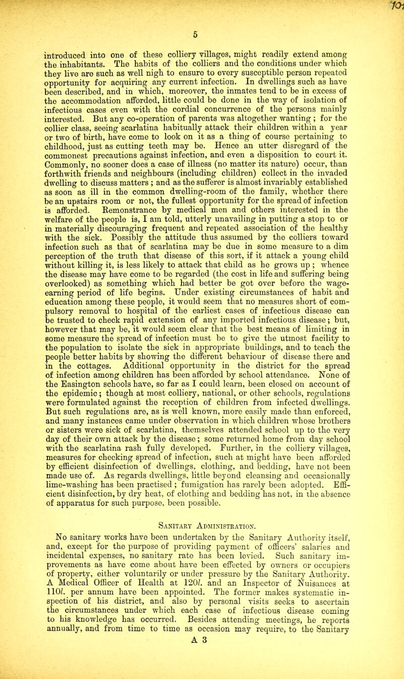 70i introduced into one of these colliery villages, might readily extend among the inhabitants. The habits of the colliers and the conditions under which they live are such as well nigh to ensure to every susceptible person repeated opportunity for acquiring any current infection. In dwellings such as have been described, and in which, moreover, the inmates tend to be in excess of the accommodation afforded, little could be done in the way of isolation of infectious cases even with the cordial concurrence of the persons mainly interested. But any co-operation of parents was altogether wanting ; for the collier class, seeing scarlatina habitually attack their children within a year or two of birth, have come to look on it as a thing of course pertaining to childhood, just as cutting teeth may be. Hence an utter disregard of the commonest precautions against infection, and even a disposition to court it. Commonly, no sooner does a case of illness (no matter its nature) occur, than forthwith friends and neighbours (including children) collect in the invaded dwelling to discuss matters ; and as the sufferer is almost invariably established as soon as ill in the common dwelling-room of the family, whether there be an upstairs room or not, the fullest opportunity for the spread of infection is afforded. Remonstrance by medical men and others interested in the welfare of the people is, I am told, utterly unavailing in putting a stop to or in materially discouraging frequent and repeated association of the healthy with the sick. Possibly the attitude thus assumed by the colliers toward infection such as that of scarlatina may be due in some measure to a dim perception of the truth that disease of this sort, if it attack a young child without killing it, is less likely to attack that child as he grows up ; whence the disease may have come to be regarded (the cost in life and suffering being overlooked) as something which had better be got over before the wage- earning period of life begins. Under existing circumstances of habit and education among these people, it would seem that no measures short of com- pulsory removal to hospital of the earliest cases of infectious disease can be trusted to check rapid extension of any imported infectious disease; but, however that may be, it would seem clear that the best means of limiting in some measure the spread of infection must be to give the utmost facility to the population to isolate the sick in appropriate buildings, and to teach the people better habits by showing the different behaviour of disease there and in the cottages. Additional opportunity in the district for the spread of infection among children has been afforded by school attendance. None of the Easington schools have, so far as I could learn, been closed on account of the epidemic; though at most colliery, national, or other schools, regulations were formulated against the reception of children from infected dwellings. But such regulations are, as is well known, more easily made than enforced, and many instances came under observation in which children whose brothers or sisters were sick of scarlatina, themselves attended school up to the very day of their own attack by the disease; some returned home from day school with the scarlatina rash fully developed. Further, in the colliery villages, measures for checking spread of infection, such at might have been afforded by efficient disinfection of dwellings, clothing, and bedding, have not been made use of. As regards dwellings, little beyond cleansing and occasionally lime-washing has been practised ; fumigation has rarely been adopted. Effi- cient disinfection, by dry heat, of clothing and bedding has not, in the absence of apparatus for such purpose, been possible. Sanitary Administration. No sanitary works have been undertaken by the Sanitary Authority itself, and, except for the purpose of providing payment of officers’ salaries and incidental expenses, no sanitary rate has been levied. Such sanitary im- provements as have come about have been effected by owners or occupiers of property, either voluntarily or under pressure by the Sanitary Authority. A Medical Officer of Health at 120?. and an Inspector of Nuisances at 110?. per annum have been appointed. The former makes systematic in- spection of his district, and also by personal visits seeks to ascertain the circumstances under which each case of infectious disease coming to his knowledge has occurred. Besides attending meetings, he reports annually, and from time to time as occasion may require, to the Sanitary