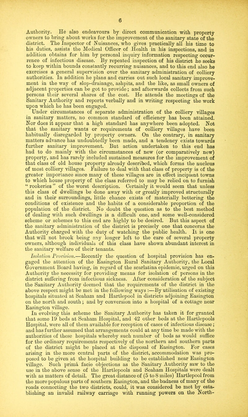 Authority. He also endeavours by direct communication with property owners to bring about works for the improvement of the sanitary state of the district. The Inspector of Nuisances, who gives practically all his time to his duties, assists the Medical Officer of Health in his inspections, and in addition obtains for him by personal inquiry information respecting occur- rence of infectious disease. By repeated inspection of his district he seeks to keep within bounds constantly recurring nuisances, and to this end also he exercises a general supervision over the sanitary administration of colliery authorities. In addition he plans and carries out such local sanitary improve- ment in the way of slop-drainage, ashpits, and the like, as small owners of adjacent properties can be got to provide; and afterwards collects from such persons their several shares of the cost. He attends the meetings of the Sanitary Authority and reports verbally and in writing respecting the work upon which he has been engaged. Under circumstances of separate administration of the colliery villages in sanitary matters, no common standard of efficiency has been attained. Nor does it appear that a high standard has anywhere been adopted. Not that the sanitary wants or requirements of colliery villages have been habitually disregarded by property owners. On the contrary, in sanitary matters advance has undoubtedly been made, and a tendency exists towards further sanitary improvement. But action undertaken to this end has had to do mainly with the circumstances of new (or comparatively new) property, and has rarely included sustained measures for the improvement of that class of old house property already described, which forms the nucleus of most colliery villages. Failure to deal with that class of property is of the greater importance since many of these villages are in effect incipient towns to which house property of the class referred to may be relied on to furnish “ rookeries ” of the worst description. Certainly it would seem that unless this class of dwellings be done away with or greatly improved structurally and in their surroundings, little chance exists of materially bettering the conditions of existence and the habits of a considerable proportion of the population of the district. No doubt the question as to the best method of dealing with such dwellings is a difficult one, and some well-considered scheme or schemes to this end are highly to be desired. But this aspect of the sanitary administration of the district is precisely one that concerns the Authority charged with the duty of watching the public health. It is one that will not brook being any longer left to the care of several property owners, although individuals of this class have shown abundant interest in the sanitary welfare of their tenants. Isolation Provision.—Recently the question of hospital provision has en- gaged the attention of the Easington Rural Sanitary Authority, the Local Government Board having, in regard of the scarlatina epidemic, urged on this Authority the necessity for providing means for isolation of persons in the district suffering from infectious sickness. After consideration of the subject the Sanitary Authority deemed that the requirements of the district in the above respect might be met in the following ways :—By utilisation of existing hospitals situated at Seaham and Hartlepool in districts adjoining Easington on the north and south; and by conversion into a hospital of a cottage near Easington village. In evolving this scheme the Sanitary Authority has taken it for granted that some 19 beds at Seaham Hospital, and 42 other beds at the Hartlepools Hospital, were all of them available for reception of cases of infectious disease; and has further assumed that arrangements could at any time be made with the authorities of these hospitals whereby such number of beds as would suffice for the ordinary requirements respectively of the northern and southern parts of the district might be placed at the disposal of Easington. For cases arising in the more central parts of the district, accommodation was pro- posed to be given at the hospital building to be established near Easington village. Such prima facie objections as the Sanitary Authority saw to the use in the above sense of the Hartlepools and Seaham Hospitals were dealt with as matters of detail. The great distance of (5 to 8 miles) Hartlepool from the more populous parts of southern Easington, and the badness of many of the roads connecting the two districts, could, it was considered be met by esta- blishing an invalid railway carriage with running powers on the North-