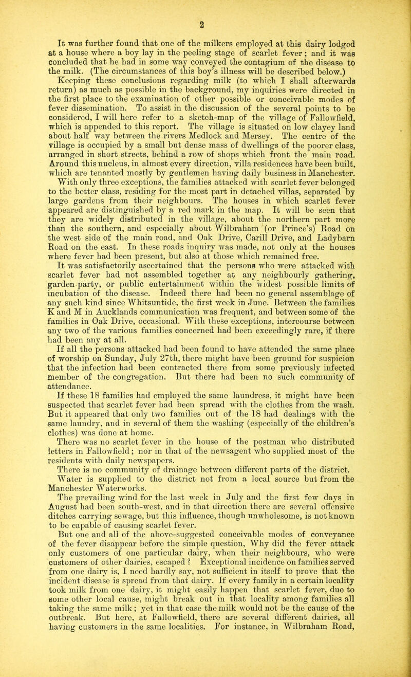 It was further found that one of the milkers employed at this dairy lodged at a house where a boy lay in the peeling stage of scarlet fever; and it was concluded that he had in some way conveyed the contagium of the disease to the milk. (The circumstances of this boy’s illness will be described below.) Keeping these conclusions regarding milk (to which I shall afterwards return) as much as possible in the background, my inquiries were directed in the first place to the examination of other possible or conceivable modes of fever dissemination. To assist in the discussion of the several points to be considered, I will here refer to a sketch-map of the village of Fallowfield, which is appended to this report. The village is situated on low clayey land about half way between the rivers Medlock and Mersey. The centre of the village is occupied by a small but dense mass of dwellings of the poorer class, arranged in short streets, behind a row of shops which front the main road. Around this nucleus, in almost every direction, villa residences have been built, which are tenanted mostly by gentlemen having daily business in Manchester. With only three exceptions, the families attacked with scarlet fever belonged to the better class, residing for the most part in detached villas, separated by large gardens from their neighbours. The houses in which scarlet fever appeared are distinguished by a red mark in the map. It will be seen that they are widely distributed in the village, about the northern part more than the southern, and especially about Wilbraham (or Prince’s) Road on the west side of the main road, and Oak Drive, Carill Drive, and Ladybarn Road on the east. In these roads inquiry was made, not only at the houses where fever had been present, but also at those which remained free. It was satisfactorily ascertained that the persons who were attacked with scarlet fever had not assembled together at any neighbourly gathering, garden-party, or public entertainment within the widest possible limits of incubation of the disease. Indeed there had been no general assemblage of any such kind since Whitsuntide, the first week in June. Between the families K and M in Aucklands communication was frequent, and between some of the families in Oak Drive, occasional. With these exceptions, intercourse between any two of the various families concerned had been exceedingly rare, if there had been any at all. If all the persons attacked had been found to have attended the same place of worship on Sunday, July 27th, there might have been ground for suspicion that the infection had been contracted there from some previously infected member of the congregation. But there had been no such community of attendance. If these 18 families had employed the same laundress, it might have been suspected that scarlet fever had been spread with the clothes from the wash. But it appeared that only two families out of the 18 had dealings with the same laundry, and in several of them the washing (especially of the children’s clothes) was done at home. There was no scarlet fever in the house of the postman who distributed letters in Fallowfield; nor in that of the newsagent who supplied most of the residents with daily newspapers. There is no community of drainage between different parts of the district. Water is supplied to the district not from a local source but from the Manchester Waterworks. The prevailing wind for the last week in July and the first few days in August had been south-west, and in that direction there are several offensive ditches carrying sewage, but this influence, though unwholesome, is not known to be capable of causing scarlet fever. But one and all of the above-suggested conceivable modes of conveyance of the fever disappear before the simple question, Why did the fever attack only customers of one particular dairy, when their neighbours, who were customers of other dairies, escaped ? Exceptional incidence on families served from one dairy is, I need hardly say, not sufficient in itself to prove that the incident disease is spread from that dairy. If every family in a certain locality took milk from one dairy, it might easily happen that scarlet fever, due to some other local cause, might break out in that locality among families all taking the same milk; yet in that case the milk would not be the cause of the outbreak. But here, at Fallowfield, there are several different dairies, all having customers in the same localities. For instance, in Wilbraham Road,