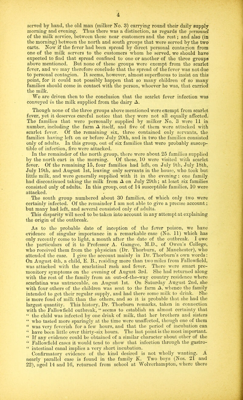 served by band, tbe old man (milker No. 3) carrying round tbeir daily supply morning and evening. Thus there was a distinction, as regards tbe personnel of tbe milk service, between these near customers and tbe rest; and also (in the morning) between tbe north and south groups that were served by the two carts. Now if the fever had been spread by direct personal contagion from one of the milk servers to the customers whom he served, we should have expected to find that spread confined to one or another of the three groups above mentioned. But none of these groups were exempt from the scarlet fever, and we may therefore conclude that the spread of the fever was not due to personal contagion. It seems, however, almost superfluous to insist on this point, for it could not possibly happen that so many children of so many families should come in contact with the person, whoever he was, that carried the milk. We are driven then to the conclusion that the scarlet fever infection was conveyed in the milk supplied from the dairy A. Though none of the three groups above mentioned were exempt from scarlet fever, yet it deserves careful notice that they were not all equally affected. The families that were personally supplied by milker No. 3 were 11 in number, including the farm A itself, and five of them were attacked with scarlet fever. Of the remaining six, three contained only servants, the families having left on or before July 20th, and in two the families consisted only of adults. In this group, out of six families that were probably suscep- tible of infection, five were attacked. In the remainder of the north group, there were about 25 families supplied by the north cart in the morning. Of these, 10 were visited with scarlet fever. Of the remaining 15, four families had left, on July 9th, July 18th, July 19th, and August 1st, leaving only servants in the house, who took but little milk, and were generally supplied with it in the evening : one family had discontinued taking the milk from A on July 29th; at least six families consisted only of adults. In this group, out of 14 susceptible families, 10 were attacked. The south group numbered about 30 families, of which only two were certainly infected. Of the remainder I am not able to give a precise account; but many had left, and several consisted only of adults. This disparity will need to be taken into account in any attempt at explaining the origin of the outbreak. As to the probable date of inception of the fever poison, we have evidence of singular importance in a remarkable case (No. 11) which has only recently come to light, a month after the date of the outbreak. I owe the particulars of it to Professor A. Gamgee, M.D., of Owen’s College, who received them from the physician (Dr. Thorburn, of Manchester), who attended the case. I give the account mainly in Dr. Thorburn’s own words: On August 4th, a child, E. B., residing more than two miles from Fallowfield, was attacked with the scarlatinal rash and fever. There were smart pre- monitory symptoms on the evening of August 3rd. She had returned along with the rest of the family from an out-of-the-way country residence where scarlatina was untraceable, on August 1st. On Saturday August 2nd, she with four others of the children was sent to the farm A, whence the family intended to get their regular supply, and had there some milk to drink. She is more fond of milk than the others, and so it is probable that she had the largest quantity. This history, Dr. Thorburn remarks, taken in connection with the Fallowfield outbreak, “ seems to establish an almost certainty that “ the child was infected by one drink of milk, that her brothers and sisters “ who tasted more sparingly at the time were unaffected, though one of them “ was very feverish for a few hours, and that the period of incubation can “ have been little over thirty-six hours. The last point is the most important. “ If any evidence could be obtained of a similar character about other of the “ Fallowfield cases it would tend to show that infection through the gastro- “ intestinal canal implies a very short incubation. Confirmatory evidence of the kind desired is not wholly wanting. A nearly parallel case is found in the family K. Two boys (Nos. 21 and 22), aged 14 and 16, returned from school at Wolverhampton, where there