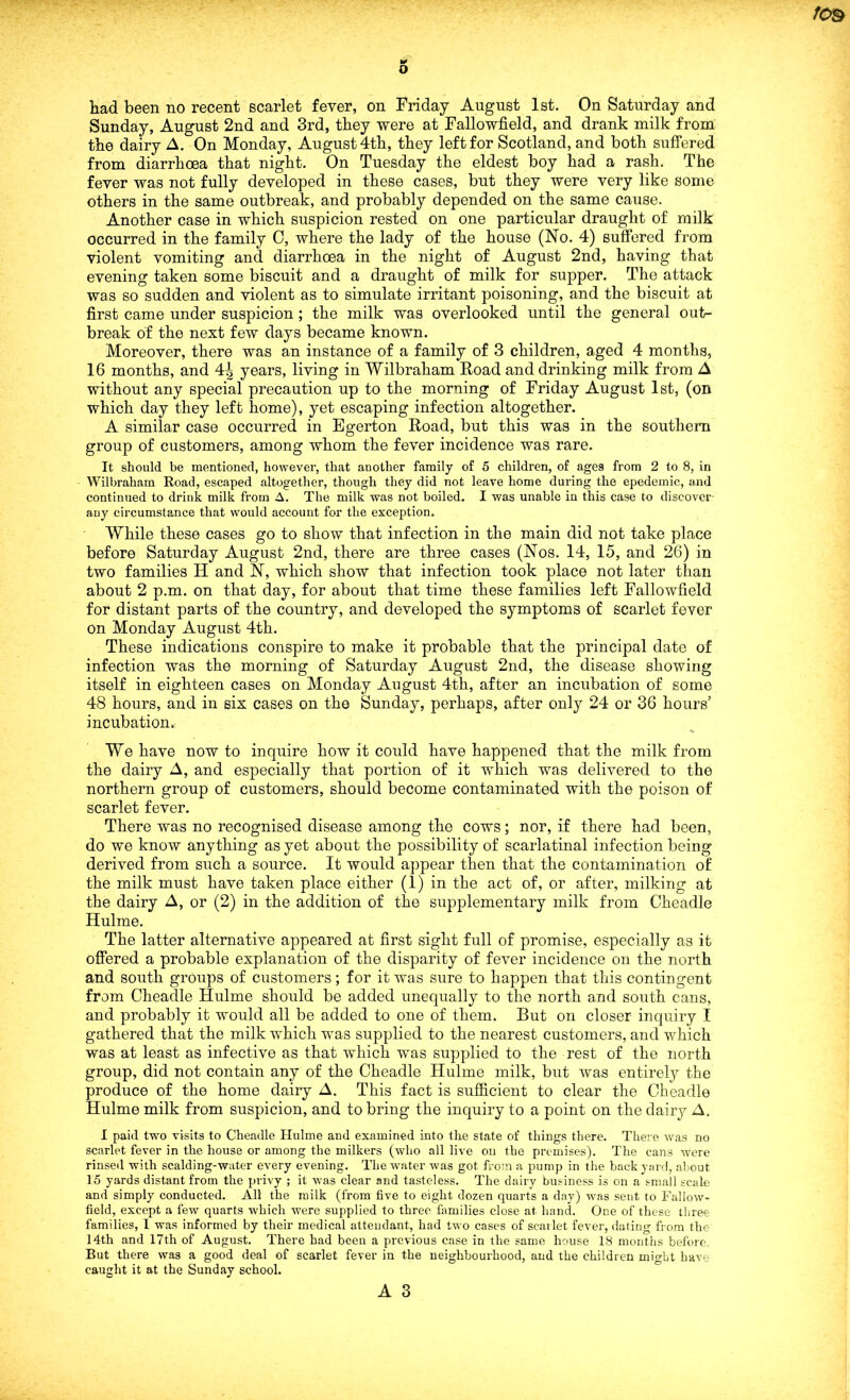 o fOB had been no recent scarlet fever, on Friday August 1st. On Saturday and Sunday, August 2nd and 3rd, they were at Fallowfield, and drank milk from the dairy A. On Monday, August 4th, they left for Scotland, and both suffered from diarrhoea that night. On Tuesday the eldest boy had a rash. The fever was not fully developed in these cases, but they were very like some others in the same outbreak, and probably depended on the same cause. Another case in which suspicion rested on one particular draught of milk occurred in the family 0, where the lady of the house (No. 4) suffered from violent vomiting and diarrhoea in the night of August 2nd, having that evening taken some biscuit and a draught of milk for supper. The attack was so sudden and violent as to simulate irritant poisoning, and the biscuit at first came under suspicion; the milk was overlooked until the general out- break of the next few days became known. Moreover, there was an instance of a family of 3 children, aged 4 months, 16 months, and 4i years, living in Wilbraham Road and drinking milk from A without any special precaution up to the morning of Friday August 1st, (on which day they left home), yet escaping infection altogether. A similar case occurred in Egerton Road, but this was in the southern group of customers, among whom the fever incidence was rare. It should be mentioned, however, that another family of 5 children, of ages from 2 to 8, in Wilbraham Road, escaped altogether, though they did not leave home during the epedemic, and continued to drink milk from A. The milk was not boiled. I was unable in this case to discover any circumstance that would account for the exception. While these cases go to show that infection in the main did not take place before Saturday August 2nd, there are three cases (Nos. 14, 15, and 26) in two families H and N, which show that infection took place not later than about 2 p.m. on that day, for about that time these families left Fallowfield for distant parts of the country, and developed the symptoms of scarlet fever on Monday August 4th. These indications conspire to make it probable that the principal date of infection was the morning of Saturday August 2nd, the disease showing itself in eighteen cases on Monday August 4th, after an incubation of some 48 hours, and in six cases on the Sunday, perhaps, after only 24 or 36 hours’ incubation. We have now to inquire how it could have happened that the milk from the dairy A, and especially that portion of it which was delivered to the northern group of customers, should become contaminated with the poison of scarlet fever. There was no recognised disease among the cows; nor, if there had been, do we know anything as yet about the possibility of scarlatinal infection being derived from such a source. It would appear then that the contamination of the milk must have taken place either (1) in the act of, or after, milking at the dairy A, or (2) in the addition of the supplementary milk from Cheadle Hulme. The latter alternative appeared at first sight full of promise, especially as it offered a probable explanation of the disparity of fever incidence on the north and south groups of customers; for it was sure to happen that this contingent from Cheadle Hulme should be added unequally to the north and south cans, and probably it would all be added to one of them. But on closer inquiry I gathered that the milk which was supplied to the nearest customers, and which was at least as infective as that which was supplied to the rest of the north group, did not contain any of the Cheadle Hulme milk, but was entirely the produce of the home dairy A. This fact is sufficient to clear the Cheadle Hulme milk from suspicion, and to bring the inquiry to a point on the dairy A. I paid two visits to Cheadle Hulme and examined into the state of things there. There was no scarlet fever in the house or among the milkers (who all live on the premises). The cans were rinsed with scalding-water every evening. The water was got from a pump in the back yard, about 15 yards distant from the privy ; it was clear and tasteless. The dairy business is on a small scale and simply conducted. All the milk (from five to eight dozen quarts a day) was sent to Fallow- field, except a few quarts which were supplied to three families close at hand. One of these three families, I was informed by their medical attendant, had two cases of scarlet fever, dating from the 14th and 17th of August. There had been a previous case in the same house 18 months before But there was a good deal of scarlet fever in the neighbourhood, and the children might have caught it at the Sunday school.