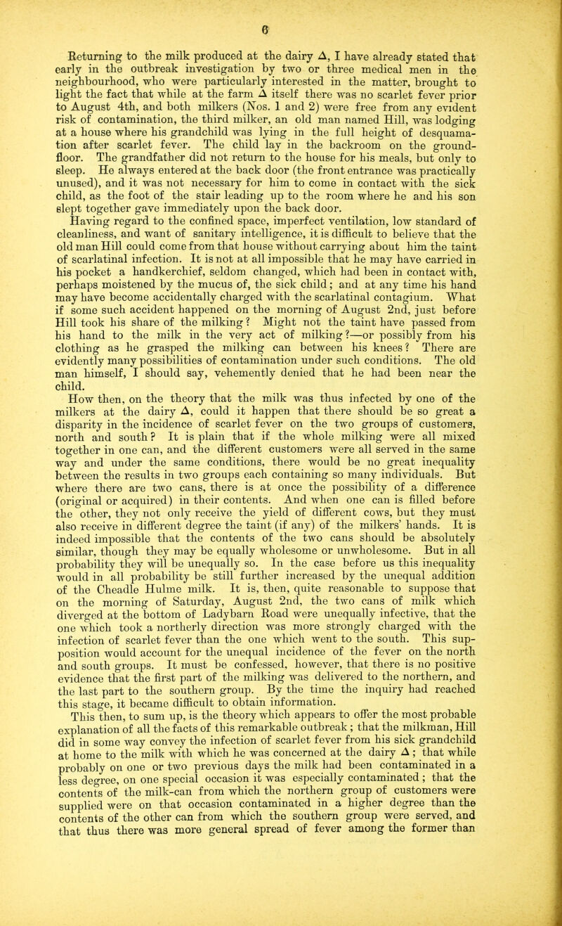 Returning to the milk produced at the dairy A, I have already stated that early in the outbreak investigation by two or three medical men in the neighbourhood, who were particularly interested in the matter, brought to light the fact that while at the farm A itself there was no scarlet fever prior to August 4th, and both milkers (Nos. 1 and 2) were free from any evident risk of contamination, the third milker, an old man named Hill, was lodging at a house where his grandchild was lying in the full height of desquama- tion after scarlet fever. The child lay in the backroom on the ground- floor. The grandfather did not return to the house for his meals, but only to sleep. He always entered at the back door (the front entrance was practically unused), and it was not necessary for him to come in contact with the sick child, as the foot of the stair leading up to the room where he and his son slept together gave immediately upon the back door. Having regard to the confined space, imperfect ventilation, low standard of cleanliness, and want of sanitary intelligence, it is difficult to believe that the old man Hill could come from that house without carrying about him the taint of scarlatinal infection. It is not at all impossible that he may have carried in his pocket a handkerchief, seldom changed, which had been in contact with, perhaps moistened by the mucus of, the sick child; and at any time his hand may have become accidentally charged with the scarlatinal contagium. What if some such accident happened on the morning of August 2nd, just before Hill took his share of the milking ? Might not the taint have passed from his hand to the milk in the very act of milking ?—or possibly from his clothing as he grasped the milking can between his knees ? There are evidently many possibilities of contamination under such conditions. The old man himself, I should say, vehemently denied that he had been near the child. How then, on the theory that the milk was thus infected by one of the milkers at the dairy A, could it happen that there should be so great a disparity in the incidence of scarlet fever on the two groups of customers, north and south ? It is plain that if the whole milking were all mixed together in one can, and the different customers were all served in the same way and under the same conditions, there would be no great inequality between the results in two groups each containing so many individuals. But where there are two cans, there is at once the possibility of a difference (original or acquired) in their contents. And when one can is filled before the other, they not only receive the yield of different cows, but they must also receive in different degree the taint (if any) of the milkers’ hands. It is indeed impossible that the contents of the two cans should be absolutely similar, though they may be equally wholesome or unwholesome. But in all probability they will be unequally so. In the case before us this inequality would in all probability be still further increased by the unequal addition of the Cheadle Hulme milk. It is, then, quite reasonable to suppose that on the morning of Saturday, August 2nd, the two cans of milk which diverged at the bottom of Ladybarn Road were unequally infective, that the one which took a northerly direction was more strongly charged with the infection of scarlet fever than the one which went to the south. This sup- position would account for the unequal incidence of the fever on the north and south groups. It must be confessed, however, that there is no positive evidence that the first part of the milking was delivered to the northern, and the last part to the southern group. By the time the inquiry had reached this stage, it became difficult to obtain information. This then, to sum up, is the theory which appears to offer the most probable explanation of all the facts of this remarkable outbreak; that the milkman, Hill did in some way convey the infection of scarlet fever from his sick grandchild at home to the milk with which he was concerned at the dairy A ; that while probably on one or two previous days the milk had been contaminated in a less degree, on one special occasion it was especially contaminated ; that the contents of the milk-can from which the northern group of customers were supplied were on that occasion contaminated in a higher degree than the contents of the other can from which the southern group were served, and that thus there was more general spread of fever among the former than