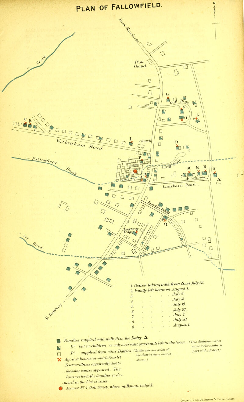 Plan of Fallowfield. August 1 B □ X ies supplied with milk from tiu: Dairy A ; Out no children,, or only a servant or servants left in the house, ^uppliedtrvm other Dairies (In a****™ W. of ' r ^ -th*> clbStJ l*i i#t houses m which .Scarlet or illn ess apparently due tv the district these are net shins'll.) 'This Tellers refer to the Cutrdb.es so de -noted it i the L 1st of cases. 0 Against N? 4. Oak Street, where rrulkrruvb lodgea. (This distinction is rwt irun di: in the southern pQT’C of the district) DahGERFIEI-O.U' 1.22.Bedford St Covent Garden.