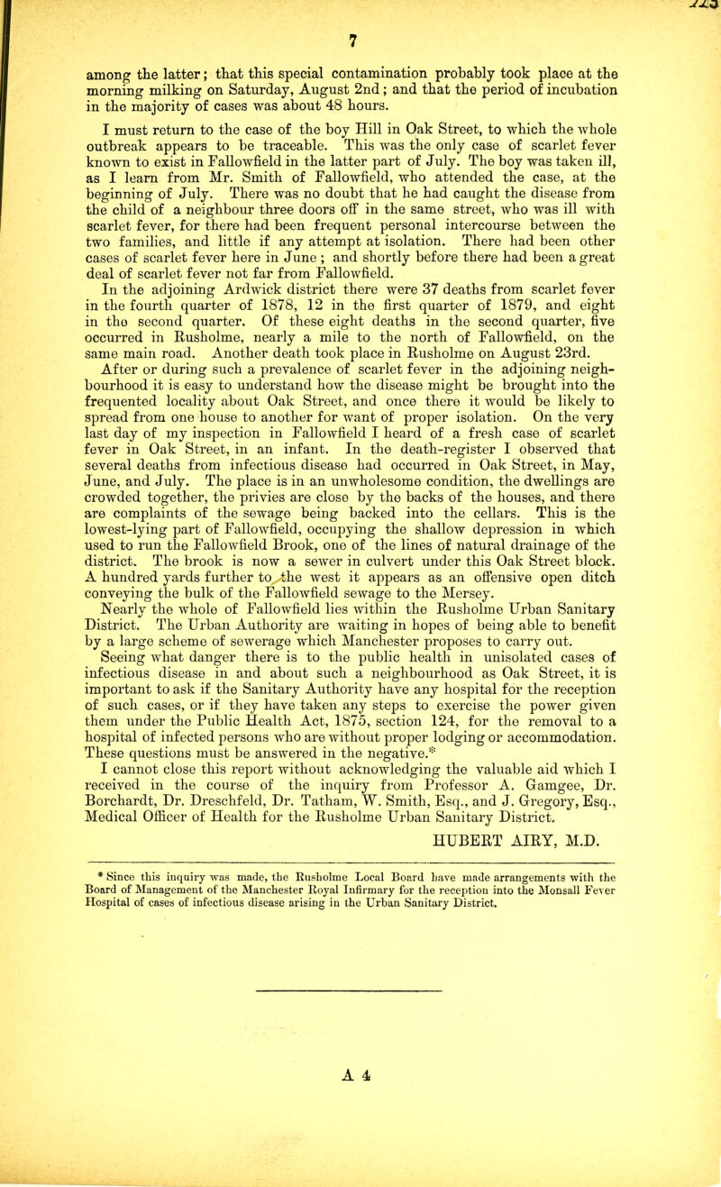 among the latter; that this special contamination probably took place at the morning milking on Saturday, August 2nd; and that the period of incubation in the majority of cases was about 48 hours. I must return to the case of the boy Hill in Oak Street, to which the whole outbreak appears to be traceable. This was the only case of scarlet fever known to exist in Fallowfield in the latter part of July. The boy was taken ill, as I learn from Mr. Smith of Fallowfield, who attended the case, at the beginning of July. There was no doubt that he had caught the disease from the child of a neighbour three doors off in the same street, who was ill with scarlet fever, for there had been frequent personal intercourse between the two families, and little if any attempt at isolation. There had been other cases of scarlet fever here in June ; and shortly before there had been a great deal of scarlet fever not far from Fallowfield. In the adjoining Ardwick district there were 37 deaths from scarlet fever in the fourth quarter of 1878, 12 in the first quarter of 1879, and eight in the second quarter. Of these eight deaths in the second quarter, five occurred in Rusholme, nearly a mile to the north of Fallowfield, on the same main road. Another death took place in Rusholme on August 23rd. After or during such a prevalence of scarlet fever in the adjoining neigh- bourhood it is easy to understand how the disease might be brought into the frequented locality about Oak Street, and once there it would be likely to spread from one house to another for want of proper isolation. On the very last day of my inspection in Fallowfield I heard of a fresh case of scarlet fever in Oak Street, in an infant. In the death-register I observed that several deaths from infectious disease had occurred in Oak Street, in May, June, and July. The place is in an unwholesome condition, the dwellings are crowded together, the privies are close by the backs of the houses, and there are complaints of the sewage being backed into the cellars. This is the lowest-lying part of Fallowfield, occupying the shallow depression in which used to run the Fallowfield Brook, one of the lines of natural drainage of the district. The brook is now a sewer in culvert under this Oak Street block. A hundred yards further to^Uhe west it appears as an offensive open ditch conveying the bulk of the Fallowfield sewage to the Mersey. Nearly the whole of Fallowfield lies within the Rusholme Urban Sanitary District. The Urban Authority are waiting in hopes of being able to benefit by a large scheme of sewerage which Manchester proposes to carry out. Seeing what danger there is to the public health in unisolated cases of infectious disease in and about such a neighbourhood as Oak Street, it is important to ask if the Sanitary Authority have any hospital for the reception of such cases, or if they have taken any steps to exercise the power given them under the Public Health Act, 1875, section 124, for the removal to a hospital of infected persons who are without proper lodging or accommodation. These questions must be answered in the negative.* I cannot close this report without acknowledging the valuable aid which I received in the course of the inquiry from Professor A. Gamgee, Dr. Borchardt, Dr. Dreschfeld, Dr. Tatham, W. Smith, Esq., and J. Gregory, Esq., Medical Officer of Health for the Rusholme Urban Sanitary District. HUBERT AIRY, M.D. * Since this inquiry was made, the Rusholme Local Board have made arrangements with the Board of Management of the Manchester Royal Infirmary for the reception into the Monsall Fever Hospital of cases of infectious disease arising in the Urban Sanitary District.