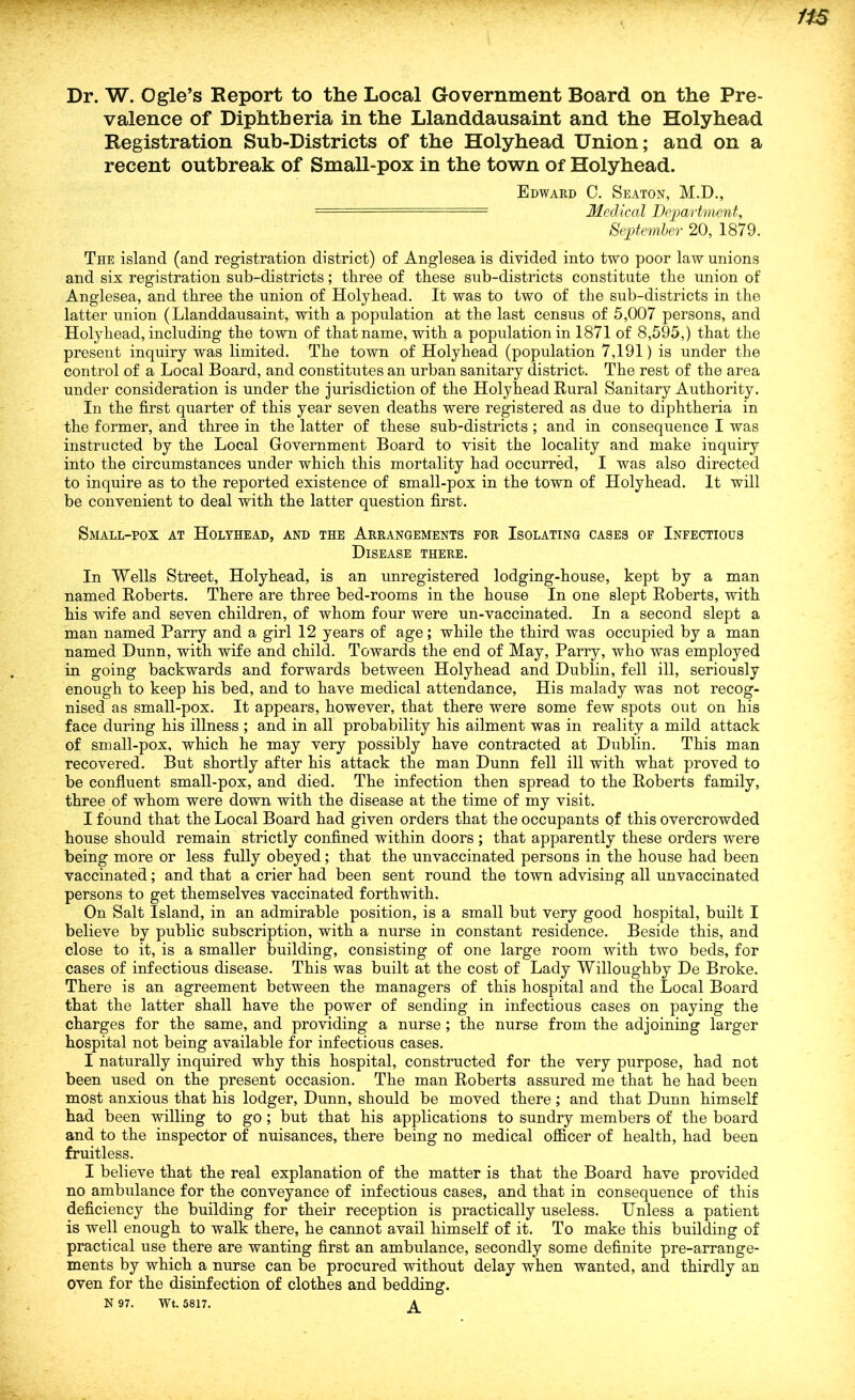 valence of Diphtheria in the Llanddausaint and the Holyhead Registration Sub-Districts of the Holyhead Union; and on a recent outbreak of Small-pox in the town of Holyhead. Edward C. Seaton, M.D., - Medical DejMvtment, September 20, 1879. The island (and registration district) of Angleseais divided into two poor law unions and six registration sub-districts; three of these sub-districts constitute the union of Anglesea, and three the union of Holyhead. It was to two of the sub-districts in the latter union (Llanddausaint, with a population at the last census of 5,007 persons, and Holyhead, including the town of that name, with a population in 1871 of 8,595,) that the present inquiry was limited. The town of Holyhead (population 7,191) is under the control of a Local Board, and constitutes an urban sanitary district. The rest of the area under consideration is under the jurisdiction of the Holyhead Rural Sanitary Authority. In the first quarter of this year seven deaths were registered as due to diphtheria in the former, and three in the latter of these sub-districts ; and in consequence I was instructed by the Local Government Board to visit the locality and make inquiry into the circumstances under which this mortality had occurred, I was also directed to inquire as to the reported existence of small-pox in the town of Holyhead. It will be convenient to deal with the latter question first. Small-pox at Holyhead, and the Arrangements for Isolating cases of Infectious Disease there. In Wells Street, Holyhead, is an unregistered lodging-house, kept by a man named Roberts. There are three bed-rooms in the house In one slept Roberts, with his wife and seven children, of whom four were un-vaccinated. In a second slept a man named Parry and a girl 12 years of age; while the third was occupied by a man named Dunn, with wife and child. Towards the end of May, Parry, who was employed in going backwards and forwards between Holyhead and Dublin, fell ill, seriously enough to keep his bed, and to have medical attendance. His malady was not recog- nised as small-pox. It appears, however, that there were some few spots out on his face during his illness ; and in all probability his ailment was in reality a mild attack of small-pox, which he may very possibly have contracted at Dublin. This man recovered. But shortly after his attack the man Dunn fell ill with what proved to be confluent small-pox, and died. The infection then spread to the Roberts family, three of whom were down with the disease at the time of my visit. I found that the Local Board had given orders that the occupants of this overcrowded house should remain strictly confined within doors; that apparently these orders were being more or less fully obeyed; that the unvaccinated persons in the house had been vaccinated; and that a crier had been sent round the town advising all unvaccinated persons to get themselves vaccinated forthwith. On Salt Island, in an admirable position, is a small but very good hospital, built I believe by public subscription, with a nurse in constant residence. Beside this, and close to it, is a smaller building, consisting of one large room with two beds, for cases of infectious disease. This was built at the cost of Lady Willoughby De Broke. There is an agreement between the managers of this hospital and the Local Board that the latter shall have the power of sending in infectious cases on paying the charges for the same, and providing a nurse ; the nurse from the adjoining larger hospital not being available for infectious cases. I naturally inquired why this hospital, constructed for the very purpose, had not been used on the present occasion. The man Roberts assured me that he had been most anxious that his lodger, Dunn, should be moved there; and that Dunn himself had been willing to go ; but that his applications to sundry members of the board and to the inspector of nuisances, there being no medical officer of health, had been fruitless. I believe that the real explanation of the matter is that the Board have provided no ambulance for the conveyance of infectious cases, and that in consequence of this deficiency the building for their reception is practically useless. Unless a patient is well enough to walk there, he cannot avail himself of it. To make this building of practical use there are wanting first an ambulance, secondly some definite pre-arrange- ments by which a nurse can be procured without delay when wanted, and thirdly an oven for the disinfection of clothes and bedding. N 97. Wt. 5817.