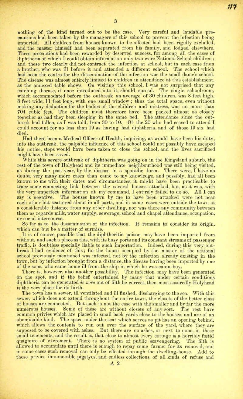 3 nothing of the kind turned out to be the case. Very careful and laudable pre- cautions had been taken by the managers of this school to prevent the infection being imported. All children from houses known to be affected had been rigidly excluded, and the master himself had been separated from his family, and lodged elsewhere. These precautions had been rewarded by deserved success, for among all the cases of diphtheria of which I could obtain information only two were National School children ; and these two clearly did not contract the infection at school, but in each case from a brother, who was ill before it and attended a different school. The school which had been the centre for the dissemination of the infection was the small dame’s school. The disease was almost entirely limited to children in attendance at this establishment, as the annexed table shows. On visiting this school, I was not surprised that any catching disease, if once introduced into it, should spread. The single schoolroom, which accommodated before the outbreak an average of 30 children, was 8 feet high, 8 feet wide, 11 feet long, with one small window; thus the total space, even without making any deduction for the bodies of the children and mistress, was no more than 704 cubic feet. The children must therefore have been packed almost as closely together as had they been sleeping in the same bed. The attendance since the out- break had fallen, as I was told, from 30 to 10. Of the 20 who had ceased to attend I could account for no less than 19 as having had diphtheria, and of those 19 six had died. Had there been a Medical Officer of Health, inquiring, as would have been his duty, into the outbreak, the palpable influence of this school could not possibly have escaped his notice, steps would have been taken to close the school, and the lives sacrificed might have been saved. While this severe outbreak of diphtheria was going on in the Kingsland suburb, the rest of the town of Holyhead and its immediate neighbourhood was still being visited, as during the past year, by the disease in a sporadic form. There were, I have no doubt, very many more cases than came to my knowledge, and possibly, had all been known to me with their dates and circumstances, it might have been practicable to trace some connecting link between the several houses attacked, but, as it was, with the very imperfect information at my command, I entirely failed to do so. All I can say is negative. The houses known by me to have been attacked were not near each other but scattered about in all parts, and in some cases were outside the town at a considerable distance from any other dwelling, nor was there any community between them as regards milk, water supply, sewerage, school and chapel attendance, occupation, or social intercourse. So far as to the dissemination of the infection. It remains to consider its origin, which can but be a matter of surmise. It is of course possible that the diphtheritic poison may have been imported from without, and such a place as this, with its busy ports and its constant streams of passenger traffic, is doubtless specially liable to such importation. Indeed, during this very out- break I had evidence of this; for the house occupied by the master of the national school previously mentioned was infected, not by the infection already existing in the town, but by infection brought from a distance, the disease having been imported by one of the sons, who came home ill from the ship in which he was cabin-boy. There is, however, also another possibility. The infection may have been generated on the spot, and if the belief entertained by many that under certain conditions diphtheria can be generated de novo out of filth be correct, then most assuredly Holyhead is the very place for its birth. The town has a sewer, ill ventilated and ill flushed, discharging to the sea. With this sewer, which does not extend throughout the entire town, the closets of the better class of houses are connected. But such is not the case with the smaller and by far the more numerous houses. Some of these are without closets of any sort. The rest have common privies which are placed in small back yards close to the houses, and are of an abominable kind. The space under the seat which serves as pit has an opening behind, which allows the contents to run out over the surface of the yard, where they are supposed to be covered with ashes. But there are no ashes, or next to none, in these small tenements, and the result is, that close to almost every cottage is a horribly foetid quagmire of excrement. There is no system of public scavengering. The filth is allowed to accumulate until there is enough to repay some farmer for its removal, and in some cases such removal can only be effected through the dwelling-house. Add to these privies innumerable pigstyes, and endless collections of all kinds of refuse and