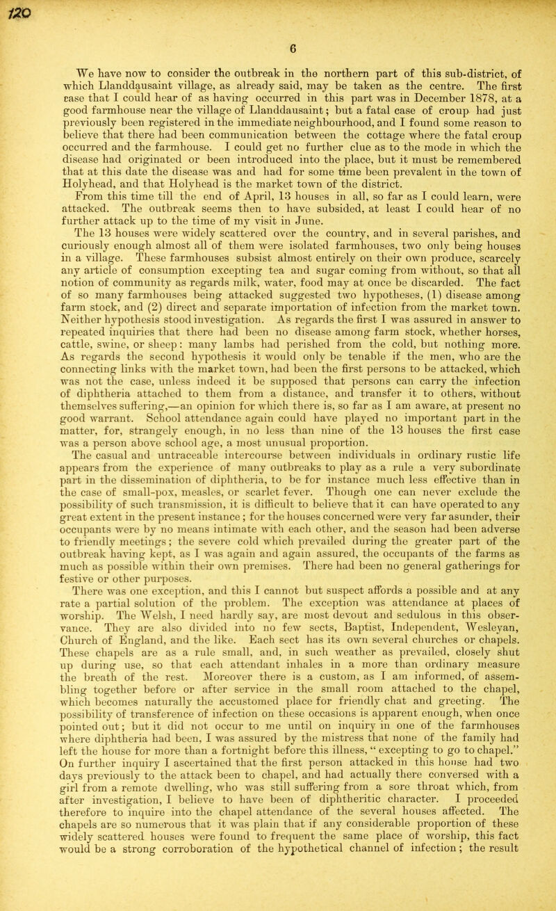 We have now to consider the outbreak in the northern part of this sub-district, of which Llanddausaint village, as already said, may be taken as the centre. The first case that I could hear of as having occurred in this part was in December 1878, at a good farmhouse near the village of Llanddausaint; but a fatal case of croup had just previously been registered in the immediate neighbourhood, and I found some reason to believe that there had been communication between the cottage where the fatal croup occurred and the farmhouse. I could get no further clue as to the mode in which the disease had originated or been introduced into the place, but it must be remembered that at this date the disease was and had for some time been prevalent in the town of Holyhead, and that Holyhead is the market town of the district. From this time till the end of April, 13 houses in all, so far as I could learn, were attacked. The outbreak seems then to have subsided, at least I could hear of no further attack up to the time of my visit in June. The 13 houses were widely scattered over the country, and in several parishes, and curiously enough almost all of them were isolated farmhouses, two only being houses in a village. These farmhouses subsist almost entirely on their own produce, scarcely any article of consumption excepting tea and sugar coming from without, so that all notion of community as regards milk, water, food may at once be discarded. The fact of so many farmhouses being attacked suggested two hypotheses, (1) disease among farm stock, and (2) direct and separate importation of infection from the market town. Neither hypothesis stood investigation. As regards the first I was assured in answer to repeated inquiries that there had been no disease among farm stock, whether horses, cattle, swine, or sheep: many lambs had perished from the cold, but nothing more. As regards the second hypothesis it would only be tenable if the men, who are the connecting links with the market town, had been the first persons to be attacked, which was not the case, unless indeed it be supposed that persons can carry the infection of diphtheria attached to them from a distance, and transfer it to others, without themselves suffering,—an opinion for which there is, so far as I am aware, at present no good warrant. School attendance again could have played no important part in the matter, for, strangely enough, in no less than nine of the 13 houses the first case was a person above school age, a most unusual proportion. The casual and untraceable intercourse between individuals in ordinary rustic life appears from the experience of many outbreaks to play as a rule a very subordinate part in the dissemination of diphtheria, to be for instance much less effective than in the case of small-pox, measles, or scarlet fever. Though one can never exclude the possibility of such transmission, it is difficult to believe that it can have operated to any great extent in the present instance ; for the houses concerned were very far asunder, their occupants were by no means intimate with each other, and the season had been adverse to friendly meetings; the severe cold which prevailed during the greater part of the outbreak having kept, as I was again and again assured, the occupants of the farms as much as possible within their own premises. There had been no general gatherings for festive or other purposes. There was one exception, and this I cannot but suspect affords a possible and at any rate a partial solution of the problem. The exception was attendance at places of worship. The Welsh, I need hardly say, are most devout and sedulous in this obser- vance. They are also divided into no few sects. Baptist, Independent, Wesleyan, Church of England, and the like. Each sect has its own several churches or chapels. These chapels are as a rule small, and, in such weather as prevailed, closely shut up during use, so that each attendant inhales in a more than ordinary measure the breath of the rest. Moreover there is a custom, as I am informed, of assem- bling together before or after service in the small room attached to the chapel, which becomes naturally the accustomed place for friendly chat and greeting. The possibility of transference of infection on these occasions is apparent enough, when once pointed out; but it did not occur to me until on inquiry in one of the farmhouses where diphtheria had been, I was assured by the mistress that none of the family had left the house for more than a fortnight before this illness, “ excepting to go to chapel.” On further inquiry I ascertained that the first person attacked in this house had two days previously to the attack been to chapel, and had actually there conversed with a girl from a remote dwelling, who was still suffering from a sore throat which, from after investigation, I believe to have been of diphtheritic character. I proceeded therefore to inquire into the chapel attendance of the several houses affected. The chapels are so numerous that it was plain that if any considerable proportion of these widely scattered houses were found to frequent the same place of worship, this fact would be a strong corroboration of the hypothetical channel of infection; the result