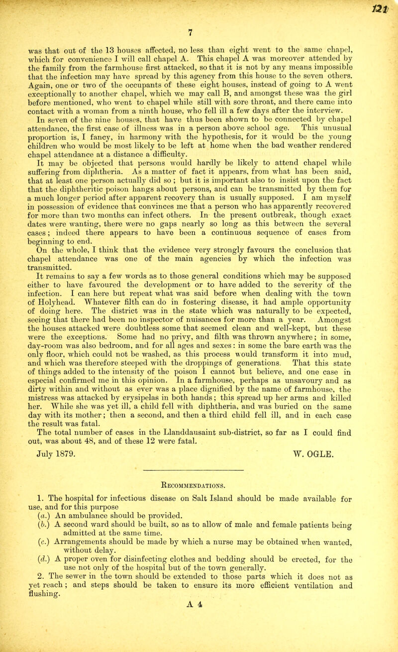 was that out of the 13 houses affected, no less than eight went to the same chapel, which for convenience I will call chapel A. This chapel A was moreover attended by the family from the farmhouse first attacked, so that it is not by any means impossible that the infection may have spread by this agency from this house to the seven others. Again, one or two of the occupants of these eight houses, instead of going to A went exceptionally to another chapel, which we may call B, and amongst these was the girl before mentioned, who went to chapel while still with sore throat, and there came into contact with a woman from a ninth house, who fell ill a few days after the interview. In seven of the nine houses, that have thus been shown to be connected by chapel attendance, the first case of illness was in a person above school age. This unusual proportion is, I fancy, in harmony with the hypothesis, for it would be the young children who would be most likely to be left at home when the bad weather rendered chapel attendance at a distance a difficulty. It may be objected that persons would hardly be likely to attend chapel while suffering from diplitheria. As a matter of fact it appears, from what has been said, that at least one person actually did so ; but it is important also to insist upon the fact that the diphtheritic poison hangs about persons, and can be transmitted by them for a much longer period after apparent recovery than is usually supposed. I am myself in possession of evidence that convinces me that a person who has apparently recovered for more than two months can infect others. In the present outbreak, though exact dates were wanting, there were no gaps nearly so long as this between the several cases; indeed there appears to have been a continuous sequence of cases from beginning to end. On the whole, I think that the evidence very strongly favours the conclusion that chapel attendance was one of the main agencies by which the infection was transmitted. It remains to say a few words as to those general conditions which may be supposed either to have favoured the development or to have added to the severity of the infection. I can here but repeat what was said before when dealing with the town of Holyhead. Whatever filth can do in fostering disease, it had ample opportunity of doing here. The district was in the state which was naturally to be expected, seeing that there had been no inspector of nuisances for more than a year. Amongst the houses attacked were doubtless some that seemed clean and well-kept, but these were the exceptions. Some had no privy, and filth was thrown anywhere; in some, day-room was also bedroom, and for all ages and sexes: in some the bare earth was the only floor, which could not be washed, as this process would transform it into mud, and which was therefore steeped with the droppings of generations. That this state of things added to the intensity of the poison I cannot but believe, and one case in especial confirmed me in this opinion. In a farmhouse, perhaps as unsavoury and as dirty within and without as ever was a place dignified by the name of farmhouse, the mistress was attacked by erysipelas in both hands; this spread up her arms and killed her. While she was yet ill, a child fell with diphtheria, and was buried on the same day with its mother; then a second, and then a third child fell ill, and in each case the result was fatal. The total number of cases in the Llanddausaint sub-district, so far as I could find out, was about 48, and of these 12 were fatal. July 1879. W. OGLE. Eecommendations. 1. The hospital for infectious disease on Salt Island should be made available for use, and for this purpose (a.) An ambulance should be provided. (h.) A second ward should be built, so as to allow of male and female patients being admitted at the same time. (c.) Arrangements should be made by which a nurse may be obtained when wanted, without delay. (d.) A proper oven for disinfecting clothes and bedding should be erected, for the use not only of the hospital but of the town generally. 2. The sewer in the town should be extended to those parts which it does not as yet reach; and steps should be taken to ensure its more efidcient ventilation and flushing.