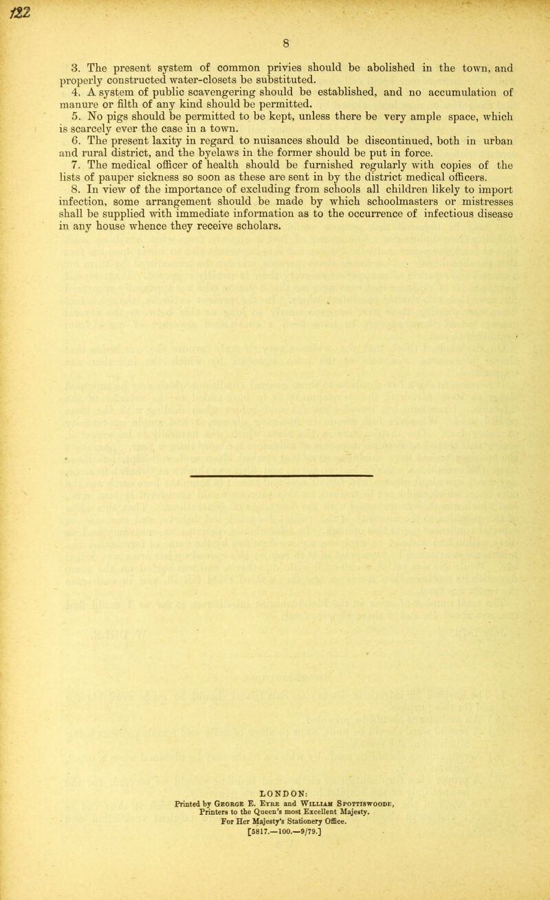 8 3. The present system of common privies should be abolished in the town, and properly constructed water-closets be substituted. 4. A system of public scavengering should be established, and no accumulation of manure or filth of any kind should be permitted. 5. No pigs should be permitted to be kept, unless there be very ample space, which is scarcely ever the case in a town. 6. The present laxity in regard to nuisances should be discontinued, both in urban and rural district, and the byelaws in the former should be put in force. 7. The medical officer of health should be furnished regularly with copies of the lists of pauper sickness so soon as these are sent in by the district medical officers. 8. In view of the importance of excluding from schools all children likely to import infection, some arrangement should be made by which schoolmasters or mistresses shall be supplied with immediate information as to the occurrence of infectious disease in any house whence they receive scholars. LONDON: Printed by George E. Etre and William Spottiswoodh, Printers to the Queen’s most Excellent Majesty. For Her Majesty’s Stationery OflSce. [5817.—100.—9/79.]