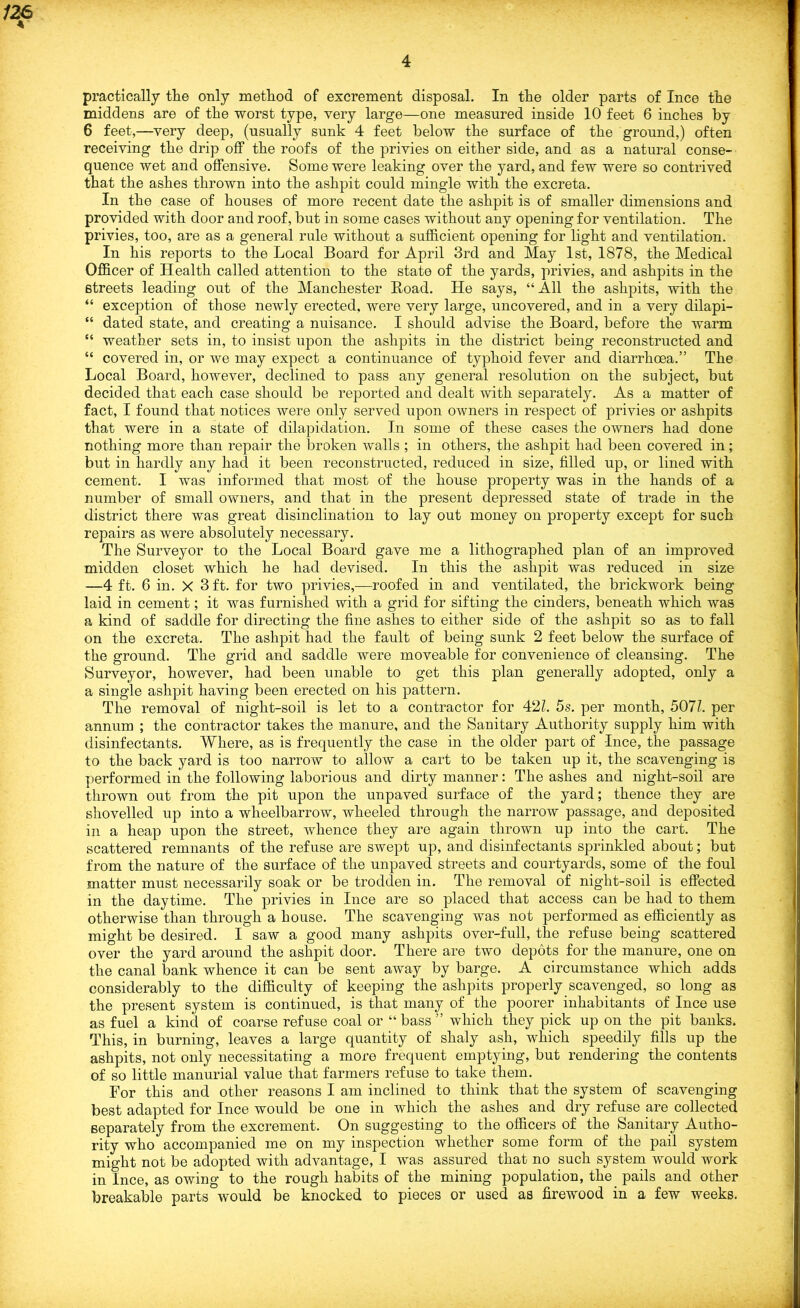 practically tlie only method of excrement disposal. In the older parts of Ince the middens are of the worst type, very large—one measured inside 10 feet 6 inches by 6 feet,—very deep, (usually sunk 4 feet below the surface of the ground,) often receiving the drip off the roofs of the privies on either side, and as a natural conse- quence wet and offensive. Some were leaking over the yard, and few were so contrived that the ashes thrown into the ashpit could mingle with the excreta. In the case of houses of more recent date the ashpit is of smaller dimensions and provided with door and roof, but in some cases without any opening for ventilation. The privies, too, are as a general rule without a sufficient opening for light and ventilation. In his reports to the Local Board for April 3rd and May 1st, 1878, the Medical Officer of Health called attention to the state of the yards, privies, and ashpits in the streets leading out of the Manchester Hoad. He says, “ All the ashpits, with the “ exception of those newly erected, were very large, uncovered, and in a very dilapi- “ dated state, and creating a nuisance. I should advise the Board, before the warm “ weather sets in, to insist upon the ashpits in the district being reconstructed and “ covered in, or we may expect a continuance of typhoid fever and diarrhoea.” The Local Board, however, declined to pass any general resolution on the subject, but decided that each case should be reported and dealt with separately. As a matter of fact, I found that notices were only served upon owners in respect of privies or ashpits that were in a state of dilapidation. In some of these cases the owners had done nothing more than repair the broken walls ; in others, the ashpit had been covered in; but in hardly any had it been reconstructed, reduced in size, filled up, or lined with cement. I was informed that most of the house property was in the hands of a number of small owners, and that in the present depressed state of trade in the district there was great disinclination to lay out money on property except for such repairs as were absolutely necessary. The Surveyor to the Local Board gave me a lithographed plan of an improved midden closet which he had devised. In this the ashpit was reduced in size —4 ft. 6 in. X 3 ft. for two privies,—roofed in and ventilated, the brickwork being laid in cement; it was furnished with a grid for sifting the cinders, beneath which was a kind of saddle for directing the fine ashes to either side of the ashpit so as to fall on the excreta. The ashpit had the fault of being sunk 2 feet below the surface of the ground. The grid and saddle were moveable for convenience of cleansing. The Surveyor, however, had been unable to get this plan generally adopted, only a a single ashpit having been erected on his pattern. The removal of night-soil is let to a contractor for 421. 5s. per month, 507l. per annum ; the contractor takes the manure, and the Sanitary Authority supply him with disinfectants. Where, as is frequently the case in the older part of -Ince, the passage to the back yard is too narrow to allow a cart to be taken up it, the scavenging is performed in the following laborious and dirty manner: The ashes and night-soil are thrown out from the pit upon the unpaved surface of the yard; thence they are shovelled up into a wheelbarrow, wheeled through the narrow passage, and deposited in a heap upon the street, whence they are again thrown up into the cart. The scattered remnants of the refuse are swept up, and disinfectants sprinkled about; but from the nature of the surface of the unpaved streets and courtyards, some of the foul matter must necessarily soak or be trodden in. The removal of night-soil is effected in the daytime. The privies in Ince are so placed that access can be had to them otherwise than through a house. The scavenging was not performed as efficiently as might be desired. I saw a good many ashpits over-full, the refuse being scattered over the yard around the ashpit door. There are two depots for the manure, one on the canal bank whence it can be sent away by barge. A circumstance which adds considerably to the difficulty of keeping the ashpits properly scavenged, so long as the present system is continued, is that many of the poorer inhabitants of Ince use as fuel a kind of coarse refuse coal or “ bass ” which they pick up on the pit banks. This, in burning, leaves a large quantity of shaly ash, which speedily fills up the ashpits, not only necessitating a more frequent emptying, but rendering the contents of so little manurial value that farmers refuse to take them. For this and other reasons I am inclined to think that the system of scavenging best adapted for Ince would be one in which the ashes and dry refuse are collected separately from the excrement. On suggesting to the officers of the Sanitary Autho- rity who accompanied me on my inspection whether some form of the pail system might not be adopted with advantage, I was assured that no such system would work in Ince, as owing to the rough habits of the mining population, the pails and other breakable parts would be knocked to pieces or used as firewood in a few weeks.