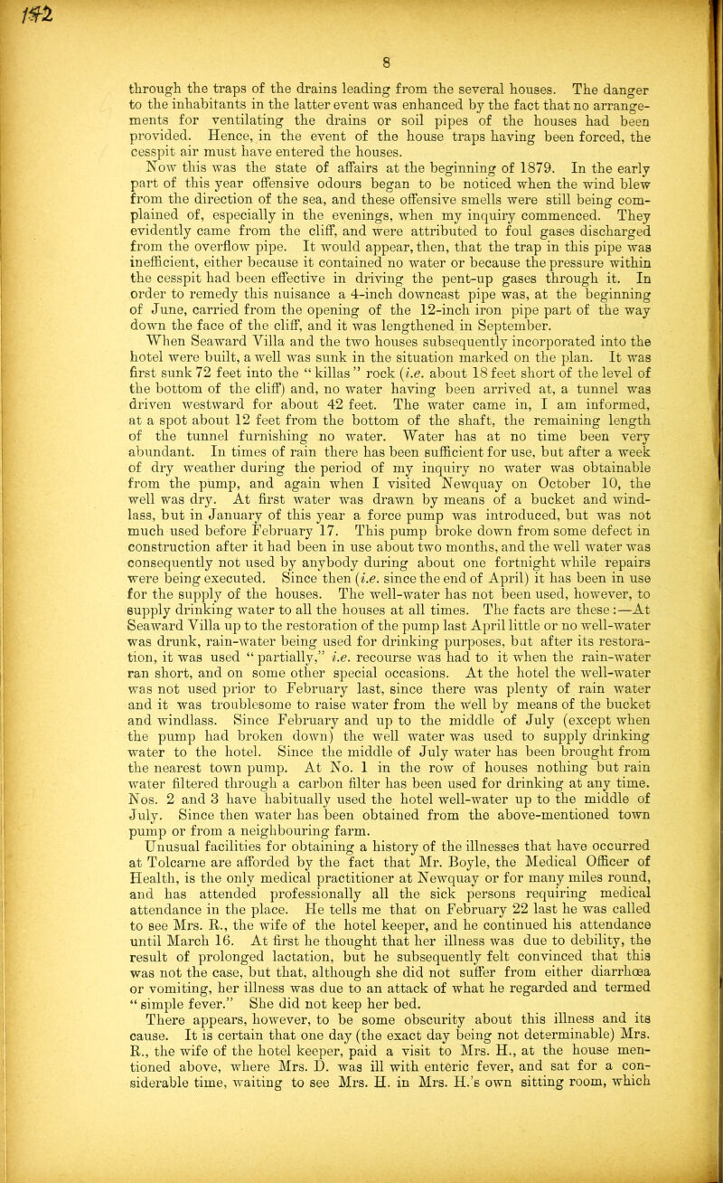 through, the traps of the drains leading from the several houses. The danger to the inhabitants in the latter event was enhanced by the fact that no arrange- ments for ventilating the drains or soil pipes of the houses had been provided. Hence, in the event of the house traps having been forced, the cesspit air must have entered the houses. Now this was the state of affairs at the beginning of 1879. In the early part of this year offensive odours began to be noticed when the wind blew from the direction of the sea, and these offensive smells were still being com- plained of, especially in the evenings, when my inquiry commenced. They evidently came from the cliff, and were attributed to foul gases discharged from the overflow pipe. It would appear, then, that the trap in this pipe was inefficient, either because it contained no water or because the pressure within the cesspit had been effective in driving the pent-up gases through it. In order to remedy this nuisance a 4-inch downcast pipe was, at the beginning of June, carried from the opening of the 12-inch iron pipe part of the way down the face of the cliff, and it was lengthened in September. When Seaward Villa and the two houses subsequently incorporated into the hotel were built, a well was sunk in the situation marked on the plan. It was first sunk 72 feet into the “ killas ” rock (i.e. about 18 feet short of the level of the bottom of the cliff) and, no water having been arrived at, a tunnel was driven westward for about 42 feet. The water came in, I am informed, at a spot about 12 feet from the bottom of the shaft, the remaining length of the tunnel furnishing no water. Water has at no time been very abundant. In times of rain there has been sufficient for use, but after a week of dry weather during the period of my inquiry no water was obtainable from the pump, and again when I visited Newquay on October 10, the well was dry. At first water was drawn by means of a bucket and wind- lass, but in January of this year a force pump was introduced, but was not much used before February 17. This pump broke down from some defect in construction after it had been in use about two months, and the well water was consequently not used by anybody during about one fortnight while repairs were being executed. Since then (i.e. since the end of April) it has been in use for the supply of the houses. The well-water has not been used, however, to supply drinking water to all the houses at all times. The facts are these :—At Seaward Villa up to the restoration of the pump last April little or no well-water was drunk, rain-water being used for drinking purposes, bat after its restora- tion, it was used “ partially,” i.e. recourse was had to it when the rain-water ran short, and on some other special occasions. At the hotel the well-water was not used prior to February last, since there was plenty of rain water and it was troublesome to raise water from the w'ell by means of the bucket and windlass. Since February and up to the middle of July (except when the pump had broken down) the well water was used to supply drinking water to the hotel. Since the middle of July water has been brought from the nearest town pump. At No. 1 in the row of houses nothing but rain water filtered through a carbon filter has been used for drinking at any time. Nos. 2 and 3 have habitually used the hotel well-water up to the middle of July. Since then water has been obtained from the above-mentioned town pump or from a neighbouring farm. Unusual facilities for obtaining a history of the illnesses that have occurred at Tolcarne are afforded by the fact that Mr. Boyle, the Medical Officer of Health, is the only medical practitioner at Newquay or for many miles round, and has attended professionally all the sick persons requiring medical attendance in the place. He tells me that on February 22 last he was called to see Mrs. R., the wife of the hotel keeper, and he continued his attendance until March 16. At first he thought that her illness was due to debility, the result of prolonged lactation, but he subsequently felt convinced that this was not the case, but that, although she did not suffer from either diarrhoea or vomiting, her illness was due to an attack of what he regarded and termed “ simple fever.” She did not keep her bed. There appears, however, to be some obscurity about this illness and its cause. It is certain that one day (the exact day being not determinable) Mrs. R., the wife of the hotel keeper, paid a visit to Mrs. H., at the house men- tioned above, where Mrs. H. was ill with enteric fever, and sat for a con- siderable time, waiting to see Mrs. H. in Mrs. H.’s own sitting room, which