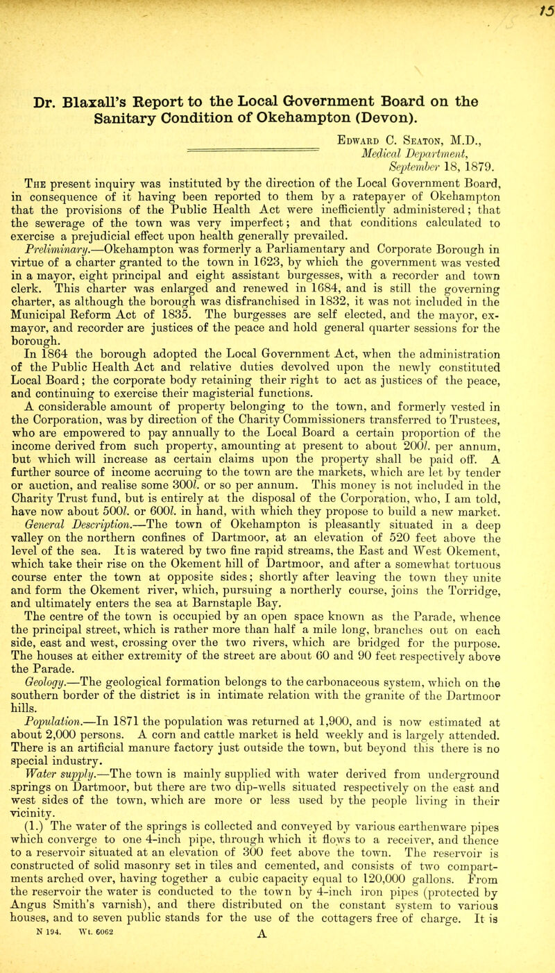 Dr. Blaxall’s Report to the Local Government Board on the Sanitary Condition of Okehampton (Devon). Edward C. Seaton, M.D., Medical Department, September 18, 1879. The present inquiry was instituted by the direction of the Local Government Board, in consequence of it having been reported to them by a ratepayer of Okehampton that the provisions of the Public Health Act were inefficiently administered; that the sewerage of the town was very imperfect; and that conditions calculated to exercise a prejudicial effect upon health generally prevailed. Preliminary.—Okehampton was formerly a Parliamentary and Corporate Borough in virtue of a charter granted to the town in 1623, by which the government was vested in a mayor, eight principal and eight assistant burgesses, with a recorder and town clerk. This charter was enlarged and renewed in 1684, and is still the governing charter, as although the borough was disfranchised in 1832, it was not included in the Municipal Reform Act of 1835. The burgesses are self elected, and the mayor, ex- mayor, and recorder are justices of the peace and hold general quarter sessions for the borough. In 1864 the borough adopted the Local Government Act, when the administration of the Public Health Act and relative duties devolved upon the newly constituted Local Board; the corporate body retaining their right to act as justices of the peace, and continuing to exercise their magisterial functions. A considerable amount of property belonging to the town, and formerly vested in the Corporation, was by direction of the Charity Commissioners transferred to Trustees, who are empowered to pay annually to the Local Board a certain proportion of the income derived from such property, amounting at present to about 200/. per annum, but which will increase as certain claims upon the property shall be paid off. A further source of income accruing to the town are the markets, which are let by tender or auction, and realise some 300/. or so per annum. This money is not included in the Charity Trust fund, but is entirely at the disposal of the Corporation, who, I am told, have now about 500/. or 600/. in hand, with which they propose to build a new market. General Description.—The town of Okehampton is pleasantly situated in a deep valley on the northern confines of Dartmoor, at an elevation of 520 feet above the level of the sea. It is watered by two fine rapid streams, the East and West Okement, which take their rise on the Okement hill of Dartmoor, and after a somewhat tortuous course enter the town at opposite sides; shortly after leaving the town they unite and form the Okement river, which, pursuing a northerly course, joins the Torridge, and ultimately enters the sea at Barnstaple Bay, The centre of the town is occupied by an open space known as the Parade, whence the principal street, which is rather more than half a mile long, branches out on each side, east and west, crossing over the two rivers, which are bridged for the purpose. The houses at either extremity of the street are about 60 and 90 feet respectively above the Parade. Geology.—The geological formation belongs to the carbonaceous system, which on the southern border of the district is in intimate relation with the granite of the Dartmoor hills. Population.—In 1871 the population was returned at 1,900, and is now estimated at about 2,000 persons. A corn and cattle market is held weekly and is largely attended. There is an artificial manure factory just outside the town, but beyond this there is no special industry. Water supply.—The town is mainly supplied with water derived from underground .springs on Dartmoor, but there are two dip-wells situated respectively on the east and west sides of the town, which are more or less used by the people living in their vicinity. (1.) The water of the springs is collected and conveyed by various earthenware pipes which converge to one 4-inch pipe, through which it flows to a receiver, and thence to a reservoir situated at an elevation of 300 feet above the town. The reservoir is constructed of solid masonry set in tiles and cemented, and consists of two compart- ments arched over, having together a cubic capacity equal to 120,000 gallons. From the reservoir the water is conducted to the town by 4-inch iron pipes (protected by Angus Smith’s varnish), and there distributed on the constant system to various houses, and to seven public stands for the use of the cottagers free of charge. It is N 194. Wt. G062