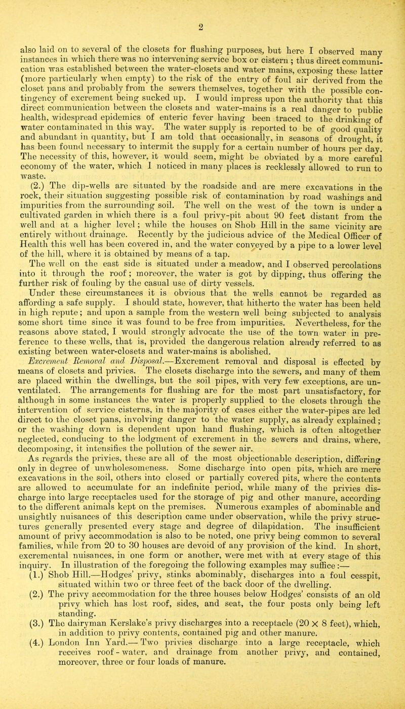 also laid on to several of the closets for flushing purposes, but here I observed many instances in which there was no intervening service box or cistern ; thus direct communi- cation was established between the water-closets and water mains, exposing these latter (more particularly when empty) to the risk of the entry of foul air derived from the closet pans and probably from the sewers themselves, together with the possible con- tingency of excrement being sucked up. I would impress upon the authority that this direct communication between the closets and water-mains is a real danger to public health, widespread epidemics of enteric fever having been traced to the drinkino- of water contaminated in this way. The water supply is reported to be of good quality and abundant in quantity, but I am told that occasionally, in seasons of drought, it has been found necessary to intermit the supply for a certain number of hours per day. The necessity of this, however, it would seem, might be obviated by a more careful economy of the water, which I noticed in many places is recklessly allowed to run to waste. (2.) The dip-wells are situated by the roadside and are mere excavations in the rock, their situation suggesting possible risk of contamination by road washings and impurities from the surrounding soil. The well on the west of the town is under a cultivated garden in which there is a foul privy-pit about 90 feet distant from the well and at a higher level; while the houses on Shob Hill in the same vicinity are entirely without drainage. Recently by the judicious advice of the Medical Officer of Health this well has been covered in, and the water conveyed by a pipe to a lower level of the hill, where it is obtained by means of a tap. The well on the east side is situated under a meadow, and I observed percolations into it through the roof ; moreover, the water is got by dipping, thus offering the further risk of fouling by the casual use of dirty vessels. Under these circumstances it is obvious that the wells cannot be regarded as affording a safe supply. I should state, however, that hitherto the water has been held in high repute; and upon a sample from the western well being subjected to analysis some short time since it was found to be free from impurities. Nevertheless, for the reasons above stated, I would strongly advocate the use of the town water in pre- ference to these wells, that is, provided the dangerous relation already referred to as existing between water-closets and water-mains is abolished. Excrement Removal and Disposal.—Excrement removal and disposal is effected by means of closets and privies. The closets discharge into the sewers, and many of them are placed within the dwellings, but the soil pipes, with very few exceptions, are un- ventilated. The arrangements for flushing are for the most part unsatisfactory, for although in some instances the water is properly supplied to the closets through the intervention of service cisterns, in the majority of cases either the water-pipes are led direct to the closet pans, involving danger to the water supply, as already explained; or the washing down is dependent upon hand flushing, which is often altogether neglected, conducing to the lodgment of excrement in the sewers and drains, where, decomposing, it intensifies the pollution of the sewer air. As regards the privies, these are all of the most objectionable description, differing only in degree of unwholesomeness. Some discharge into open pits, which are mere excavations in the soil, others into closed or partially covered pits, where the contents are allowed to accumulate for an indefinite period, while many of the privies dis- charge into large receptacles used for the storage of pig and other manure, according to the different animals kept on the premises. Numerous examples of abominable and unsightly nuisances of this description came under observation, while the privy struc- tures generally presented every stage and degree of dilapidation. The insufficient amount of privy accommodation is also to be noted, one privy being common to several families, while from 20 to 30 houses are devoid of any provision of the kind. In short, excremental nuisances, in one form or another, were met with at every stage of this inquiry. In illustration of the foregoing the following examples may suffice:— (1.) Shob Hill.—Hodges’ privy, stinks abominably, discharges into a foul cesspit, situated within two or three feet of the back door of the dwelling. (2.) The privy accommodation for the three houses below Hodges’ consists of an old privy which has lost roof, sides, and seat, the four posts only being left standing. (3.) The dairyman Kerslake’s privy discharges into a receptacle (20 X 8 feet), which, in addition to privy contents, contained pig and other manure. (4.) London Inn Yard.— Two privies discharge into a large receptacle, which receives roof - water, and drainage from another privy, and contained, moreover, three or four loads of manure.