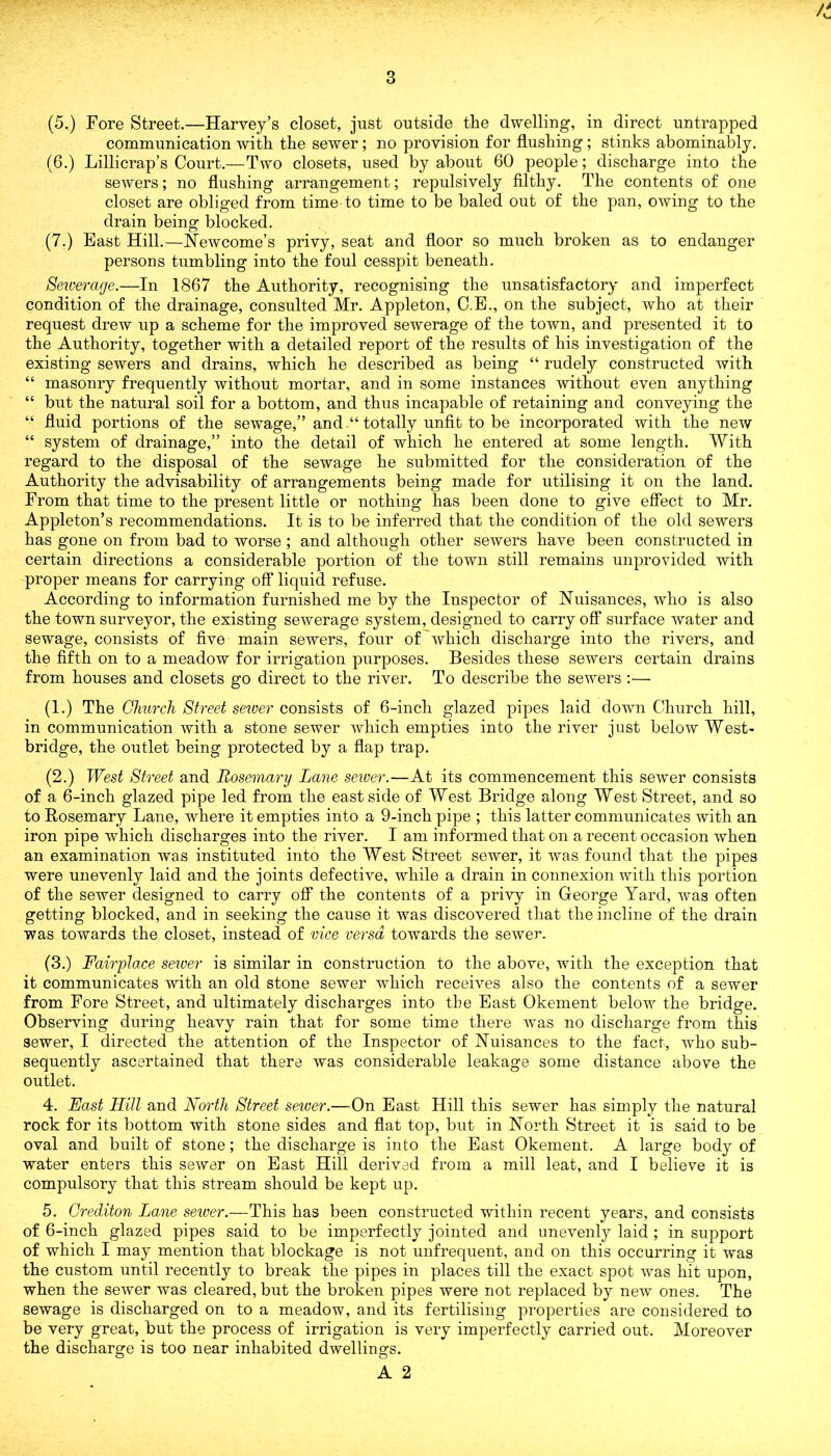 (5.) Fore Street.—Harvey’s closet, just outside the dwelling, in direct untrapped communication with the sewer; no provision for flushing; stinks abominably. (6.) Lillicrap’s Court.—Two closets, used by about 60 people; discharge into the sewers; no flushing arrangement; repulsively filthy. The contents of one closet are obliged from time to time to be baled out of the pan, owing to the drain being blocked. (7.) East Hill.—Newcome’s privy, seat and floor so much broken as to endanger persons tumbling into the foul cesspit beneath. Seiverage.—In 1867 the Authority, recognising the unsatisfactory and imperfect condition of the drainage, consulted Mr. Appleton, C.E., on the subject, who at their request drew up a scheme for the improved sewerage of the town, and presented it to the Authority, together with a detailed report of the results of his investigation of the existing sewers and drains, which he described as being “ rudely constructed with “ masonry frequently without mortar, and in some instances 'without even anything “ but the natural soil for a bottom, and thus incapable of retaining and conveying the “ fluid portions of the sewage,” and “ totally unfit to be incorporated with the new “ system of drainage,” into the detail of which he entered at some length. With regard to the disposal of the sewage he submitted for the consideration of the Authority the advisability of arrangements being made for utilising it on the land. From that time to the present little or nothing has been done to give effect to Mr. Appleton’s recommendations. It is to be inferred that the condition of the old sewers has gone on from bad to worse ; and although other sewers have been constructed in certain directions a considerable portion of the town still remains unprovided with proper means for carrying off liquid refuse. According to information furnished me by the Inspector of Nuisances, who is also the town surveyor, the existing sewerage system, designed to carry off surface water and sewage, consists of five main sewers, four of which discharge into the rivers, and the fifth on to a meadow for irrigation purposes. Besides these sewers certain drains from houses and closets go direct to the river. To describe the sewers :— (1.) The Church Street server consists of 6-inch glazed pipes laid down Church hill, in communication with a stone sewer which empties into the river just below West- bridge, the outlet being protected by a flap trap. (2.) West Street and Rosemary Lane server.—At its commencement this sewer consists of a 6-inch glazed pipe led from the east side of West Bridge along West Street, and so to Rosemary Lane, where it empties into a 9-inch pipe ; this latter communicates with an iron pipe which discharges into the river. I am informed that on a recent occasion when an examination was instituted into the West Street sewer, it was found that the pipes were unevenly laid and the joints defective, while a drain in connexion with this portion of the sewer designed to carry off the contents of a privy in George Yard, was often getting blocked, and in seeking the cause it was discovered that the incline of the drain was towards the closet, instead of vice versa, towards the sewer. (3.) Fairplace server is similar in construction to the above, with the exception that it communicates with an old stone sewer which receives also the contents of a sewer from Fore Street, and ultimately discharges into the East Okement below the bridge. Observing during heavy rain that for some time there was no discharge from this sewer, I directed the attention of the Inspector of Nuisances to the fact, who sub- sequently ascertained that there was considerable leakage some distance above the outlet. 4. East Hill and North Street server.—On East Hill this sewer has simply the natural rock for its bottom with stone sides and flat top, but in North Street it is said to be oval and built of stone; the discharge is into the East Okement. A large body of water enters this sewer on East Hill derived from a mill leat, and I believe it is compulsory that this stream should be kept up. 5. Crediton Lane server.—This has been constructed within recent years, and consists of 6-inch glazed pipes said to be imperfectly jointed and unevenly laid ; in support of which I may mention that blockage is not unfrequent, and on this occurring it was the custom until recently to break the pipes in places till the exact spot was hit upon, when the sewer was cleared, but the broken pipes were not replaced by new ones. The sewage is discharged on to a meadow, and its fertilising properties are considered to be very great, but the process of irrigation is very imperfectly carried out. Moreover the discharge is too near inhabited dwellings.