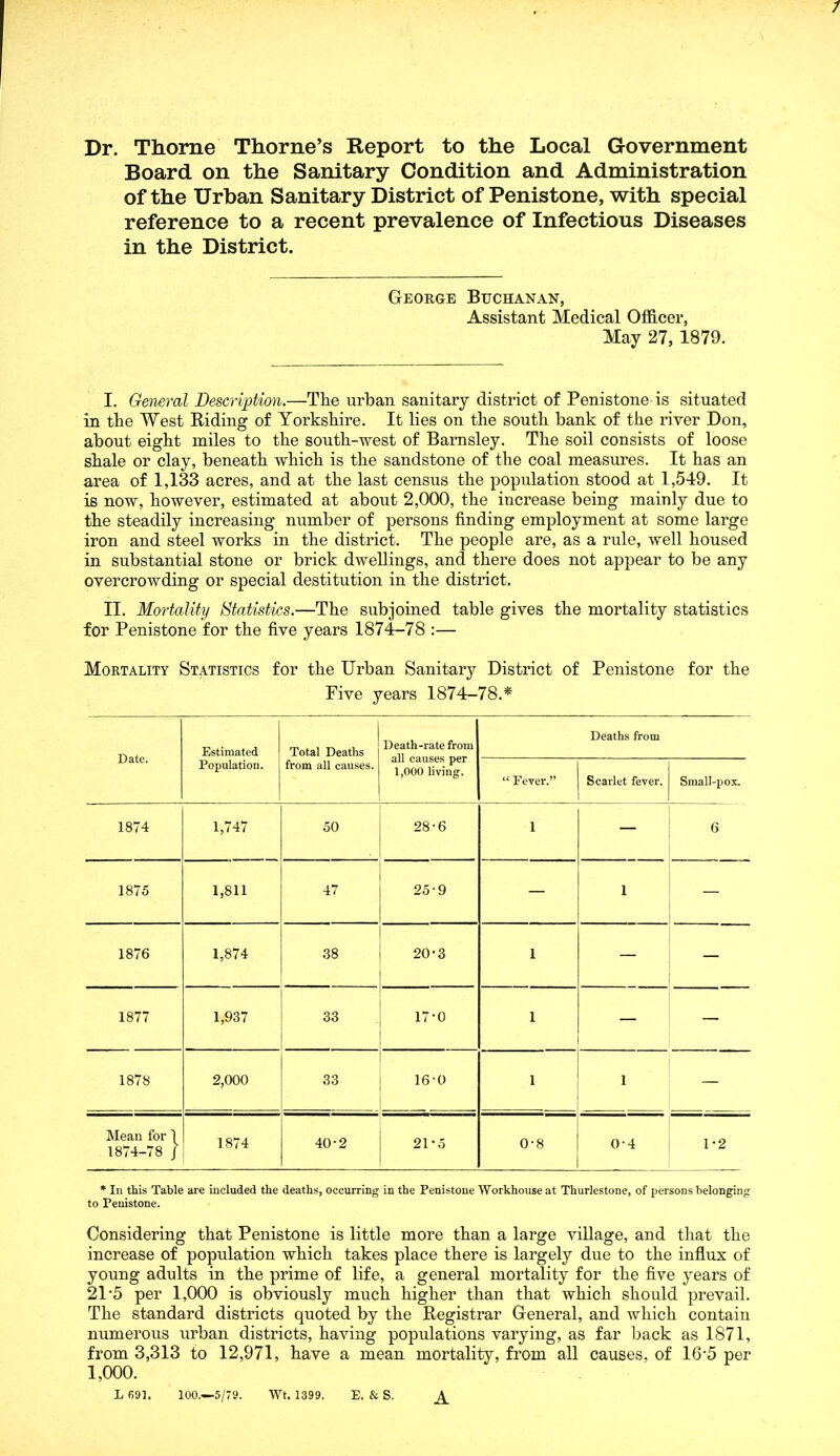 / Dr. Thorne Thorne’s Report to the Local Government Board on the Sanitary Condition and Administration of the Urban Sanitary District of Penistone, with special reference to a recent prevalence of Infectious Diseases in the District. George Buchanan, Assistant Medical Officer, May 27, 1879. I. General Description.—Tlie urban sanitary district of Penistone is situated in tbe West Riding of Yorkshire. It lies on the south bank of the river Don, about eight miles to the south-west of Barnsley. The soil consists of loose shale or clay, beneath which is the sandstone of the coal measures. It has an area of 1,133 acres, and at the last census the population stood at 1,549. It is now, however, estimated at about 2,000, the increase being mainly due to the steadily increasing number of persons finding employment at some large iron and steel works in the district. The people are, as a rule, well housed in substantial stone or brick dwellings, and there does not appear to be any overcrowding or special destitution in the district. II. Mortality Statistics.—The subjoined table gives the mortality statistics for Penistone for the five years 1874-78 :— Mortality Statistics for the Urban Sanitary District of Penistone for the Five years 1874-78.* Date. Estimated Population. Total Deaths from all causes. Death-rate from all causes per 1,000 living. Deaths from “ Fever.” Scarlet fever. Small-pox. 1874 1,747 50 28-6 1 — 6 1875 1,811 47 25-9 — 1 — 1876 1,874 38 20'3 1 — — 1877 1,937 33 17-0 1 — — 1878 2,000 33 16-0 1 - . . 1 — Mean for 1 1874-78 / 1874 40-2 21*5 0-8 0-4 1 *2 * In this Table are included the deaths, occurring in the Penistone Workhouse at Thurlestone, of persons belonging to Penistone. Considering that Penistone is little more than a large village, and that the increase of population which takes place there is largely due to the influx of young adults in the prime of life, a general mortality for the five years of 21'5 per 1,000 is obviously much higher than that which should prevail. The standard districts quoted by the Registrar General, and which contain numerous urban districts, having populations varying, as far back as 1871, from 3,313 to 12,971, have a mean mortality, from all causes, of 16’5 per 1,000. L 691. 100.—-5/79. Wt. 1399. E. & S.