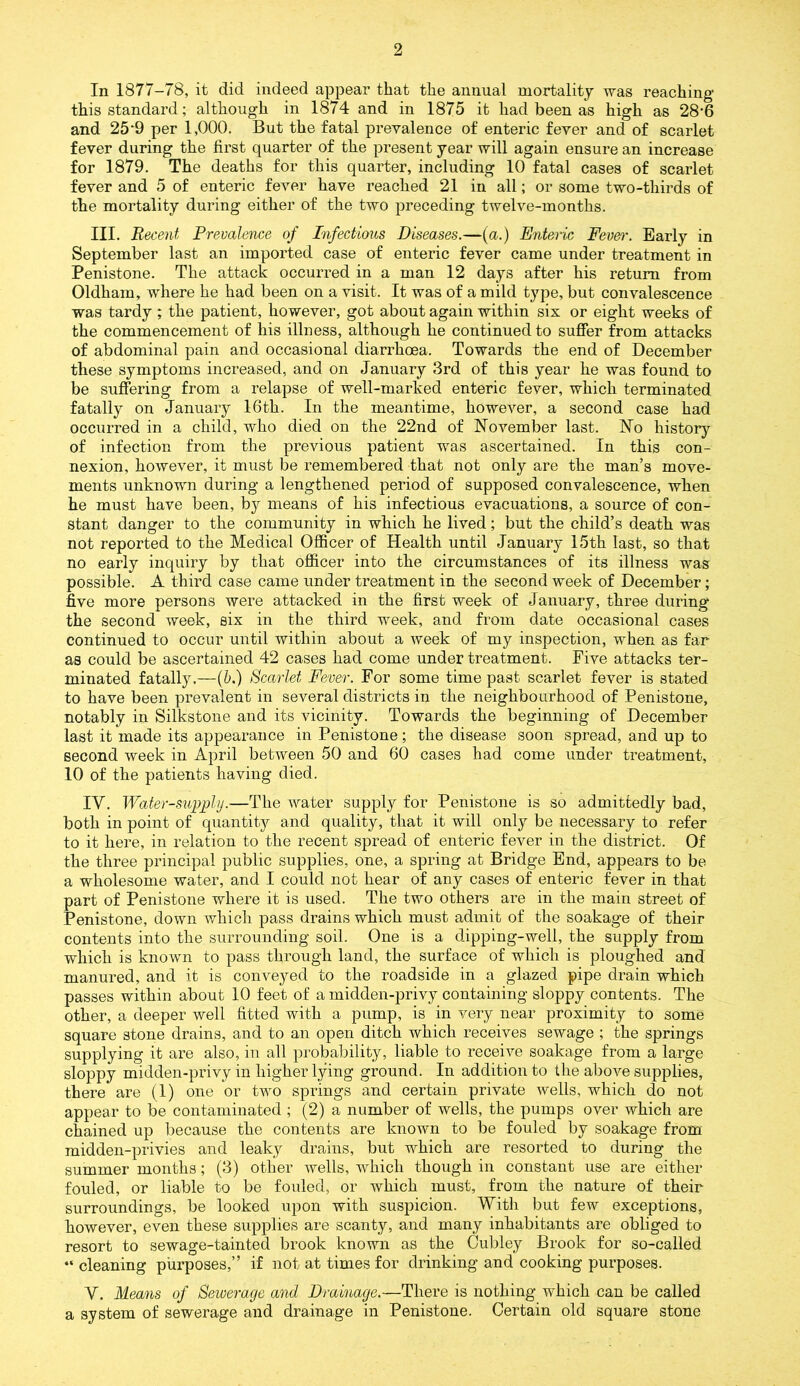 In 1877-78, it did indeed appear that tlie annual mortality was reaching' this standard; although in 1874 and in 1875 it had been as high as 28*6 and 25*9 per 1,000. But the fatal prevalence of enteric fever and of scarlet fever during the first quarter of the present year will again ensure an increase for 1879. The deaths for this quarter, including 10 fatal cases of scarlet fever and 5 of enteric fever have reached 21 in all; or some two-thirds of the mortality during either of the two preceding twelve-months. III. Recent Prevalence of Infectious Diseases.—(a.) Enteric Fever. Early in September last an imported case of enteric fever came under treatment in Penistone. The attack occurred in a man 12 days after his return from Oldham, where he had been on a visit. It was of a mild type, but convalescence was tardy ; the patient, however, got about again within six or eight weeks of the commencement of his illness, although he continued to suffer from attacks of abdominal pain and occasional diarrhoea. Towards the end of December these symptoms increased, and on January 3rd of this year he was found to be suffering from a relapse of well-marked enteric fever, which terminated fatally on January 16th. In the meantime, however, a second case had occurred in a child, who died on the 22nd of November last. No history of infection from the previous patient was ascertained. In this con- nexion, however, it must be remembered that not only are the man’s move- ments unknown during a lengthened period of supposed convalescence, when he must have been, by means of his infectious evacuations, a source of con- stant danger to the community in which he lived; but the child’s death was not reported to the Medical Officer of Health until January 15th last, so that no early inquiry by that officer into the circumstances of its illness was possible. A third case came under treatment in the second week of December; five more persons were attacked in the first week of January, three during the second week, six in the third week, and from date occasional cases continued to occur until within about a week of my inspection, wffien as far as could be ascertained 42 cases had come under treatment. Five attacks ter- minated fatally.—(b.) Scarlet Fever. For some time past scarlet fever is stated to have been prevalent in several districts in the neighbourhood of Penistone, notably in Silkstone and its vicinity. Towards the beginning of December last it made its appearance in Penistone; the disease soon spread, and up to second week in April between 50 and 60 cases had come under treatment, 10 of the patients having died. IV. Water-supply.—The water supply for Penistone is so admittedly bad, both in point of quantity and quality, that it will only be necessary to refer to it here, in relation to the recent spread of enteric fever in the district. Of the three principal public supplies, one, a spring at Bridge End, appears to be a wholesome water, and I could not hear of any cases of enteric fever in that part of Penistone where it is used. The two others are in the main street of Penistone, down which pass drains which must admit of the soakage of their contents into the surrounding soil. One is a dipping-well, the supply from which is known to pass through land, the surface of which is ploughed and manured, and it is conveyed to the roadside in a glazed pipe drain which passes within about 10 feet of a midden-privy containing sloppy contents. The other, a deeper well fitted with a pump, is in very near proximity to some square stone drains, and to an open ditch which receives sewage ; the springs supplying it are also, in all probability, liable to receive soakage from a large sloppy midden-privy in higher lying ground. In addition to the above supplies, there are (1) one or two springs and certain private wells, which do not appear to be contaminated ; (2) a number of wells, the pumps over which are chained up because the contents are known to be fouled by soakage from midden-privies and leaky drains, but which are resorted to during the summer months; (3) other wells, which though in constant use are either fouled, or liable to be fouled, or which must, from the nature of their surroundings, be looked upon with suspicion. With but few exceptions, however, even these supplies are scanty, and many inhabitants are obliged to resort to sewage-tainted brook known as the Cubley Brook for so-called “ cleaning purposes,” if not at times for drinking and cooking purposes. Y. Means of Sewerage and Drainage.—There is nothing which can be called a system of sewerage and drainage in Penistone. Certain old square stone