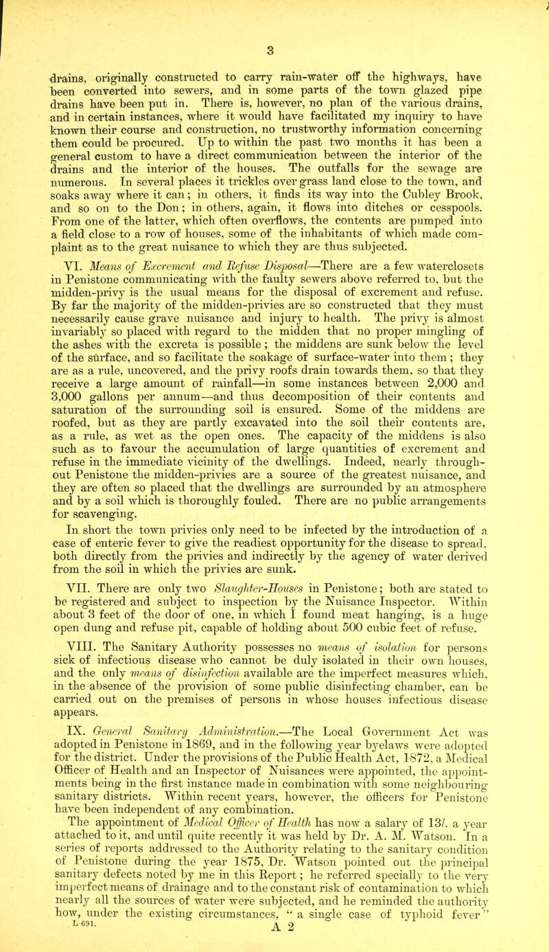 ; drains, originally constructed to carry rain-water off the highways, have been converted into sewers, and in some parts of the town glazed pipe drains have been put in. There is, however, no plan of the various drains, and in certain instances, where it would have facilitated my inquiry to have known their course and construction, no trustworthy information concerning them could be procured. Up to -within the past two months it has been a general custom to have a direct communication between the interior of the drains and the interior of the houses. The outfalls for the sewage are numerous. In several places it trickles overgrass land close to the town, and soaks away where it can; in others, it finds its way into the Cubley Brook, and so on to the Don; in others, again, it flows into ditches or cesspools. From one of the latter, which often overflows, the contents are pumped into a field close to a row of houses, some of the inhabitants of which made com- plaint as to the great nuisance to which they are thus subjected. YI. Means of Excrement and Refuse Disposal—There are a few waterclosets in Penistone communicating with the faulty sewers above referred to, but the midden-privy is the usual means for the disposal of excrement and refuse. By far the majority of the midden-privies are so constructed that they must necessarily cause grave nuisance and injury to health. The privy is almost invariably so placed with regard to the midden that no proper mingling of the ashes with the excreta is possible ; the middens are sunk below the level of the surface, and so facilitate the soakage of surface-water into them; they are as a rule, uncovered, and the privy roofs drain towards them, so that they receive a large amount of rainfall—in some instances between 2,000 and 3,000 gallons per annum—and thus decomposition of their contents and saturation of the surrounding soil is ensured. Some of the middens are roofed, but as they are partly excavated into the soil their contents are, as a rule, as wet as the open ones. The capacity of the middens is also such as to favour the accumulation of large quantities of excrement and refuse in the immediate vicinity of the dwellings. Indeed, nearly through- out Penistone the midden-privies are a source of the greatest nuisance, and they are often so placed that the dwellings are surrounded by an atmosphere and by a soil which is thoroughly fouled. There are no public arrangements for scavenging. In short the town privies only need to be infected by the introduction of a case of enteric fever to give the readiest opportunity for the disease to spread, both directly from the privies and indirectly by the agency of water derived from the soil in which the privies are sunk. VII. There are only two Slaughter-Houses in Penistone; both are stated to be registered and subject to inspection by the Nuisance Inspector. Within about 3 feet of the door of one, in which I found meat hanging, is a huge open dung and refuse pit, capable of holding about 500 cubic feet of refuse. VIII. The Sanitary Authority possesses no means of isolation for persons sick of infectious disease who cannot be duly isolated in their own houses, and the only means of disinfection available are the imperfect measures which, in the absence of the provision of some public disinfecting chamber, can be carried out on the premises of persons in whose houses infectious disease appears. IN. General Sanitary Administration.—The Local Government Act was adopted in Penistone in 1869, and in the following year byelaws were adopted for the district. Under the provisions of the Public Health Act, 1872, a Medical Officer of Health and an Inspector of Nuisances were appointed, the appoint- ments being in the first instance made in combination with some neighbouring sanitary districts. Within recent years, however, the officers for Penistone have been independent of any combination. The appointment of Medical Officer of Health has now a salary of 13/. a year attached to it, and until quite recently it was held by Dr. A. M. Watson. In a series of reports addressed to the Authority relating to the sanitary condition of Penistone during the year 1875, Dr. Watson pointed out the principal sanitary defects noted by me in this Report; he referred specially to the very imperfect means of drainage and to the constant risk of contamination to which nearly all the sources of water were subjected, and he reminded the authority how, under the existing circumstances, “ a single case of typhoid fever ” LC91. a o