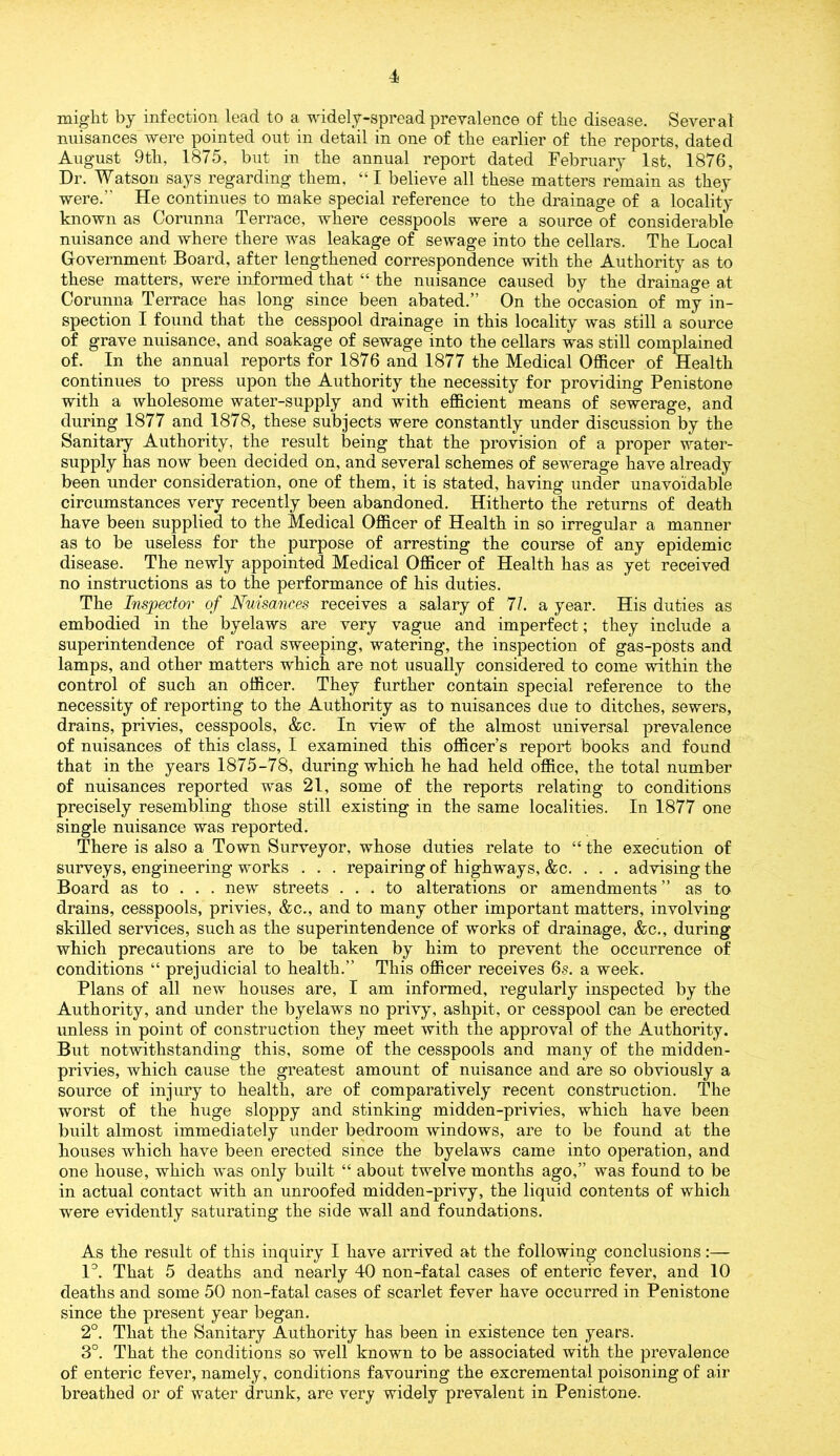 might by infection lead to a widely-spread prevalence of the disease. Several nuisances were pointed out in detail in one of the earlier of the reports, dated August 9th, 1875, but in the annual report dated February 1st, 1876, Dr. Watson says regarding them, “ I believe all these matters remain as they were.” He continues to make special reference to the drainage of a locality known as Corunna Terrace, where cesspools were a source of considerable nuisance and where there was leakage of sewage into the cellars. The Local Government Board, after lengthened correspondence with the Authority as to these matters, were informed that “ the nuisance caused by the drainage at Corunna Terrace has long since been abated.” On the occasion of my in- spection I found that the cesspool drainage in this locality was still a source of grave nuisance, and soakage of sewage into the cellars was still complained of. In the annual reports for 1876 and 1877 the Medical Officer of Health continues to press upon the Authority the necessity for providing Penistone with a wholesome water-supply and with efficient means of sewerage, and during 1877 and 1878, these subjects were constantly under discussion by the Sanitary Authority, the result being that the provision of a proper water- supply has now been decided on, and several schemes of sewerage have already been under consideration, one of them, it is stated, having under unavoidable circumstances very recently been abandoned. Hitherto the returns of death have been supplied to the Medical Officer of Health in so irregular a manner as to be useless for the purpose of arresting the course of any epidemic disease. The newly appointed Medical Officer of Health has as yet received no instructions as to the performance of his duties. The Inspector of Nuisances receives a salary of 71. a year. His duties as embodied in the byelaws are very vague and imperfect; they include a superintendence of road sweeping, watering, the inspection of gas-posts and lamps, and other matters which are not usually considered to come within the control of such an officer. They further contain special reference to the necessity of reporting to the Authority as to nuisances due to ditches, sewers, drains, privies, cesspools, &c. In view of the almost universal prevalence of nuisances of this class, I examined this officers report books and found that in the years 1875-78, during which he had held office, the total number of nuisances reported was 21, some of the reports relating to conditions precisely resembling those still existing in the same localities. In 1877 one single nuisance was reported. There is also a Town Surveyor, whose duties relate to “ the execution of surveys, engineering works . . . repairing of highways, &c. . . . advising the Board as to . . . new streets ... to alterations or amendments ” as to drains, cesspools, privies, &c., and to many other important matters, involving- skilled services, such as the superintendence of works of drainage, &c., during which precautions are to be taken by him to prevent the occurrence of conditions “ prejudicial to health.” This officer receives 6s. a week. Plans of all new houses are, I am informed, regularly inspected by the Authority, and under the byelaws no privy, ashpit, or cesspool can be erected unless in point of construction they meet with the approval of the Authority. But notwithstanding this, some of the cesspools and many of the midden- privies, which cause the greatest amount of nuisance and are so obviously a source of injury to health, are of comparatively recent construction. The worst of the huge sloppy and stinking midden-privies, which have been built almost immediately under bedroom windows, are to be found at the houses which have been erected since the byelaws came into operation, and one house, which was only built “ about twelve months ago,” was found to be in actual contact with an unroofed midden-privy, the liquid contents of which were evidently saturating the side wall and foundations. As the result of this inquiry I have arrived at the following conclusions:— 1°. That 5 deaths and nearly 40 non-fatal cases of enteric fever, and 10 deaths and some 50 non-fatal cases of scarlet fever have occurred in Penistone since the present year began. 2°. That the Sanitary Authority has been in existence ten years. 3°. That the conditions so well known to be associated with the prevalence of enteric fever, namely, conditions favouring the excremental poisoning of air breathed or of water drunk, are very widely prevalent in Penistone.