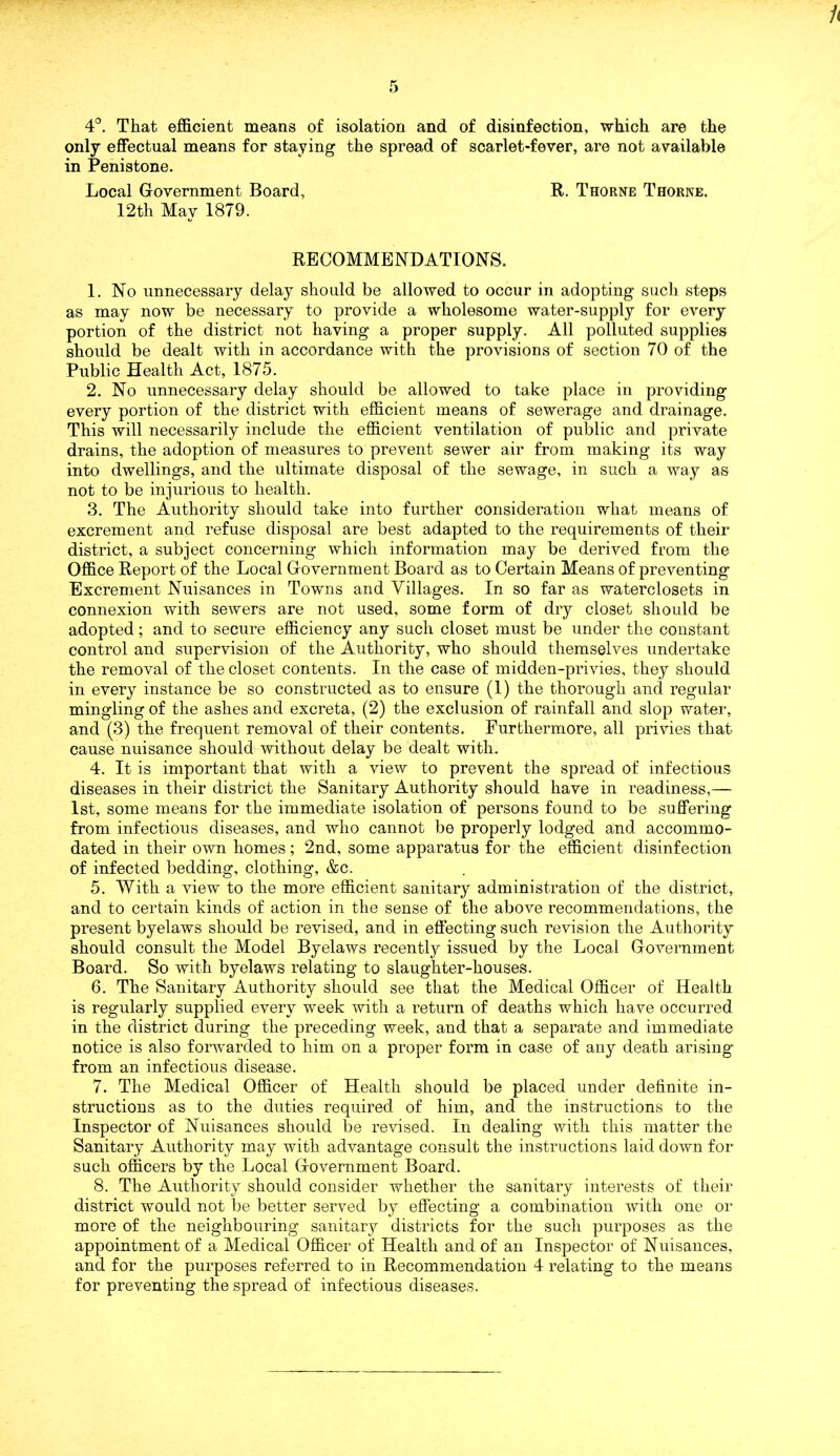 4°. That efficient means of isolation and of disinfection, which are the only effectual means for staying the spread of scarlet-fever, are not available in Penistone. Local Government Board, R. Thorne Thorne. 12th May 1879. RECOMMENDATIONS. 1. No unnecessary delay should be allowed to occur in adopting such steps as may now be necessary to provide a wholesome water-supply for every portion of the district not having a proper supply. All polluted supplies should be dealt with in accordance with the provisions of section 70 of the Public Health Act, 1875. 2. No unnecessary delay should be allowed to take place in providing every portion of the district with efficient means of sewerage and drainage. This will necessarily include the efficient ventilation of public and private drains, the adoption of measures to prevent sewer air from making its way into dwellings, and the ultimate disposal of the sewage, in such a way as not to be injurious to health. 3. The Authority should take into further consideration what means of excrement and refuse disposal are best adapted to the requirements of their district, a subject concerning which information may be derived from the Office Report of the Local Government Board as to Certain Means of preventing Excrement Nuisances in Towns and Villages. In so far as waterclosets in connexion with sewers are not used, some form of dry closet should be adopted; and to secure efficiency any such closet must be under the constant control and supervision of the Authority, who should themselves undertake the removal of the closet contents. In the case of midden-privies, they should in every instance be so constructed as to ensure (1) the thorough and regular mingling of the ashes and excreta, (2) the exclusion of rainfall and slop water, and (3) the frequent removal of their contents. Furthermore, all privies that cause nuisance should without delay be dealt with. 4. It is important that with a view to prevent the spread of infectious diseases in their district the Sanitary Authority should have in readiness,— 1st, some means for the immediate isolation of persons found to be suffering from infectious diseases, and who cannot be properly lodged and accommo- dated in their own homes ; 2nd, some apparatus for the efficient disinfection of infected bedding, clothing, &c. 5. With a view to the more efficient sanitary administration of the district, and to certain kinds of action in the sense of the above recommendations, the present byelaws should be revised, and in effecting such revision the Authority should consult the Model Byelaws recently issued by the Local Government Board. So with byelaws relating to slaughter-houses. 6. The Sanitary Authority should see that the Medical Officer of Health is regularly supplied every week with a return of deaths which have occurred in the district during the preceding week, and that a separate and immediate notice is also forwarded to him on a proper form in case of any death arising from an infectious disease. 7. The Medical Officer of Health should be placed under definite in- structions as to the duties required of him, and the instructions to the Inspector of Nuisances should be revised. In dealing with this matter the Sanitary Authority may with advantage consult the instructions laid down for such officers by the Local Government Board. 8. The Authority should consider whether the sanitary interests of their district would not be better served by effecting a combination with one or more of the neighbouring sanitary districts for the such purposes as the appointment of a Medical Officer of Health and of an Inspector of Nuisances, and for the purposes referred to in Recommendation 4 relating to the means for preventing the spread of infectious diseases.