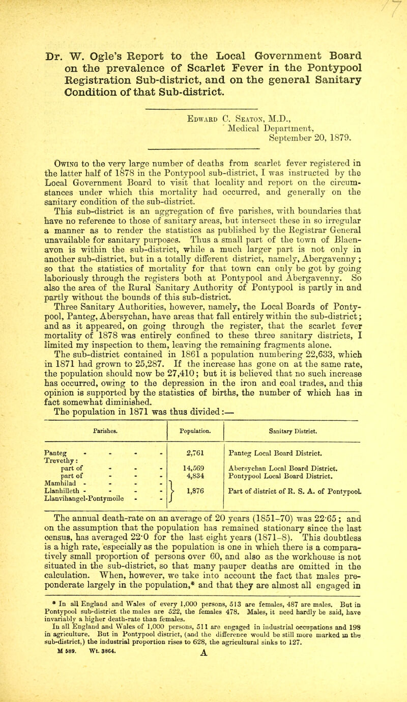 Dr. W. Ogle’s Report to the Local Government Board on the prevalence of Scarlet Fever in the Pontypool Registration Snb-district, and on the general Sanitary Condition of that Sub-district. Edward C. Seaton, M.D., Medical Department, September 20, 1879. Owing! to the very large number of deaths from scarlet fever registered in the latter half of 1878 in the Pontypool sub-district, I was instructed by the Local Government Board to visit that locality and report on the circum- stances under which this mortality had occurred, and generally on the sanitary condition of the sub-district. This sub-district is an aggregation of five parishes, with boundaries that have no reference to those of sanitary areas, but intersect these in so irregular a manner as to render the statistics as published by the Registrar General unavailable for sanitary purposes. Thus a small part of the town of Blaen- avon is within the sub-district, while a much larger part is not only in another sub-district, but in a totally different district, namely, Abergavenny ; so that the statistics of mortality for that town can only be got by going laboriously through the registers both at Pontypool and Abergavenny. So also the area of the Rural Sanitary Authority of Pontypool is partly in and partly without the bounds of this sub-district. Three Sanitary Authorities, however, namely, the Local Boards of Ponty- pool, Panteg, Abersychan, have areas that fall entirely within the sub-district; and as it appeared, on going through the register, that the scarlet fever mortality of 1878 was entirely confined to these three sanitary districts, I limited my inspection to them, leaving the remaining fragments alone. The sub-district contained in 1861 a population numbering 22,633, which in 1871 had grown to 25,287. If the increase has gone on at the same rate, the population should now be 27,410; but it is believed that no such increase has occurred, owing to the depression in the iron and coal trades, and this opinion is supported by the statistics of births, the number of which has in fact somewhat diminished. The population in 1871 was thus divided:— Parishes. Population. Sanitary District. Panteg - Trevethy: 2,761 Panteg Local Board District. part of ... 14,569 Abersychan Local Board District. part of ... Mamhilad ... - 4,834 ] Pontypool Local Board District. Llanhilleth - Llanvihangel-Pontymoile > 1,876 Part of district of R. S. A. of PontvpooL The annual death-rate on an average of 20 years (1851-70) was 22-65 ; and on the assumption that the population has remained stationary since the last census, has averaged 22’0 for the last eight years (1871-8). This doubtless is a high rate, especially as the population is one in which there is a compara- tively small proportion of persons over 60, and also as the workhouse is not situated in the sub-district, so that many pauper deaths are omitted in the calculation. When, however, we take into account the fact that males pre- ponderate largely in the population,* and that they are almost all engaged in * In all England and Wales of every 1,000 persons, 513 are females, 487 are males. But in Pontypool sub-district the males are 522, the females 478. Males, it need hardly be said, have invariably a higher death-rate than females. In all England and Wales of 1,000 persons, 511 are engaged in industrial occupations and 198 in agriculture. But in Pontypool district, (and the difference would be still more marked in the sub-district,) the industrial proportion rises to 628, the agricultural sinks to 127. M 589. Wt. 3864. A