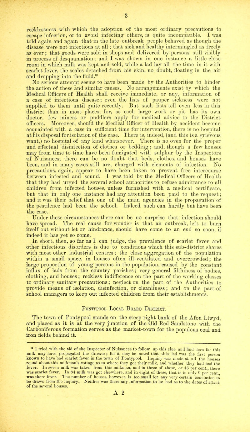 recklessness with which the adoption of the most ordinary precautions to escape infection, or to avoid infecting others, is quite incompatible. I was told again and again that in the late outbreak people behaved as though the disease were not infectious at all; that sick and healthy intermingled as freely as ever ; that goods were sold in shops and delivered by persons still visibly in process of desquamation; and I was shown in one instance a little close room in which milk was kept and sold, while a lad lay all the time in it with scarlet fever, the scales detached from his skin, no doubt, floating in the air and dropping into the fluid.* No serious attempt seems to have been made by the Authorities to hinder the action of these and similar causes. No arrangements exist by which the Medical Officers of Health shall receive immediate, or any, information of a case of infectious disease; even the lists of pauper sickness were not supplied to them until quite recently. But such lists tell even less in this district than in most places, for, as each large work or pit has its own doctor, few miners or puddlers apply for medical advice to the District officers. Moreover, should the Medical Officer of Health by accident become acquainted with a case in sufficient time for intervention, there is no hospital at his disposal for isolation of the case. There is, indeed, (and this is a grievous want,) no hospital of any kind whatsoever. There is no oven for the proper and effectual disinfection of clothes or bedding; and, though a few houses may from time to time have been fumigated with sulphur by the Inspectors of Nuisances, there can be no doubt that beds, clothes, and houses have been, and in many cases still are, charged with elements of infection. No precautions, again, appear to have been taken to prevent free intercourse between infected and sound. I was told by the Medical Officers of Health that they had urged the several school authorities to refuse admittance to all children from infected houses, unless furnished with a medical certificate, but that in only one instance had any attention been paid to the request; and it was their belief that one of the main agencies in the propagation of the pestilence had been the school. Indeed such can hardly but have been the case. Under these circumstances there can be no surprise that infection should have spread. The real cause for wonder is that an outbreak, left to burn itself out without let or hindrance, should have come to an end so soon, if indeed it has yet so come. In short, then, so far as I can judge, the prevalence of scarlet fever and other infectious disorders is due to conditions which this sub-district shares with most other industrial centres; the close aggregation of the population within a small space, in houses often ill-ventilated and overcrowded; the large proportion of young persons in the population, caused by the constant influx of lads from the country parishes; very general filthiness of bodies, clothing, and houses; reckless indifference on the part of the working classes to ordinary sanitary precautions; neglect on the part of the Authorities to provide means of isolation, disinfection, or cleanliness ; and on the part of school managers to keep out infected children from their establishments. Pontypool Local Board District. The town of Pontypool stands on the steep right bank of the Afon Llwyd, and placed as it is at the very junction of the Old Bed Sandstone with the Carboniferous formation serves as the market-town for the populous coal and iron fields behind it. * I tried with the aid of the Inspector of Nuisances to follow up this clue and find how far this milk may have propagated the disease ; for it may be noted that this lad was the first person known to have had scarlet fever in the town of Pontypool. Inquiry was made at all the houses round about this milkman’s cottage as to where they got their milk, and whether they had had the fever. In seven milk was taken from this milkman, and in three of these, or 43 per cent., there was scarlet fever. In 84 milk was got elsewhere, and in eight of these, that is in only 9 per cent, was there fever. The number of houses, however, is too small for any very certain conclusion to be drawn from the inquiry. Neither was there any information to be had as to the dates of attack of the several houses.