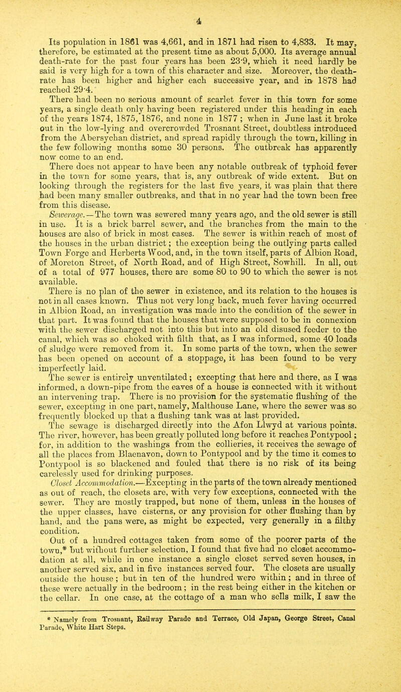 Its population in 1861 was 4,661, and in 1871 had risen to 4,833. It may, therefore, be estimated at the present time as about 5,000. Its average annual death-rate for the past four years has been 23-9, which it need hardly be said is very high for a town of this character and size. Moreover, the death- rate has been higher and higher each successive year, and in- 1878 had reached 29-4. There had been no serious amount of scarlet fever in this town for some years, a single death only having been registered under this heading in each of the years 1874, 1875, 1876, and none in 1877 ; when in June last it broke out in the low-lying and overcrowded Trosnant Street, doubtless introduced from the Abersychan district, and spread rapidly through the town, killing in the few following months some 30 persons. The outbreak has apparently now come to an end. There does not appear to have been any notable outbreak of typhoid fever in the town for some years, that is, any outbreak of wide extent. But on looking through the registers for the last five years, it was plain that there had been many smaller outbreaks, and that in no year had the town been free from this disease. Sewerage. — The town was sewered many years ago, and the old sewer is still in use. It is a brick barrel sewer, and the branches from the main to the houses are also of brick in most cases. The sewer is within reach of most of the houses in the urban district; the exception being the outlying parts called Town Forge and Herberts Wood, and, in the town itself, parts of Albion Road, of Moreton Street, of North Road, and of High Street, Sowhill. In all, out of a total of 977 houses, there are some 80 to 90 to which the sewer is not available. There is no plan of the sewer in existence, and its relation to the houses is not in all cases known. Thus not very long back, much fever having occurred in Albion Road, an investigation was made into the condition of the sewer in that part. It was found that the houses that were supposed to be in connexion with the sewer discharged not into this but into an old disused feeder to the canal, which was so choked with filth that, as I was informed, some 40 loads of sludge were removed from it.. In some parts of the town, when the sewer has been opened on account of a stoppage, it has been found to be very imperfectly laid. The sewer is entirely unventilated; excepting that here and there, as I was informed, a down-pipe from the eaves of a house is connected with it without an intervening trap. There is no provision for the systematic flushing of the sewer, excepting in one part, namely, Malthouse Lane, where the sewer was so frequently blocked up that a flushing tank was at last provided. The sewage is discharged directly into the Afon Llwyd at various points. The river, however, has been greatly polluted long before it reaches Pontypool; for, in addition to the washings from the collieries, it receives the sewage of all the places from Blaenavon, down to Pontypool and by the time it comes to Pontypool is so blackened and fouled that there is no risk of its being carelessly used for drinking purposes. Closet Accommodation.—Excepting in the parts of the town already mentioned as out of reach, the closets are, with very few exceptions, connected with the sewer. They are mostly trapped, but none of them, unless in the houses of the upper classes, have cisterns, or any provision for other flushing than by hand, and the pans were, as might be expected, very generally in a filthy condition. Out of a hundred cottages taken from some of the poorer parts of the town,* but without further selection, I found that five had no closet accommo- dation at all, while in one instance a single closet served seven houses, in another served six, and in five instances served four. The closets are usually outside the house ; but in ten of the hundred were within; and in three of these were actually in the bedroom; in the rest being either in the kitchen or the cellar. In one case, at the cottage of a man who sells milk, I saw the * Namely from Trosnant, Railway Parade and Terrace, Old Japan, George Street, Canal Parade, White Hart Steps.