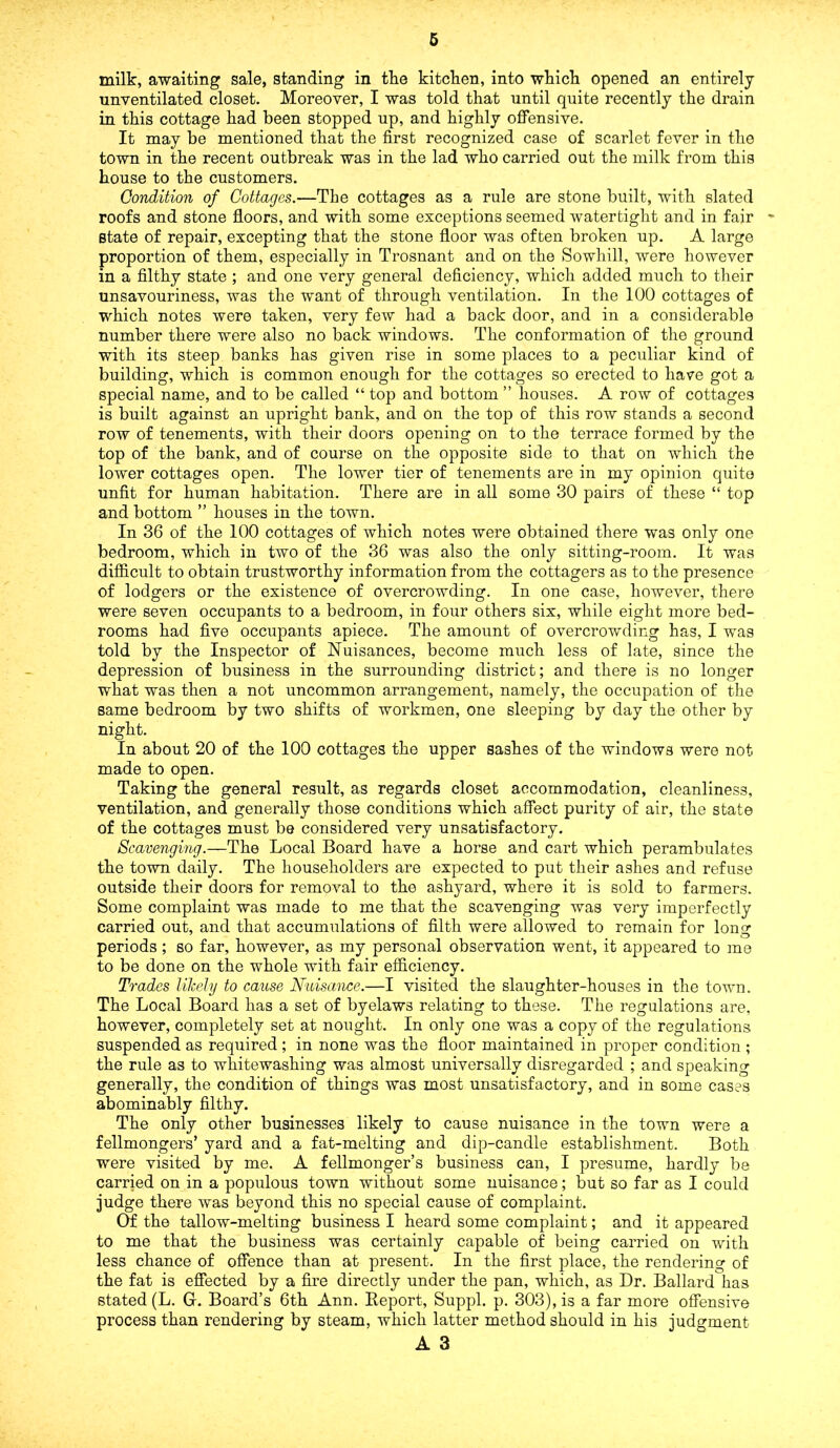milk, awaiting sale, standing in the kitchen, into which opened an entirely unventilated closet. Moreover, I was told that until quite recently the drain in this cottage had been stopped up, and highly offensive. It may be mentioned that the first recognized case of scarlet fever in the town in the recent outbreak was in the lad who carried out the milk from this house to the customers. Condition of Cottages.—The cottages as a rule are stone built, with slated roofs and stone floors, and with some exceptions seemed watertight and in fair state of repair, excepting that the stone floor was often broken up. A large proportion of them, especially in Trosnant and on the Sowhill, were however in a filthy state ; and one very general deficiency, which added much to their unsavouriness, was the want of through ventilation. In the 100 cottages of which notes were taken, very few had a back door, and in a considerable number there were also no back windows. The conformation of the ground with its steep banks has given rise in some places to a peculiar kind of building, which is common enough for the cottages so erected to have got a special name, and to be called “ top and bottom ” houses. A row of cottages is built against an upright bank, and on the top of this row stands a second row of tenements, with their doors opening on to the terrace formed by the top of the bank, and of course on the opposite side to that on which the lower cottages open. The lower tier of tenements are in my opinion quite unfit for human habitation. There are in all some 30 pairs of these “ top and bottom ” houses in the town. In 36 of the 100 cottages of which notes were obtained there was only one bedroom, which in two of the 36 was also the only sitting-room. It was difficult to obtain trustworthy information from the cottagers as to the presence of lodgers or the existence of overcrowding. In one case, however, there were seven occupants to a bedroom, in four others six, while eight more bed- rooms had five occupants apiece. The amount of overcrowding has, I was told by the Inspector of Nuisances, become much less of late, since the depression of business in the surrounding district; and there is no longer what was then a not uncommon arrangement, namely, the occupation of the same bedroom by two shifts of workmen, one sleeping by day the other by night. In about 20 of the 100 cottages the upper sashes of the windows were not made to open. Taking the general result, as regards closet accommodation, cleanliness, ventilation, and generally those conditions which affect purity of air, the state of the cottages must be considered very unsatisfactory. Scavenging.—The Local Board have a horse and cart which perambulates the town daily. The householders are expected to put their ashes and refuse outside their doors for removal to the ashyard, where it is sold to farmers. Some complaint was made to me that the scavenging was very imperfectly carried out, and that accumulations of filth were allowed to remain for long periods; so far, however, as my personal observation went, it appeared to me to be done on the whole with fair efficiency. Trades likely to cause Nuisance.—I visited the slaughter-houses in the town. The Local Board has a set of byelaws relating to these. The regulations are, however, completely set at nought. In only one was a copy of the regulations suspended as required ; in none was the floor maintained in proper condition ; the rule as to whitewashing was almost universally disregarded ; and speaking generally, the condition of things was most unsatisfactory, and in some cases abominably filthy. The only other businesses likely to cause nuisance in the town were a fellmongers’ yard and a fat-melting and dip-candle establishment. Both were visited by me. A fellmonger’s business can, I presume, hardly be carried on in a populous town without some nuisance; but so far as I could judge there was beyond this no special cause of complaint. Of the tallow-melting business I heard some complaint; and it appeared to me that the business was certainly capable of being carried on with less chance of offence than at present. In the first place, the rendering of the fat is effected by a fire directly under the pan, which, as Dr. Ballard has stated (L. G. Board’s 6th Ann. Report, Suppl. p. 303), is a far more offensive process than rendering by steam, which latter method should in his judgment