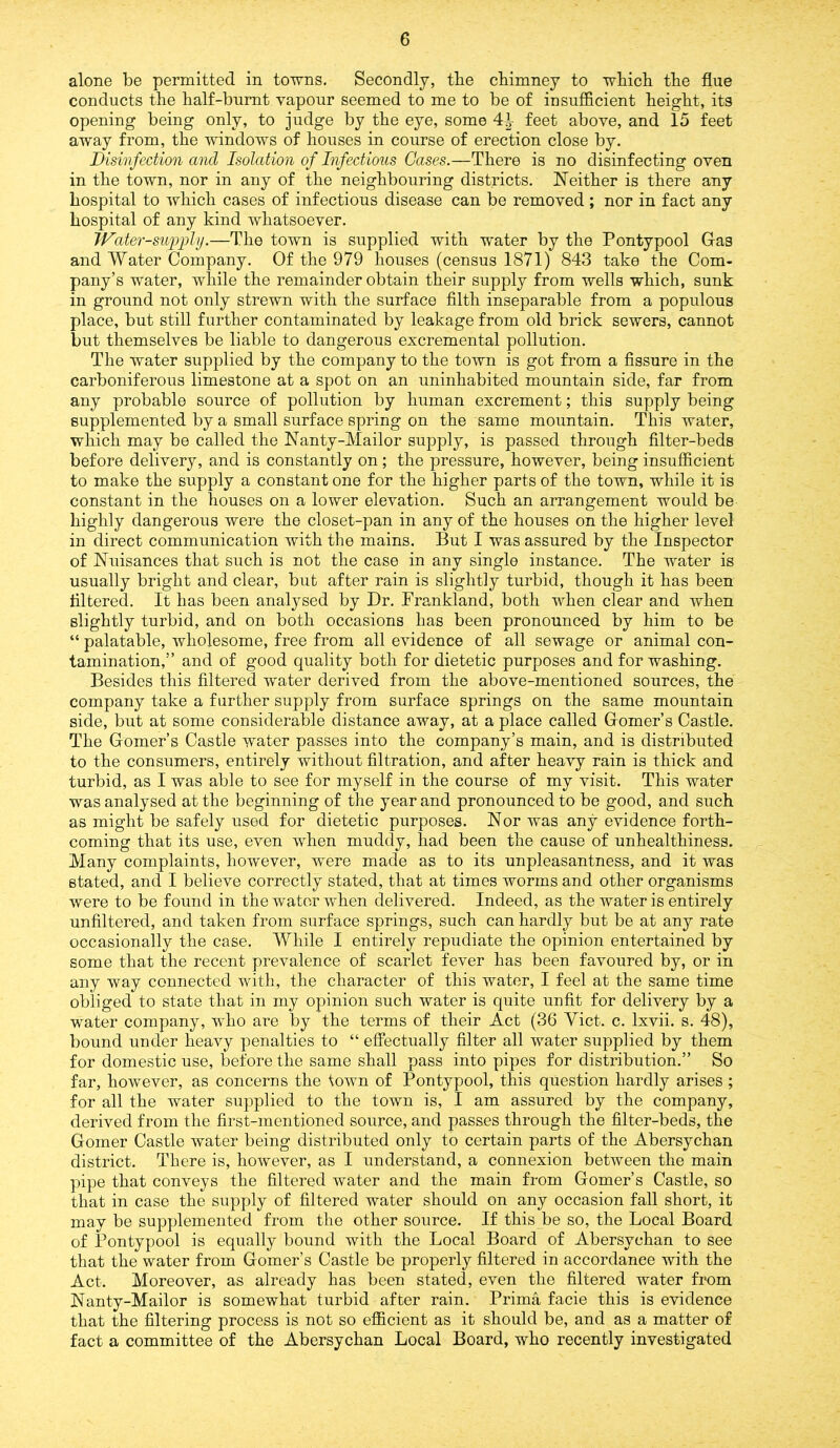 alone be permitted in towns. Secondly, tlie chimney to which the flue conducts the half-burnt vapour seemed to me to be of insufficient height, its opening being only, to judge by the eye, some 4^- feet above, and 15 feet away from, the windows of houses in course of erection close by. Disinfection and Isolation of Infectious Gases.—There is no disinfecting oven in the town, nor in any of the neighbouring districts. Neither is there any hospital to which cases of infectious disease can be removed; nor in fact any hospital of any kind whatsoever. W'ater-su/pply.—The town is supplied with water by the Pontypool Gas and Water Company. Of the 979 houses (census 1871) 843 take the Com- pany’s water, while the remainder obtain their supply from wells which, sunk in ground not only strewn with the surface filth inseparable from a populous place, but still further contaminated by leakage from old brick sewers, cannot but themselves be liable to dangerous excremental pollution. The water supplied by the company to the town is got from a fissure in the carboniferous limestone at a spot on an uninhabited mountain side, far from any probable source of pollution by human excrement; this supply being supplemented by a small surface spring on the same mountain. This water, which may be called the Nanty-Mailor supply, is passed through filter-beds before delivery, and is constantly on ; the pressure, however, being insufficient to make the supply a constant one for the higher parts of the town, while it is constant in the houses on a lower elevation. Such an arrangement would be highly dangerous were the closet-pan in any of the houses on the higher level in direct communication with the mains. But I was assured by the Inspector of Nuisances that such is not the case in any single instance. The water is usually bright and clear, but after rain is slightly turbid, though it has been filtered. It has been analysed by Dr. Prankland, both when clear and when slightly turbid, and on both occasions has been pronounced by him to be “ palatable, wholesome, free from all evidence of all sewage or animal con- tamination,” and of good quality both for dietetic purposes and for washing. Besides this filtered water derived from the above-mentioned sources, the company take a further supply from surface springs on the same mountain side, but at some considerable distance away, at a place called Gomer’s Castle. The Gomer’s Castle water passes into the company’s main, and is distributed to the consumers, entirely without filtration, and after heavy rain is thick and turbid, as I was able to see for myself in the course of my visit. This water was analysed at the beginning of the year and pronounced to be good, and such as might be safely used for dietetic purposes. Nor was any evidence forth- coming that its use, even when muddy, had been the cause of unhealthiness. Many complaints, however, were made as to its unpleasantness, and it was stated, and I believe correctly stated, that at times worms and other organisms were to be found in the water when delivered. Indeed, as the water is entirely unfiltered, and taken from surface springs, such can hardly but be at any rate occasionally the case. While I entirely repudiate the opinion entertained by some that the recent prevalence of scarlet fever has been favoured by, or in any way connected with, the character of this water, I feel at the same time obliged to state that in my opinion such water is quite unfit for delivery by a water company, who are by the terms of their Act (36 Viet. c. lxvii. s. 48), bound under heavy penalties to “ effectually filter all water supplied by them for domestic use, before the same shall pass into pipes for distribution.” So far, however, as concerns the town of Pontypool, this question hardly arises ; for all the water supplied to the town is, I am assured by the company, derived from the first-mentioned source, and passes through the filter-beds, the Goiner Castle water being distributed only to certain parts of the Abersychan district. There is, however, as I understand, a connexion between the main pipe that conveys the filtered water and the main from Gomer’s Castle, so that in case the supply of filtered water should on any occasion fall short, it may be supplemented from the other source. If this be so, the Local Board of Pontypool is equally bound with the Local Board of Abersychan to see that the water from Gomer’s Castle be properly filtered in accordance with the Act. Moreover, as already has been stated, even the filtered water from Nanty-Mailor is somewhat turbid after rain. Prima facie this is evidence that the filtering process is not so efficient as it should be, and as a matter of fact a committee of the Abersychan Local Board, who recently investigated