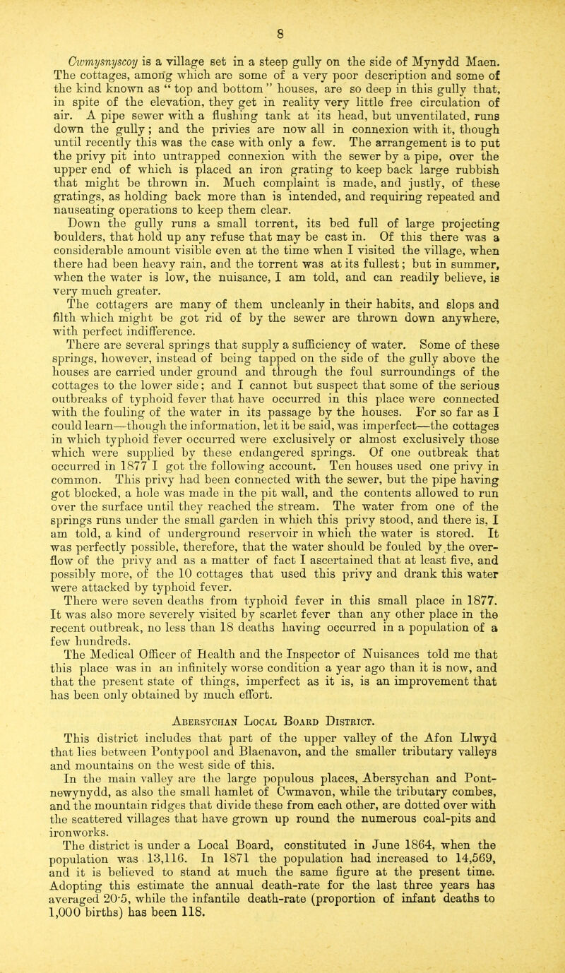 Cwmysnyscoy is a village set in a steep gully on the side of Mynydd Maen. The cottages, among which are some of a very poor description and some of the kind known as “ top and bottom ” houses, are so deep in this gully that, in spite of the elevation, they get in reality very little free circulation of air. A pipe sewer with a flushing tank at its head, but unventilated, runs down the gully; and the privies are now all in connexion with it, though until recently this was the case with only a few. The arrangement is to put the privy pit into untrapped connexion with the sewer by a pipe, over the upper end of which is placed an iron grating to keep back large rubbish that might be thrown in. Much complaint is made, and justly, of these gratings, as holding back more than is intended, and requiring repeated and nauseating operations to keep them clear. Down the gully runs a small torrent, its bed full of large projecting boulders, that hold up any refuse that may be cast in. Of this there was a considerable amount visible even at the time when I visited the village, when there had been heavy rain, and the torrent was at its fullest; but in summer, when the water is low, the nuisance, I am told, and can readily believe, is very much greater. The cottagers are many of them uncleanly in their habits, and slops and filth which might be got rid of by the sewer are thrown down anywhere, with perfect indifference. There are several springs that supply a sufficiency of water. Some of these springs, however, instead of being tapped on the side of the gully above the houses are carried under ground and through the foul surroundings of the cottages to the lower side; and I cannot but suspect that some of the serious outbreaks of typhoid fever that have occurred in this place were connected with the fouling of the water in its passage by the houses. For so far as I could learn—though the information, let it be said, was imperfect—the cottages in which typhoid fever occurred were exclusively or almost exclusively those which were supplied by these endangered springs. Of one outbreak that occurred in 1877 I got the following account. Ten houses used one privy in common. This privy had been connected with the sewer, but the pipe having got blocked, a hole was made in the pit wall, and the contents allowed to run over the surface until they reached the stream. The water from one of the springs runs under the small garden in which this privy stood, and there is, I am told, a kind of underground reservoir in which the water is stored. It was perfectly possible, therefore, that the water should be fouled by.the over- flow of the privy and as a matter of fact I ascertained that at least five, and possibly more, of the 10 cottages that used this privy and drank this water were attacked by typhoid fever. There were seven deaths from typhoid fever in this small place in 1877. It was also more severely visited by scarlet fever than any other place in the recent outbreak, no less than 18 deaths having occurred in a population of a few hundreds. The Medical Officer of Health and the Inspector of Nuisances told me that this place was in an infinitely worse condition a year ago than it is now, and that the present state of things, imperfect as it is, is an improvement that has been only obtained by much effort. Abersychan Local Board District. This district includes that part of the upper valley of the Afon Llwyd that lies between Pontypool and Blaenavon, and the smaller tributary valleys and mountains on the west side of this. In the main valley are the large populous places, Abersychan and Pont- newynydd, as also the small hamlet of Cwmavon, while the tributary combes, and the mountain ridges that divide these from each other, are dotted over with the scattered villages that have grown up round the numerous coal-pits and ironworks. The district is under a Local Board, constituted in June 1864, when the population was 13,116. In 1871 the population had increased to 14,569, and it is believed to stand at much the same figure at the present time. Adopting this estimate the annual death-rate for the last three years has averaged 20-5, while the infantile death-rate (proportion of infant deaths to 1,000 births) has been 118.
