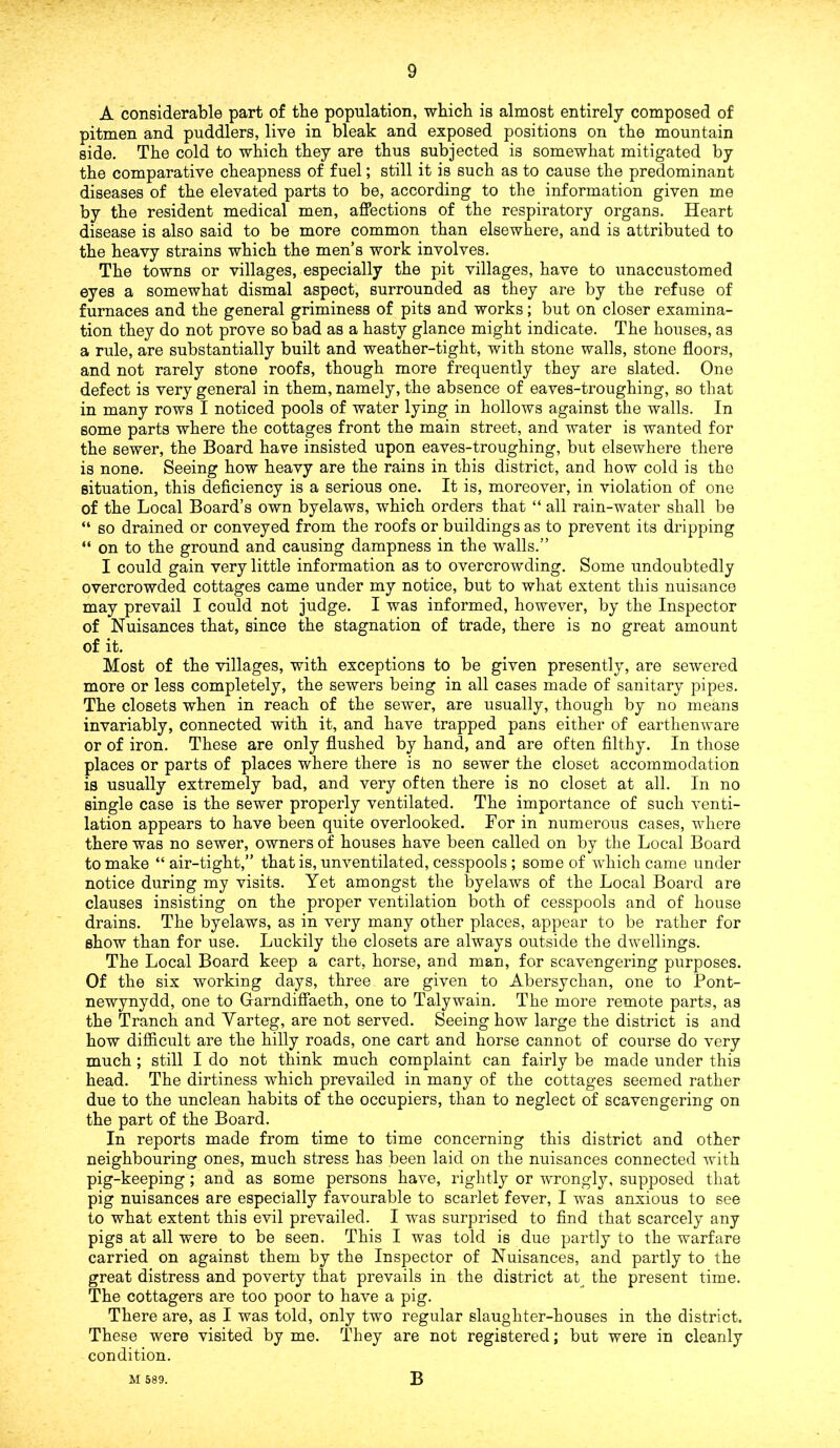 A considerable part of tbe population, which is almost entirely composed of pitmen and puddlers, live in bleak and exposed positions on the mountain side. The cold to which they are thus subjected is somewhat mitigated by the comparative cheapness of fuel; still it is such as to cause the predominant diseases of the elevated parts to be, according to the information given me by the resident medical men, affections of the respiratory organs. Heart disease is also said to be more common than elsewhere, and is attributed to the heavy strains which the men’s work involves. The towns or villages, especially the pit villages, have to unaccustomed eyes a somewhat dismal aspect, surrounded as they are by the refuse of furnaces and the general griminess of pits and works; but on closer examina- tion they do not prove so bad as a hasty glance might indicate. The houses, as a rule, are substantially built and weather-tight, with stone walls, stone floors, and not rarely stone roofs, though more frequently they are slated. One defect is very general in them, namely, the absence of eaves-troughing, so that in many rows I noticed pools of water lying in hollows against the walls. In some parts where the cottages front the main street, and water is wanted for the sewer, the Board have insisted upon eaves-troughing, but elsewhere there is none. Seeing how heavy are the rains in this district, and how cold is the situation, this deficiency is a serious one. It is, moreover, in violation of one of the Local Board’s own byelaws, which orders that “ all rain-water shall be “ so drained or conveyed from the roofs or buildings as to prevent its dripping “ on to the ground and causing dampness in the walls.” I could gain very little information as to overcrowding. Some undoubtedly overcrowded cottages came under my notice, but to what extent this nuisance may prevail I could not judge. I was informed, however, by the Inspector of Nuisances that, since the stagnation of trade, there is no great amount of it. Most of the villages, with exceptions to be given presently, are sewered more or less completely, the sewers being in all cases made of sanitary pipes. The closets when in reach of the sewer, are usually, though by no means invariably, connected with it, and have trapped pans either of earthenware or of iron. These are only flushed by hand, and are often filthy. In those places or parts of places where there is no sewer the closet accommodation is usually extremely bad, and very often there is no closet at all. In no single case is the sewer properly ventilated. The importance of such venti- lation appears to have been quite overlooked. For in numerous cases, where there was no sewer, owners of houses have been called on by the Local Board to make “ air-tight,” that is, unventilated, cesspools ; some of which came under notice during my visits. Yet amongst the byelaws of the Local Board are clauses insisting on the proper ventilation both of cesspools and of house drains. The byelaws, as in very many other places, appear to be rather for show than for use. Luckily the closets are always outside the dwellings. The Local Board keep a cart, horse, and man, for scavengering purposes. Of the six working days, three are given to Abersychan, one to Pont- newynydd, one to Garndiffaeth, one to Talywain. The more remote parts, as the Tranch and Yarteg, are not served. Seeing how large the district is and how difficult are the hilly roads, one cart and horse cannot of course do very much ; still I do not think much complaint can fairly be made under this head. The dirtiness which prevailed in many of the cottages seemed rather due to the unclean habits of the occupiers, than to neglect of scavengering on the part of the Board. In reports made from time to time concerning this district and other neighbouring ones, much stress has been laid on the nuisances connected with pig-keeping; and as some persons have, rightly or wrongly, supposed that pig nuisances are especially favourable to scarlet fever, I was anxious to see to what extent this evil prevailed. I was surprised to find that scarcely any pigs at all were to be seen. This I was told is due partly to the warfare carried on against them by the Inspector of Nuisances, and partly to the great distress and poverty that prevails in the district at the present time. The cottagers are too poor to have a pig. There are, as I was told, only two regular slaughter-houses in the district. These were visited by me. They are not registered; but were in cleanly condition. M 589. B