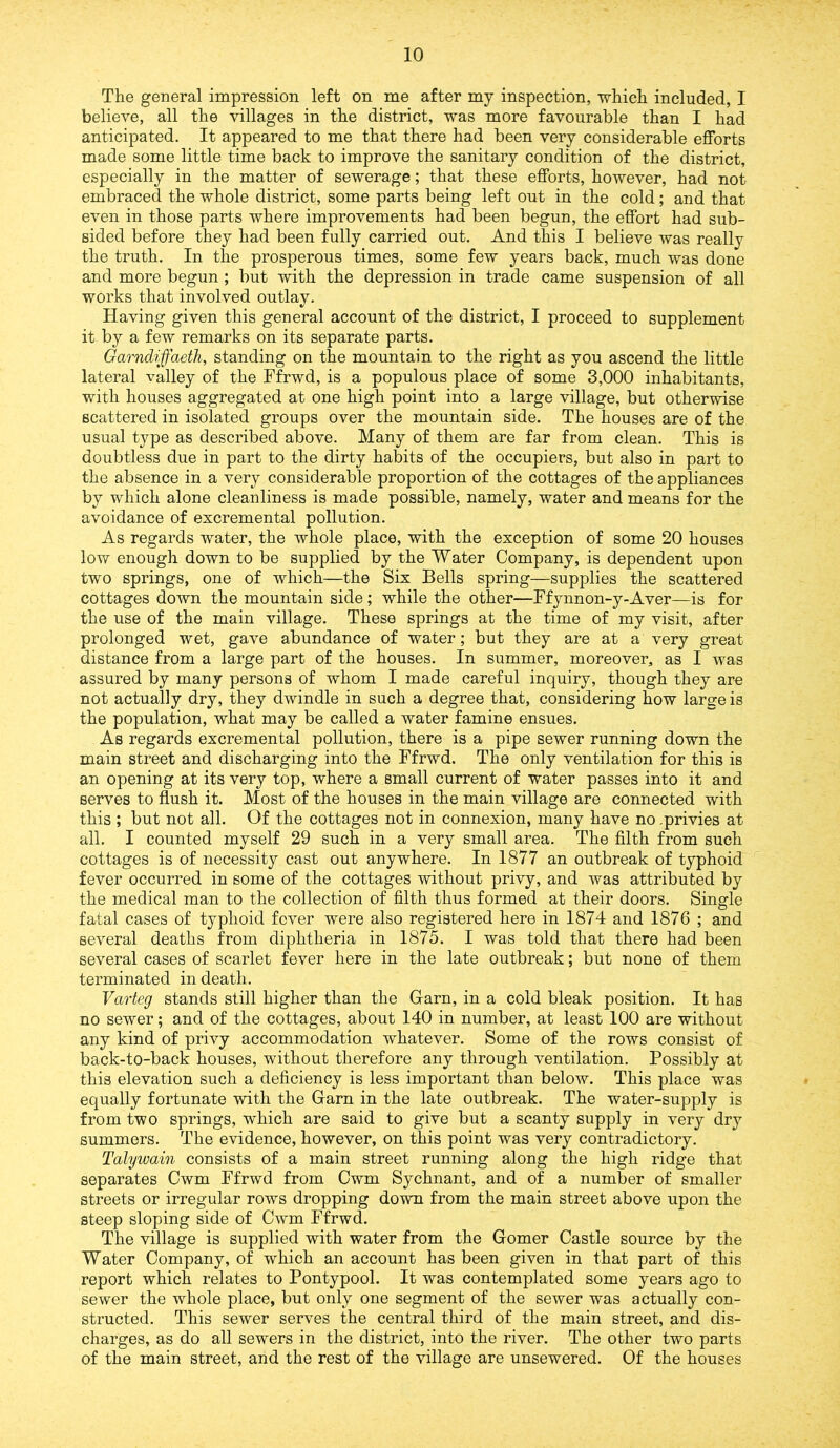 The general impression left on me after my inspection, which included, I believe, all the villages in the district, was more favourable than I had anticipated. It appeared to me that there had been very considerable efforts made some little time back to improve the sanitary condition of the district, especially in the matter of sewerage; that these efforts, however, had not embraced the whole district, some parts being left out in the cold; and that even in those parts where improvements had been begun, the effort had sub- sided before they had been fully carried out. And this I believe was really the truth. In the prosperous times, some few years back, much was done and more begun; but with the depression in trade came suspension of all works that involved outlay. Having given this general account of the district, I proceed to supplement it by a few remarks on its separate parts. Garndiffaeth, standing on the mountain to the right as you ascend the little lateral valley of the Ffrwd, is a populous place of some 3,000 inhabitants, with houses aggregated at one high point into a large village, but otherwise scattered in isolated groups over the mountain side. The houses are of the usual type as described above. Many of them are far from clean. This is doubtless due in part to the dirty habits of the occupiers, but also in part to the absence in a very considerable proportion of the cottages of the appliances by which alone cleanliness is made possible, namely, water and means for the avoidance of excremental pollution. As regards water, the whole place, with the exception of some 20 houses low enough down to be supplied by the Water Company, is dependent upon two springs, one of which—the Six Bells spring—supplies the scattered cottages down the mountain side; while the other—Ffynnon-y-Aver—is for the use of the main village. These springs at the time of my visit, after prolonged wet, gave abundance of water; but they are at a very great distance from a large part of the houses. In summer, moreover, as I was assured by many persons of whom I made careful inquiry, though they are not actually dry, they dwindle in such a degree that, considering how large is the population, what may be called a water famine ensues. As regards excremental pollution, there is a pipe sewer running down the main street and discharging into the Ffrwd. The only ventilation for this is an opening at its very top, where a small current of water passes into it and serves to flush it. Most of the houses in the main village are connected with this ; but not all. Of the cottages not in connexion, many have no .privies at all. I counted myself 29 such in a very small area. The filth from such cottages is of necessity cast out anywhere. In 1877 an outbreak of typhoid fever occurred in some of the cottages without privy, and was attributed by the medical man to the collection of filth thus formed at their doors. Single fatal cases of typhoid fever were also registered here in 1874 and 1876 ; and several deaths from diphtheria in 1875. I was told that there had been several cases of scarlet fever here in the late outbreak; but none of them terminated in death. Varteg stands still higher than the Garn, in a cold bleak position. It has no sewer; and of the cottages, about 140 in number, at least 100 are without any kind of privy accommodation whatever. Some of the rows consist of back-to-back houses, without therefore any through ventilation. Possibly at this elevation such a deficiency is less important than below. This place was equally fortunate with the Garn in the late outbreak. The water-supply is from two springs, which are said to give but a scanty supply in very dry summers. The evidence, however, on this point was very contradictory. Talywain consists of a main street running along the high ridge that separates Cwm Ffrwd from Cwm Sychnant, and of a number of smaller streets or irregular rows dropping down from the main street above upon the steep sloping side of Cwm Ffrwd. The village is supplied with water from the Gomer Castle source by the Water Company, of which an account has been given in that part of this report which relates to Pontypool. It was contemplated some years ago to sewer the whole place, but only one segment of the sewer was actually con- structed. This sewer serves the central third of the main street, and dis- charges, as do all sewers in the district, into the river. The other two parts of the main street, and the rest of the village are unsewered. Of the houses