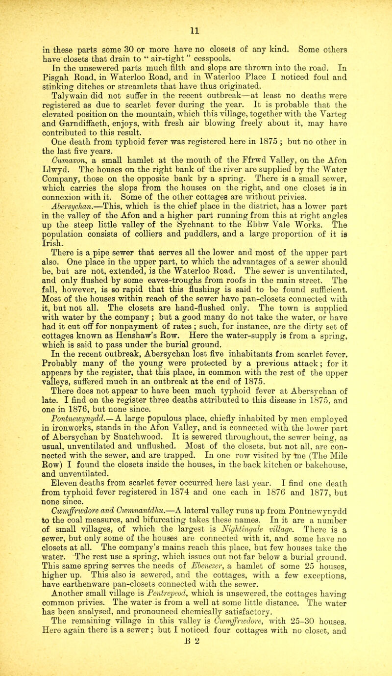 in these parts some 30 or more have no closets of any kind. Some others have closets that drain to “ air-tight ” cesspools. In the unsewered parts much filth and slops are thrown into the road. In Pisgah Road, in Waterloo Road, and in Waterloo Place I noticed foul and stinking ditches or streamlets that have thus originated. Talywain did not suffer in the recent outbreak—at least no deaths were registered as due to scarlet fever during the year. It is probable that the elevated position on the mountain, which this village, together with the Yarteg and Garndiffaeth, enjoys, with fresh air blowing freely about it, may have contributed to this result. One death from typhoid fever was registered here in 1875 ; but no other in the last five years. Cumavon, a small hamlet at the mouth of the Pfrwd Yalley, on the Afon Llwyd. The houses on the right bank of the river are supplied by the Water Company, those on the opposite bank by a spring. There is a small sewer, which carries the slops from the houses on the right, and one closet is in connexion with it. Some of the other cottages are without privies. Abersychan.—This, which is the chief place in the district, has a lower part in the valley of the Afon and a higher part running from this at right angles up the steep little valley of the Sychnant to the Ebbw Yale Works. The population consists of colliers and puddlers, and a large proportion of it is Irish. There is a pipe sewer that serves all the lower and most of the upper part also. One place in the upper part, to which the advantages of a sewer should be, but are not, extended, is the Waterloo Road. The sewer is unventilated, and only flushed by some eaves-troughs from roofs in the main street. The fall, however, is so rapid that this flushing is said to be found sufficient. Most of the houses within reach of the sewer have pan-closets connected with it, but not all. The closets are hand-flushed only. The town is supplied with water by the company ; but a good many do not take the water, or have had it cut off for nonpayment of rates ; such, for instance, are the dirty set of cottages known as Henshaw’s Row. Here the water-supply is from a spring, which is said to pass under the burial ground. In the recent outbreak, Abersychan lost five inhabitants from scarlet fever. Probably many of the young were protected by a previous attack; for it appears by the register, that this place, in common with the rest of the upper valleys, suffered much in an outbreak at the end of 1875. There does not appear to have been much typhoid fever at Abersychan of late. I find on the register three deaths attributed to this disease in 1875, and one in 1876, but none since. Pontnewynydd.—A large populous place, chiefly inhabited by men employed in ironworks, stands in the Afon Yalley, and is connected with the lower part of Abersychan by Snatchwood. It is sewered throughout, the sewer being, as usual, unventilated and unflushed. Most of the closets, but not all, are con- nected with the sewer, and are trapped. In one row visited by me (The Mile Row) I found the closets inside the houses, in the back kitchen or bakehouse, and unventilated. Eleven deaths from scarlet fever occurred here last year. I find one death from typhoid fever registered in 1874 and one each in 1876 and 1877, but none since. Cwmffrwdore and Cwmnantdhu.—A lateral valley runs up from Pontnewynydd to the coal measures, and bifurcating takes these names. In it are a number of small villages, of which the largest is Nightingale village. There is a sewer, but only some of the houses are connected with it, and some have no closets at all. The company’s mains reach this place, but few houses take the water. The rest use a spring, which issues out not far below a burial ground. This same spring serves the needs of Ebenezer, a hamlet of some 25 houses, higher up. This also is sewered, and the cottages, with a few exceptions, have earthenware pan-closets connected with the sewer. Another small village is Pentrepeod, which is unsewered, the cottages having common privies. The water is from a well at some little distance. The water has been analysed, and pronounced chemically satisfactory. The remaining village in this valley is Ciumffrivdore, with 25-30 houses. Here again there is a sewer; but I noticed four cottages with no closet, and