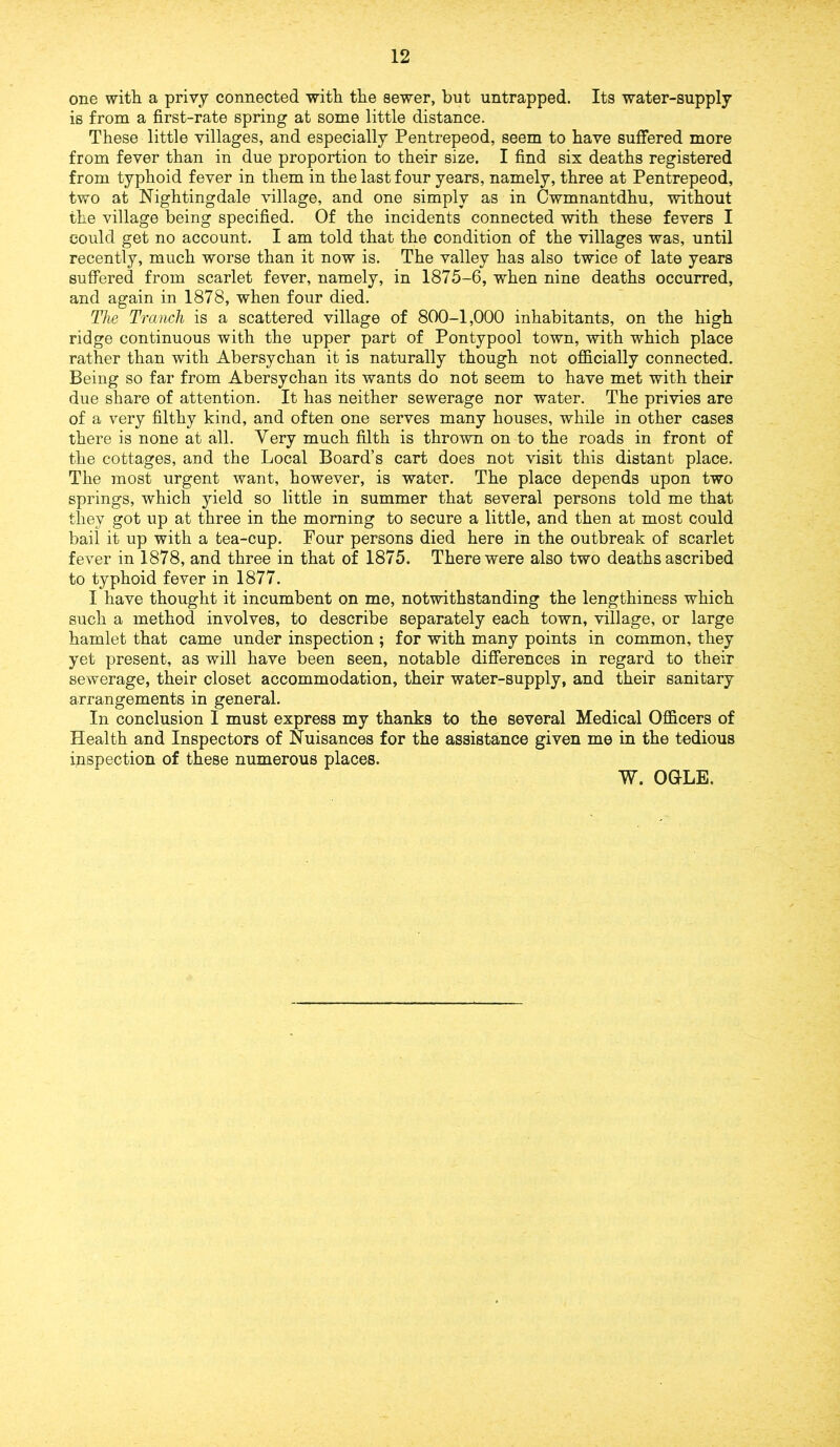 one with a privy connected with the sewer, but untrapped. Its water-supply is from a first-rate spring at some little distance. These little villages, and especially Pentrepeod, seem to have suffered more from fever than in due proportion to their size. I find six deaths registered from typhoid fever in them in the last four years, namely, three at Pentrepeod, two at Nightingdale village, and one simply as in Cwmnantdhu, without the village being specified. Of the incidents connected with these fevers I could get no account. I am told that the condition of the villages was, until recently, much worse than it now is. The valley has also twice of late years suffered from scarlet fever, namely, in 1875-6, when nine deaths occurred, and again in 1878, when four died. The Tranch is a scattered village of 800-1,000 inhabitants, on the high ridge continuous with the upper part of Pontypool town, with which place rather than with Abersychan it is naturally though not officially connected. Being so far from Abersychan its wants do not seem to have met with their due share of attention. It has neither sewerage nor water. The privies are of a very filthy kind, and often one serves many houses, while in other cases there is none at all. Very much filth is thrown on to the roads in front of the cottages, and the Local Board’s cart does not visit this distant place. The most urgent want, however, is water. The place depends upon two springs, which yield so little in summer that several persons told me that they got up at three in the morning to secure a little, and then at most could bail it up with a tea-cup. Four persons died here in the outbreak of scarlet fever in 1878, and three in that of 1875. There were also two deaths ascribed to typhoid fever in 1877. I have thought it incumbent on me, notwithstanding the lengthiness which such a method involves, to describe separately each town, village, or large hamlet that came under inspection ; for with many points in common, they yet present, as will have been seen, notable differences in regard to their sewerage, their closet accommodation, their water-supply, and their sanitary arrangements in general. In conclusion I must express my thanks to the several Medical Officers of Health and Inspectors of Nuisances for the assistance given me in the tedious inspection of these numerous places. W. OGLE.