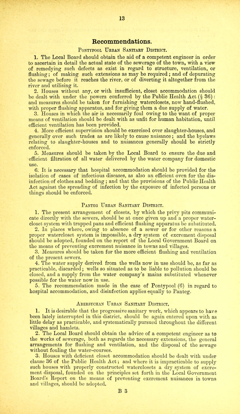 Recommendations. Pontypool Urban Sanitary District. 1. The Local Board should obtain the aid of a competent engineer in order to ascertain in detail the actual state of the sewerage of the town, with a view of remedying such defects as exist in regard to structure, ventilation, or flushing; of making such extensions as may be required ; and of depurating the sewage before it reaches the river, or of diverting it altogether from the river and utilising it. 2. Houses without any, or with insufficient, closet accommodation should be dealt with under the powers conferred by the Public Health Act (§ 36): and measures should be taken for furnishing waterclosets, now hand-flushed, with proper flushing apparatus, and for giving them a due supply of water. 3. Houses in which the air is necessarily foul owing to the want of proper means of ventilation should be dealt with as unfit for human habitation, until efficient ventilation lias been provided. 4. More efficient supervision should be exercised over slaughter-houses, and generally over such trades as are likely to cause nuisance; and the byelaws relating to slaughter-houses and to nuisances generally should be strictly enforced. 5. Measures should be taken by the Local Board to ensure the due and efficient filtration of all water delivered by the water company for domestic use. 6. It is necessary that hospital accommodation should be provided for the isolation of cases of infectious diseases, as also an efficient oven for the dis- infection of clothes and bedding ; and that the provisions of the Public Health Act against the spreading of infection by the exposure of infected persons or things should be enforced. Panteg Urban Sanitary District. 1. The present arrangement of closets, by which the privy pits communi- cate directly with the sewers, should be at once given up and a proper water- closet system with trapped pans and efficient flushing apparatus be substituted. 2. In places where, owing to absence of a sewer or for other reasons a proper watercloset system is impossible, a dry system of excrement disposal should be adopted, founded on the report of the Local Government Board on the means of preventing excrement nuisance in towns and villages. 3. Measures should be taken for the more efficient flushing and ventilation of the present sewers. 4. The water supply derived from the wells now in use should be, as far as practicable, discarded; wells so situated as to be liable to pollution should be closed, and a supply from the water company’s mains substituted whenever possible for the water now in use. 5. The recommendation made in the case of Pontypool (6) in regard to hospital accommodation, and disinfection applies equally to Panteg. Abersychan Urban Sanitary District. 1. It is desirable that the progressive sanitary work, which appears to have been lately interrupted in this district, should be again entered upon with as little delay as practicable, and systematically pursued throughout the different villages and hamlets. 2. The Local Board should obtain the advice of a competent engineer as to the works of sewerage, both as regards the necessary extensions, the general arrangements for flushing and ventilation, and the disposal of the sewage without fouling the water-courses. 3. Houses with deficient closet accommodation should be dealt with under clause 36 of the Public Health Act; and where it is impracticable to supply such houses with properly constructed waterclosets a dry system of excre- ment disposal, founded on the principles set forth in the Local Government Board’s Report on the means of preventing excrement nuisances in towns and villages, should be adopted.