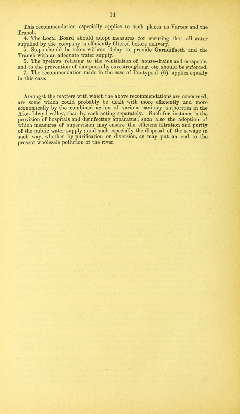 This recommendation especially applies to such places as Varteg and the Tranch. 4. The Local Board should adopt measures for ensuring that all water supplied by the company is efficiently filtered before delivery. 5. Steps should be taken without delay to provide Gamdiffaeth and the Tranch with an adequate water supply. 6. The byelaws relating to the ventilation of house-drains and cesspools, and to the prevention of dampness by eavestroughing, etc. should be enforced. 7. The recommendation made in the case of Pontypool (6) applies equally in this case. Amongst the matters with which the above recommendations are concerned, are some which could probably be dealt with more efficiently and more economically by the combined action of various sanitary authorities in the Afon Llwyd valley, than by each acting separately. Such for instance is the provision of hospitals and disinfecting apparatus; such also the adoption of which measures of supervision may ensure the efficient filtration and purity of the public water supply ; and such especially the disposal of the sewage in such way, whether by purification or diversion, as may put an end to the present wholesale pollution of the river.