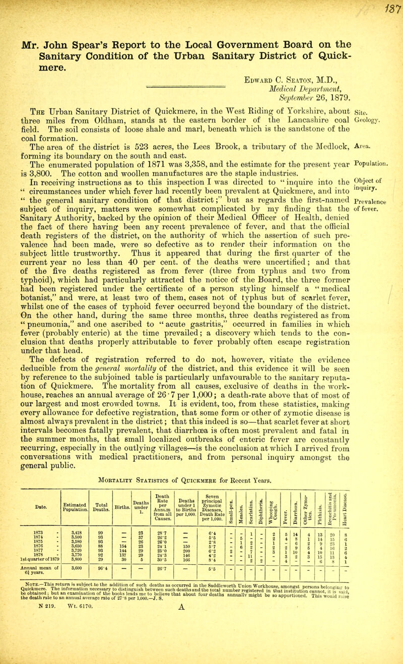 Mr. John Spear’s Report to the Local Government Board on the Sanitary Condition of the Urban Sanitary District of Quick- mere. Edward C. Seaton, M.D., j\je(jlcal Department, September 26, 1879. The Urban Sanitary District of Quickmere, in the West Riding of Yorkshire, about Site, three miles from Oldham, stands at the eastern border of the Lancashire coal Geology, field. The soil consists of loose shale and marl, beneath which is the sandstone of the coal formation. The area of the district is 523 acres, the Lees Brook, a tributary of the Medlock, Area, forming its boundary on the south and east. The enumerated population of 1871 was 3,358, and the estimate for the present year Population, is 3,800. The cotton and woollen manufactures are the staple industries. In receiving instructions as to this inspection I was directed to “ inquire into the Pb3ect of “ circumstances under which fever had recently been prevalent at Quickmere, and into lntlulI7* “ the general sanitary condition of that districtbut as regards the first-named Prevalence subject of inquiry, matters were somewhat complicated by my finding that the of fever. Sanitary Authority, backed by the opinion of their Medical Officer of Health, denied the fact of there having been any recent prevalence of fever, and that the official death registers of the district, on the authority of which the assertion of such pre- valence had been made, were so defective as to render their information on the subject little trustworthy. Thus it appeared that during the first quarter of the current year no less than 40 per cent, of the deaths were uncertified; and that of the five deaths registered as from fever (three from typhus and two from typhoid), which had particularly attracted the notice of the Board, the three former had been registered under the certificate of a person styling himself a “ medical botanist,” and were, at least two of them, cases not of typhus but of scarlet fever, whilst one of the cases of typhoid fever occurred beyond the boundary of the district. On the other hand, during the same three months, three deaths registered as from “ pneumonia,” and one ascribed to “ acute gastritis,” occurred in families in which fever (probably enteric) at the time prevailed; a discovery which tends to the con- clusion that deaths properly attributable to fever probably often escape registration under that head. The defects of registration referred to do not, however, vitiate the evidence deducible from the general mortality of the district, and this evidence it will be seen by reference to the subjoined table is particularly unfavourable to the sanitary reputa- tion of Quickmere. The mortality from all causes, exclusive of deaths in the work- house, reaches an annual average of 26 ■ 7 per 1,000; a death-rate above that of most of our largest and most crowded towns. It is evident, too, from these statistics, making every allowance for defective registration, that some form or other of zymotic disease is almost always prevalent in the district; that this indeed is so—that scarlet fever at short intervals becomes fatally prevalent, that diarrhoea is often most prevalent and fatal in the summer months, that small localized outbreaks of enteric fever are constantly recurring, especially in the outlying villages—is the conclusion at which I arrived from conversations with medical practitioners, and from personal inquiry amongst the general public. Mortality Statistics of Quickmere for Recent Years. Date. Estimated Population. Total Deaths. Births. Deaths under 1. Death Rate per Annum from all Causes. Deaths under 1 to Births per 1,000. Seven principal Zymotic Diseases, Death Rate per 1,000. Small-pox. Measles. Scarlatina. Diphtheria. to P. tL o p 2 ° Fever. Diarrhoea. Other Zymo- tics. Phthisis. C.rf a c .SS ° IE E o - p c c Ph u cq Heart Disease. 1873 1871 1875 1876 1877 1878 1st quarter of 1879 3.4,18 3,500 3,580 3,650 3,720 3,770 3,800 99 93 93 88 93 92 29 154 144 137 30 23 37 26 23 29 20 5 28'7 26'2 26-0 24’1 25-0 24-3 30-5 150 200 146 166 6*4 5'5 2-8 5'7 6‘2 4‘2 8’4 2 5 1 6 1 2 2 7 11 2 2 2 2 1 2 3 5 4 2 1 3 4 14 8 6 9 10 2 4 1 2 5 4 3 13 14 9 4 10 15 6 20 15 23 16 11 13 8 8 6 1 2 6 4 1 Annual mean of 61 years. 3,600 96'4  26-7 5‘5 - Note.—This return is subject to the addition of such deaths as occurred m the Saddleworth Union Workhouse, amongst persons belonein - to Quickmere. The information necessary to distinguish between such deathsandthe total number registered in thkt institution cannot it § said be obtained; but an examination of the books leads me to believe that about four deaths annually might be so apportioned This wou d She the death rate to an annual average rate of 27*8 per 1,000.—J. S. uuuvu, xuib wouiq laise N 219. Wt. 6170. A