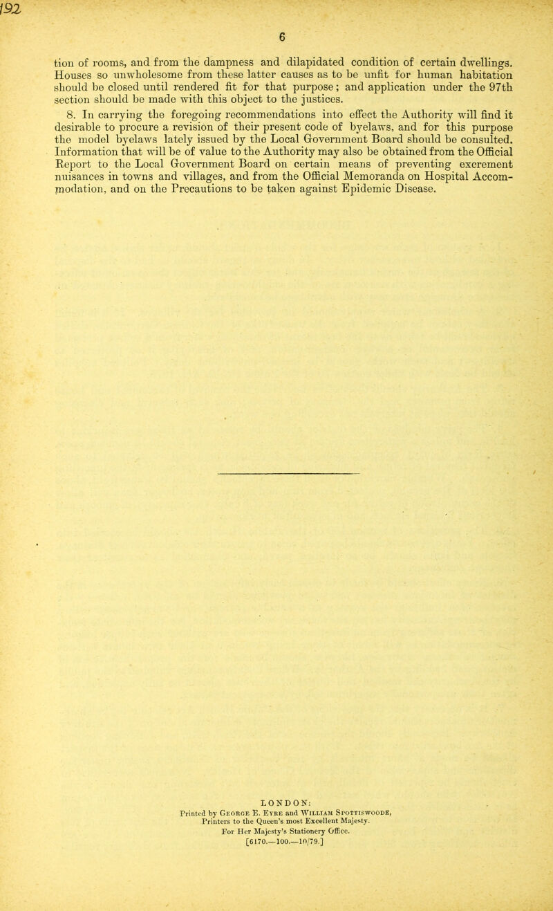 m 6 tion of rooms, and from the dampness and dilapidated condition of certain dwellings. Houses so unwholesome from these latter causes as to be unfit for human habitation should be closed until rendered fit for that purpose; and application under the 97th section should be made with this object to the justices. 8. In carrying the foregoing recommendations into effect the Authority will find it desirable to procure a revision of their present code of byelaws, and for this purpose the model byelaws lately issued by the Local Government Board should be consulted. Information that will be of value to the Authority may also be obtained from the Official Report to the Local Government Board on certain means of preventing excrement nuisances in towns and villages, and from the Official Memoranda on Hospital Accom- modation, and on the Precautions to be taken against Epidemic Disease. / LONDON: Printed by George E. Eyre and William Spottis'woode, Printers to the Queen’s most Excellent Majesty. For Her Majesty’s Stationery Office. [6170.—100.—10/79 ]