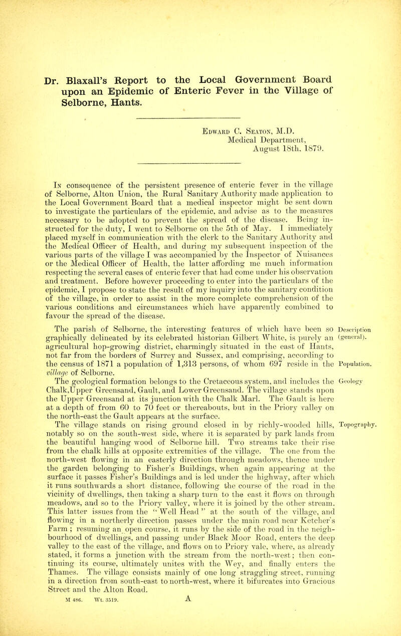 Dr. Blaxall’s Report to the Local Government Board upon an Epidemic of Enteric Fever in the Village of Selborne, Hants. Edward 0. Seaton, M.D. Medical Department, August 18th, 1879. In consequence of the persistent presence of enteric fever in the village of Selborne, Alton Union, the Rural Sanitary Authority made application to the Local Government Board that a medical inspector might be sent down to investigate the particulars of the epidemic, and advise as to the measures necessary to be adopted to prevent the spread of the disease. Being in- structed for the duty, I went to Selborne on the 5th of May. I immediately placed myself in communication with the clerk to the Sanitary Authority and the Medical Officer of Health, and during my subsequent inspection of the various parts of the village I was accompanied by the Inspector of Nuisances or the Medical Officer of Health, the latter affording me much information respecting the several cases of enteric fever that had come under his observation and treatment. Before however proceeding to enter into the particulars of the epidemic, I propose to state the result of my inquiry into the sanitary condition of the village, in order to assist in the more complete comprehension of the various conditions and circumstances which have apparently combined to favour the spread of the disease. The parish of Selborne, the interesting features of which have been so Description graphically delineated by its celebrated historian Gilbert Wliite, is ])urely an (geuciiil). agricultural hop-growing district, charmingly situated in the east of Hants, not far from the borders of Surrey and Sussex, and comprising, according to the census of 1871 a population of 1,313 persons, of whom 697 reside in the Topulation. village of Selborne. The geological formation belongs to the Cretaceous system, and includes the Geology Chalk,Upper Greensand, Gault, and Lower Greensand. The village stands upon the Upper Greensand at its junction with the Chalk Marl. The Gault is here at a depth of from 60 to 70 feet or thereabouts, but in the Priory valley on the north-east the Gault appears at the surface. The village stands on rising ground closed in by richly-Avooded hills, Topograpliy. notably so on the south-west side, where it is separated by park lands from the beautiful hanging wood of Selborne hill. Two streams take their rise from the chalk hills at opposite extremities of the village. The one from the north-west flowing in an easterly direetion through meadows, thence under the garden belonging to Fisher’s Buildings, when again appearing at the surface it passes Fisher’s Buildings and is led under the highway, after Avhich it runs soutlnvards a short distance, folloAving the course of the road in the vicinity of dAvellings, then taking a sharp turn to the east it floAvs on through meadows, and so to the Priory Amlley, Avhere it is joined by the other stream. This latter issues from the ‘‘ Well Head ” at the south of the Aullao’e, and flowing in a northerly direction passes under the main road near Ketcher’s Farm ; resuming an open course, it runs by the side of the road in the neigh- bourhood of dAvellings, and passing under Black Moor Road, enters the deep valley to the east of the Aullage, and floAvs on to Priory Amle, Avhere, as already stated, it forms a junction Avitli the stream from the north-Avest; then con- tinuing its course, ultimately unites with the Wey, and finally enters the Thames. The village consists mainly of one long straggling street, running in a direction from south-east to north-west, where it bifurcates into Gracious Street and the Alton Road. M 486. AVt. 3.519. A