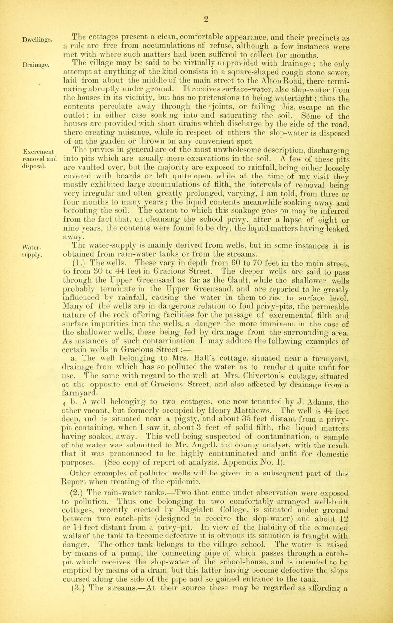 Dwellings. Drainage. Excrement removal and disposal. Water- supply. The cottages present a clean, comfortable appearance, and their precincts as a rule are free from accumulations of refuse, although a few instances were met with where such matters had been suffered to collect for months. The village may be said to be virtually unprovided with drainage; the only attempt at anything of the kind consists in a square-shaped rough stone seAver, laid from about the middle of the main street to the Alton Road, there termi- nating abruptly under ground. It receives surface-water, also slop-water from the houses in its vicinity, but has no pretensions to being watertight; thus the contents percolate away through the joints, or failing this, escape at the outlet: in either case soaking into and saturating the soil. SOme of the houses are provided with short drains which discharge by the side of the road, there creating nuisance, while in respect of others the slop-water is disposed of on the garden or thrown on any convenient spot. The privies in general are of the most unwholesome description, discharging into pits which are usually mere excavations in the soil. A few of these pits are vaulted over, but the majority are exposed to rainfall, being either loosely covered with boards or left quite open, while at the time of my visit they mostly exhibited large accumulations of filth, the intervals of removal being very irregular and often greatly prolonged, varying, I am told, from three or four months to many years; the liquid contents meanwhile soaking away and befouling the soil. The extent to which this soakagegoes on maybe inferred from the fact that, on cleansing the school privy, after a lapse of eight or nine years, the contents were foimd to be dry, the liquid matters having leaked away. The Avater-supply is mainly derived from wells, but in some instance's it is obtained from rain-Avater tanks or from the streams. (1.) The wells. These vary in depth from 60 to 70 feet in the main street, to from 30 to 44 feet in Gracious Street. The deeper wells are said to pass through the Upper Greensand as far as the Gault, while the shallower wells probably terminate in the Upper Greensand, and are reported to be greatly influenced by rainfall, causing the water in them to rise to surface level. Many of the Avells are in dangerous relation to foul privy-pits, the permeable nature of the rock offering facilities for the passage of excremental filth and surface impurities into the Avells, a danger the more imminent in the case of the shallower Avells, these being fed by drainage from the surrounding area. As instances of such contamination, I may adduce the folloAving examples of certain wells in Gracious Street:— a. The well belonging to Mrs. Hall’s cottage, situated near a farmyard, drainage from Avhich has so polluted the water as to render it quite unfit for use. The same with regard to the Avell at Mrs. Chiverton’s cottage, situated at the opposite end of Gracious Street, and also affected by drainage from a farmyard. < b. A Avell belonging to two cottages, one noAV tenanted by J. Adams, the other vacant, but formerly occupied by Henry Matthews. The Avell is 44 feet deep, and is situated near a pigsty, and about 35 feet distant from a privy- pit containing, Avhen I saAv it, about 3 feet of solid filth, the liquid matters having soaked away. This Avell being suspected of contamination, a sample of the Avater was submitted to Mr. Angell, the county analyst, Avitli the result that it Avas pronounced to be highly contaminated and unfit for domestic purposes. (See copy of report of analysis. Appendix Ho. I). Other examples of polluted wells Avill be given in a subsequent part of this Report when treating of the epidemic. (2.) The rain-water tanks.^—^Tavo that came under observation Avere exposed to pollution. Thus one belonging to two comfortably-arranged Avell-built cottages, recently erected by Magdalen College, is situated under ground between two catch-pits (designed to receive the slop-water) and about 12 or 14 feet distant from a privy-pit. In view of the liability of the cemented walls of the tank to become defective it is obvious its situation is fraught Avith danger. The other tank belongs to the village school. The water is raised by means of a pump, the connecting pipe of which passes through a catch- pit which receiA^es the slop-Avater of the school-house, and is intended to be emptied by means of a drain, but this latter having become defective the slops coursed along the side of the pipe and so gained entrance to the tank. (3.) The streams.—At their source these may be regarded as affording a
