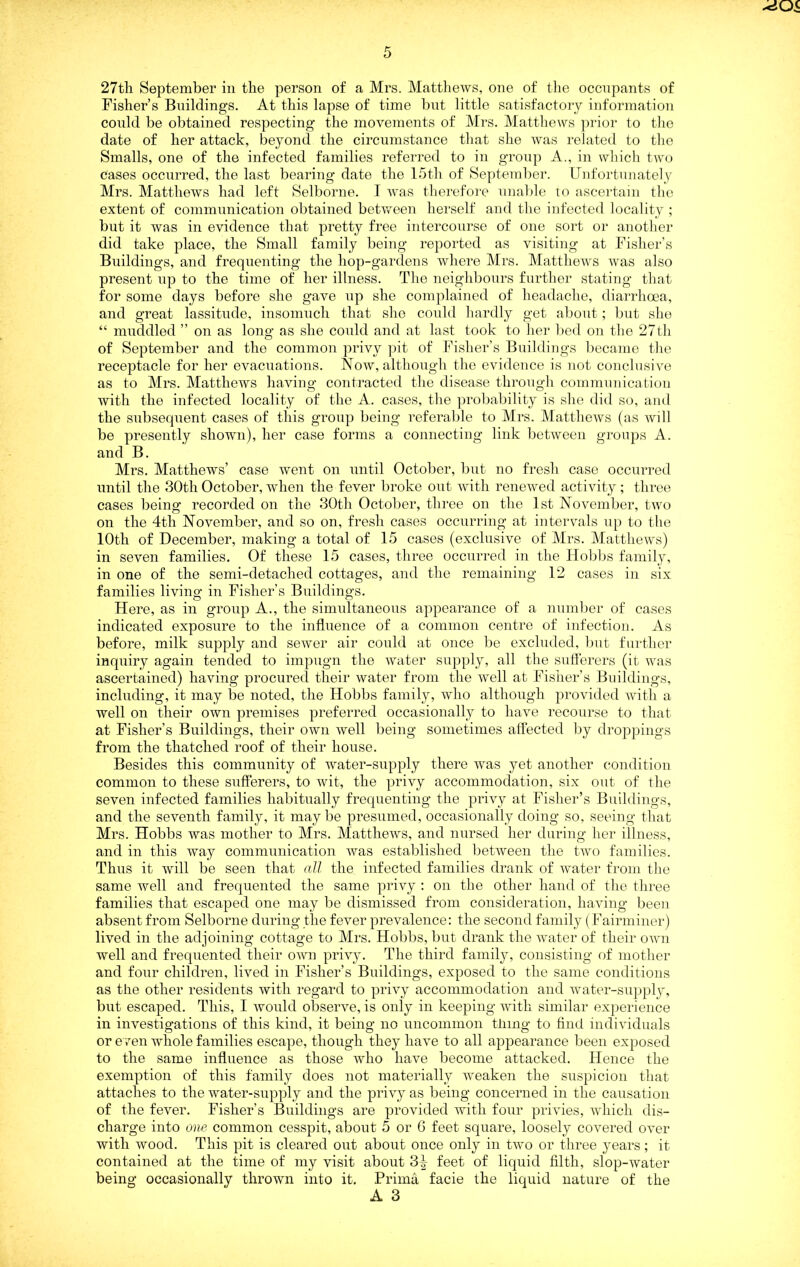 -<iOi 5 27th September in the person of a Mrs. Mattliews, one of the occupants of Fisher’s Buildings. At this lapse of time bnt little satisfactory information conld be obtained respecting the movements of Mrs. Matthews prior to tlio date of her attack, beyond the circumstance that slie was i-eJated to tlie Smalls, one of the infected families referred to in group A., in which two cases occurred, the last bearing date the Ibth of September. Unfortunately Mrs. Matthews had left Selborne. I Avas therefore nnalde to ascei'tain tlio extent of communication obtained between herself and the infected locality ; but it was in evidence that pretty free intercourse of one sort or another did take place, the Small family being reported as visiting at Fisher’s Buildings, and frequenting the hop-gardens where Mrs. MattheAvs Avas also present up to the time of her illness. The neighbours further stating that for some days before she gave up she complained of headache, diarrhoea, and great lassitude, insomuch that she conkl hardly get about; bnt she “ muddled ” on as long as she conld and at last took to her bed on the 27 th of September and the common privy pit of Fisher’s Buildings became the receptacle for her evacuations. Noav, although the evidence is not conclusive as to Mrs. Matthews having contracted the disease throngh communication with the infected locality of the A. cases, the probability is she did so, and the subsequent cases of this group being referable to Mrs. MattheAvs (as Avill be presently shown), her case forms a connecting link between groups A. and B. Mrs. Matthews’ case Avent on until October, bnt no fresh case occurred until the 30th October, Avhen the fever broke out Avith reneAved activity; three cases being recorded on the 30th October, three on the 1st NoA^ember, two on the 4th November, and so on, fresh cases occurring at intervals up to the 10th of December, making a total of 15 cases (exclusive of Mrs. MattheAvs) in seven families. Of these 15 cases, three occurred in the Hobbs family, in one of the semi-detached cottages, and the remaining 12 cases in six families livino^ in Fisher’s Buildings. Here, as in group A., the simultaneous appearance of a number of cases indicated exposure to the influence of a common centre of infection. As before, milk supply and seAver air conld at once l)e excluded, but further inquiry again tended to impugn the Avater supply, all the suflerers (it Avas ascertained) having procured their Avater from the well at Fisher’s Buildings, including, it may be noted, the Hobbs family, avIio although provided Avith a well on their own premises preferred occasionally to have recourse to that at Fisher’s Buildings, their oavu Avell being sometimes affected by droppings from the thatched roof of their house. Besides this community of water-supply there was yet another condition common to these sufferers, to Avit, the privy accommodation, six out of the seven infected families habitually frequenting the prHy at Fisher’s Buildings, and the seventh family, it maybe presumed, occasionally doing so, seeing that Mrs. Hobbs was mother to Mrs. MattheAvs, and nursed her during her illness, and in this Avay communication Avas established betAveen the tAvo families. Thus it Avill be seen that all the infected families drank of Avater from the same well and frequented the same privy : on the other hand of the three families that escaped one may be dismissed from consideration, haAong been absent from Selborne during the fever prevalence: the second family (Fairminer) lived in the adjoining cottage to Mrs. Hobbs, bnt drank the water of their oavu well and frequented their oavu privy. The third family, consisting of mother and four children, lived in Fisher’s Buildings, exposed to the same conditions as the other residents Avith regard to priA^y accommodation and water-sn])plj^ but escaped. This, I Avmfld obseiwe, is only in keeping with similar experience in investigations of this kind, it being no uncommon thing to find individuals or e /en whole families escape, though they liaAm to all appearance been exposed to the same influence as those who have become attacked. Hence the exemption of this family does not materially Aveaken the suspicion that attaches to the water-supply and the pri^y as being concerned in the causation of the fever. Fisher’s Buildings are provided with four priA'ies, Avhich dis- charge into one common cesspit, about 5 or 6 feet square, loosely covered OA^er with wood. This pit is cleared out about once only in two or three years ; it contained at the time of my visit about 3|- feet of liquid filth, slop-water being occasionally thrown into it. Prima facie the liquid nature of the A 3