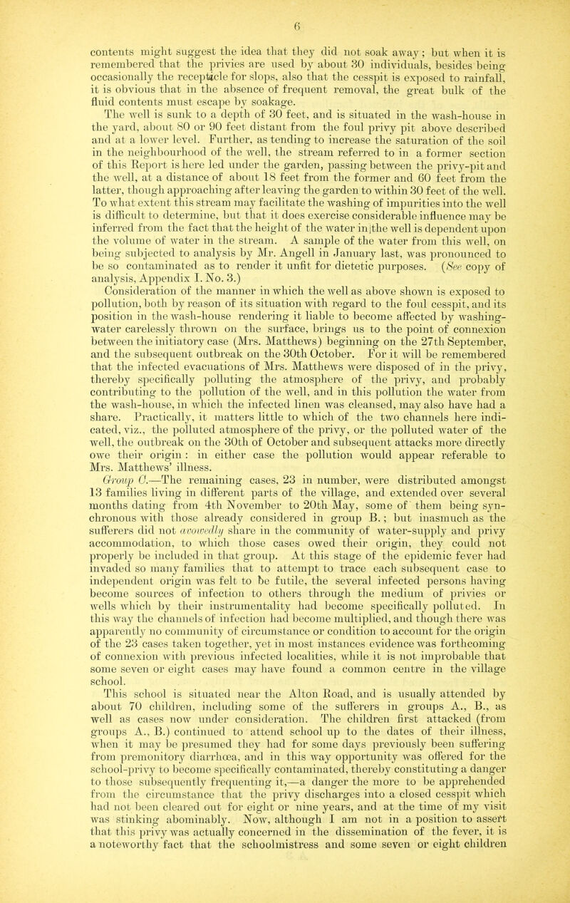 contents might suggest the idea that they did not soak away ; but when it is remembered that the privies are used by about 30 individuals, besides being occasionally the receptacle for slops, also that the cesspit is exposed to rainfall, it is obvious that in the absence of frequent removal, the great bulk of the fluid contents must escape liy soakage. The well is sunk to a depth of 30 feet, and is situated in the wash-house in the yard, almut 80 or 90 feet distant from the foul jDrivy pit above described and at a low'er level. Further, as tending to increase the saturation of the soil in the neighbourhood of the well, the stream referred to in a former section of this Report is here led under the garden, passing between the privy-pit and the well, at a distance of about 18 feet from the former and 60 feet from the latter, though approaching after leaving the garden to within 30 feet of the well. To what extent this stream may facilitate the washing of impurities into the well is difficult to determine, but that it does exercise considerable influence may be inferred from the fact that the height of the water in |the well is dependent upon the volume of water in the stream. A sample of the water from this well, on being subjected to analysis by Mr. Angell in January last, was jjronounced to be so contaminated as to render it unfit for dietetic purposes. {See copy of analysis, Appendix I. No. 3.) Consideration of the manner in which the well as above shown is exposed to 23ollution, both by reason of its situation with regard to the foul cesspit, and its position in the wash-house rendering it liable to become affected by washing- water carelessly thrown on the surface, brings us to the point of connexion between the initiatory case (Mrs. Matthews) beginning on the 27th September, and the subsequent outbreak on the 30th October. For it will be remembered that the infected evacuations of Mrs. Matthews were disposed of in the privy, thereby sjDecifically jDolluting the atmosphere of the privy, and jDrobably contributing to the jDollution of the well, and in this pollution the water from the wash-house, in which the infected linen was cleansed, may also have had a share. Practically, it matters little to which of the two channels here indi- cated, viz., the 23olluted atmosiJiere of the privy, or the jDolluted water of the well, the outbreak on the 30th of October and subsequent attacks more directly owe their origin : in either case the pollution would appear referable to Mrs. Matthews’ illness. Groivp G.—The remaining cases, 23 in number, were distributed amongst 13 families living in different parts of the village, and extended over several months dating from 4th November to 20th May, some of' them being syn- chronous with those already considered in group B.; but inasmuch as the sufferers did not avowedlji share in the community of water-supply and |)rivy accommodation, to which those cases owed their origin, they could not jDi'operly be included in that grou}3. At this stage of the ejDidemic fever had invaded so many families that to attempt to trace each subsequent case to inde}3endent origin was felt to be futile, the several infected jDersons having become sources of infection to others through the medium of privies or wells which by their instrumentality had become S2)ecifically polluted. In this way the channels of infection had become multiplied, and though there was apparently no community of circumstance or condition to account for the origin of the 23 cases taken together, yet in most instances evidence was forthcoming of connexion with 23revious infected localities, while it is not improbable that some seven or eight cases may have found a common centre in the village school. This school is situated near the Alton Road, and is usually attended by about 70 children, including some of the sufferers in grou]3S A., B., as well as cases now under consideration. The children first attacked (from groups A., B.) continued to attend school up to the dates of their illness, when it may be 23resumed they had for some days ^Ji’eviously been suffering from premonitory diarrhoea, and in this way o}3portunity was offered for the scliool-}3rivy to become specifically contaminated, thereby constituting a daiiger to those subsequently frequenting it,—a danger the more to be apprehended from the circumstance that the privy discharges into a closed cesspit which had not been cleared out for eight or nine years, and at the time of my visit was stinking abominably. Now, although I am not in a position to assett that this j3rivy was actually concerned in the dissemination of the fever, it is a noteworthy fact that the schoolmistress and some seven or eight children