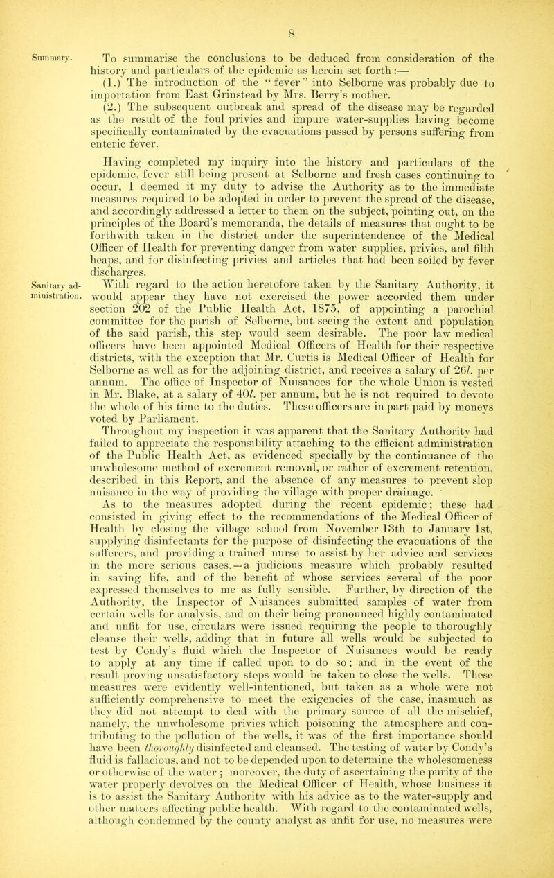 Summan-, Sanitarv aci- ni inisti’at ion. To summarise the conclusions to be deduced from consideration of the history and particulars of the epidemic as herein set forth:— (1.) The introduction of the “fever’’into Selborne was probably due to importation from East Grinstead by Mrs. Berry’s mother. (2.) The subsequent outbreak and spread of the disease may be regarded as the result of the foul privies and impure water-supplies having become specifically contaminated by the evacuations passed by persons suffering from enteric fever. Having completed my inquiry into the history and particulars of the epidemic, fever still being present at Selborne and fresh cases continuing to occur, I deemed it my duty to advise the Authority as to the immediate measures required to be adopted in order to prevent the spread of the disease, and accordingly addressed a letter to them on the subject, pointing out, on the principles of the Board’s memoranda, the details of measures that ought to be forthwith taken in the district under the superintendence of the Medical Officer of Health for preventing danger from water supplies, privies, and filth heaps, and for disinfecting privies and articles that had been soiled by fever discharges. With regard to the action heretofore taken by the Sanitary Authority, it would appear they have not exercised the power accorded them under section 202 of the Public Health Act, 1875, of appointing a parochial committee for the parish of Selborne, but seeing the extent and population of the said parish, this step would seem desirable. The poor law medical officers have been appointed Medical Officers of Health for their respective districts, with the exception that Mr. Curtis is Medical Officer of Health for Selborne as well as for the adjoining district, and receives a salary of 26/. per annum. The office of Inspector of Nuisances for the whole Union is vested in Mr. Blake, at a salary of 40/. per annum, but he is not required to devote the whole of his time to the duties. These officers are in part paid by moneys voted by Parliament. Throughout my inspection it was apparent that the Sanitary Authority had failed to appreciate the responsibility attaching to the efficient administration of the Public Health Act, as evidenced specially by the continuance of the unwholesome method of excrement removal, or rather of excrement retention, described in this Report, and the absence of any measures to prevent slop nuisance in the way of providing the village with proper drainage. ' As to the measures adopted during the recent epidemic; these had consisted in giving effect to the recommendations of the Medical Officer of Health by closing the village school from November 13th to January 1st, supplying disinfectants for the purpose of disinfecting the evacuations of the sulferers, and providing a trained nurse to assist by her advice and services in the more serious cases, —a judicious measure Avhich probably resulted in saving life, and of the benefit of whose services several of the poor expressed themselves to me as fully sensible. Further, by direction of the Authority, the Inspector of Nuisances submitted samples of water from certain Avells for analysis, and on their being pronounced highly contaminated and unfit for use, circidars Avere issued requiring the people to thoroughly cleanse their Avells, adding that in future all wells would be subjected to test by Condy’s fluid Avhich the Inspector of Nuisances Avould be ready to apply at any time if called upon to do so; and in the event of the result proving unsatisfactory steps would be taken to close the wells. These measures Avere evidently Avell-intentioned, but taken as a Avhole Avere not sufficiently comprehensive to meet the exigencies of the case, inasmuch as they did not atteni})t to deal Avith the pi'imary source of all the mischief, namely, the uiiAvholesome privies Avhich poisoning the atmosphere and con- tributing to the pollution of the Avells, it Avas of the first importance should haA'e been flioroughJji disinfected and cleansed. The testing of Avater by Condy’s fluid is fallacious, and not to be depended upon to determine the wholesomeness or othenvise of the Avater ; moreover, the duty of ascertaining the purity of the Avater properly devolves on the Medical Officer of Health, Avhose business it is to assist the Sanitary Authority Avith his advice as to the Avater-supply and other matters affecting public health. With regard to the contaminated wells, altliongli condemned by the county analyst as unfit for use, no measures Avere