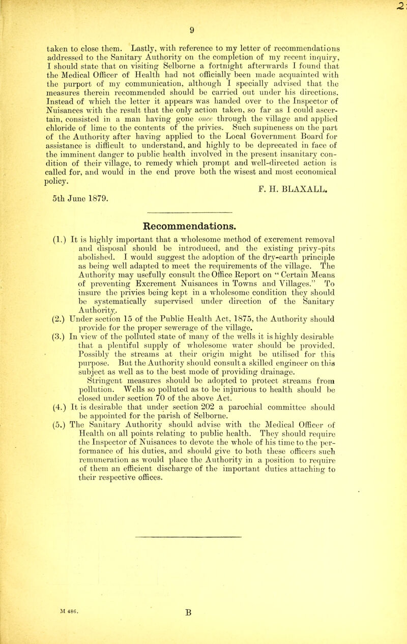 taken to close them. Lastly, with reference to my letter of recommendations addressed to the Sanitary Authority on the completion of my recent inquiry, I should state that on visiting Selborne a fortnight afterwards I found that the Medical Officer of Health had not officially been made acquainted with the purport of my communication, although I specially advised that the measures therein recommended should be carried out under his directions. Instead of which the letter it appears was handed over to the Inspector of Huisances with the result that the only action taken, so far as I could ascer- tain, consisted in a man having gone once through the village and applied chloride of lime to the contents of the privies. Such supineness on the part of the Authority after having applied to the Local Government Board for assistance is difficult to understand, and highly to be deprecated in face of the imminent danger to public health involved in the present insanitary con- dition of their village, to remedy which prompt and well-directed action is called for, and would in the end prove both the wisest and most economical policy. F. H. BLAXALL. 5th June 1879. Recommendations. (L) It is highly important that a wholesome method of excrement removal and disposal should be introduced, and the existing privy-pits abolished. I would suggest the adoption of the dry-earth principle as being well adapted to meet the requirements of the village. The Authority may usefully consult the Office Report on “ Certain Means of preventing Excrement Nuisances in Towns and Villages.” To insure the privies being kept in a wholesome condition they should be systematically supervised under direction of the Sanitary Authority. (2.) Under section 15 of the Public Health Act, 1875, the Authority should provide for the proper sewerage of the village. (3.) In view of the polluted state of many of the wells it is highly desirable that a plentiful supply of wholesome water should be provided. Possibly the streams at their origin might be utilised for this purpose. But the Authority should consult a skilled engineer on this subject as well as to the best mode of providing drainage. Stringent measures should be adopted to protect streams from pollution. Wells so polluted as to be injurious to health should be closed under section 70 of the above Act. (4.) It is desirable that under section 202 a parochial committee should bo appointed for the parish of Selborne. (5.) The Sanitary Authority shoidd advise with the Medical Officer of Health on all points relating to public health. They should require the Inspector of Nuisances to devote the whole of his time to the per- formance of his duties, and should give to both these officers such remuneration as would place the Authority in a position to require of them an efficient discharge of the important duties attaching to their respective offices. M 48G. B