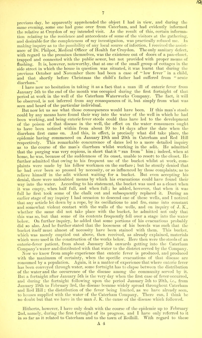 JQc previous day, he apparently apprehended the object 1 had in view, and during the same evening, some one had gone over from Caterham, and had evidently informed the relative at Croydon of my intended visit. As the result of this, certain informa- tion relating to the residence and antecedents of some of the visitors at the gathering, and desirable for the completeness of my investigation, was practically refused me. In making inquiry as to the possibility of any local source of infection, I received the assist- ance of Dr. Philpot, Medical Officer of Health for Croydon. The only sanitary defect, with regard to the premises themselves, was the existence out of doors of a pan-closet, trapped and connected with the public sewer, but not provided with proper means of flushing. It is, however, noteworthy, that at one of the small group of cottages in the side street in which the house in question was situated, it was learnt that during the previous October and November there had been a case of “low f ever ” in a child, and that shortly before Christmas the child’s father had suffered from “ acute diarrhoea.” I have now no hesitation in taking it as a fact that a man ill of enteric fever from January 5th to the end of the month was occupied during the first fortnight of that period at work in the well of the Caterham Waterworks Company. The fact, it will be observed, is not inferred from any consequences of it, but simply from what was seen and heard of the particular individual. But now let us see what those consequences would have been. If this man’s stools could by any means have found their way into the water of the well in which he had been working, and being enteric fever stools could thus have led to the development of the poison of that disease in the well, the effect on the water consumers ought to have been noticed within from about 10 to 14 days after the date when the diarrhoea first came on. And this, in effect, is precisely what did take place, the epidemic having commenced on January 19th and 20th in Caterham and Red Hill respectively. This remarkable concurrence of dates led to a more detailed inquiry as to the course of the man’s diarrhoea whilst working in the adit. He admitted that the purging was very copious, in short that it “ ran from ” him ; indeed, when at home, he was, because of the suddenness of its onset, unable to resold to the closet. Ho further admitted that owing to his frequent use of the bucket whilst at work, com- plaints were made by his fellow workmen on the surface ; but he stoutly denied that he had ever been so pressed by necessity, or so influenced by those complaints, as to relieve himself in the adit without waiting for a bucket. But even accepting his denial, there were undoubted means by which his evacuations could have found their way into the water. According to his statement, the bucket was used as a closet when it was empty, when half full, and when fall; he added, however, that when it was full he first took some of the chalk out and subsequently replaced it. During an earlier stage of my inquiry I had occasion to descend one of these wells, and I noticed that any article let down by a rope, by its oscillations to and fro, came into constant and somewhat violent contact with the walls of the wells, and on inquiry of J. K., whether the same did not take place with the bucket, he admitted not only that this was so, but that some of its contents frequently fell over a stage into the water below. On further inquiry, he added that some portions of his evacuations probably did so also. And he further stated that the looseness of his bowels was such that the bucket itself must almost of necessity have been stained with them. This bucket, which was merely emptied out above, then received, as already explained, materials which were used in the construction of the works below. Here then were the stools of an enteric-fever patient, from about January 5th onwards getting into the Caterham Company’s water and distributed with that water to the district served by the Company. Now we know from ample experience that enteric fever is produced, and produced with the maximum of certainty, when the specific evacuations of that disease are consumed by a population. Again, it is a matter of experience that where enteric fever has been conveyed through water, some fortnight has to elapse between the distribution of the water and the occurrence of the disease among the community served by it. But a fortnight after January 5tli is the very day when the first case of fever occurred, and during the fortnight following upon the period January 5tli to 20th, i.e., from January 19th to February 3rd, the disease became widely spread throughout Caterham and Red Hill; the distribution of the fever being limited, as we have already seen, to houses supplied with the water of the Caterham Company. There can, I think be no doubt but that we have in the man J. K. the cause of the disease which followed. Hitherto, however, I have only dealt with the course of the epidemic up to February 2nd, namely, during the first fortnight of its progress, and I have only referred to it in so far as it related to Caterham and to the town of Redhill. With regard to these