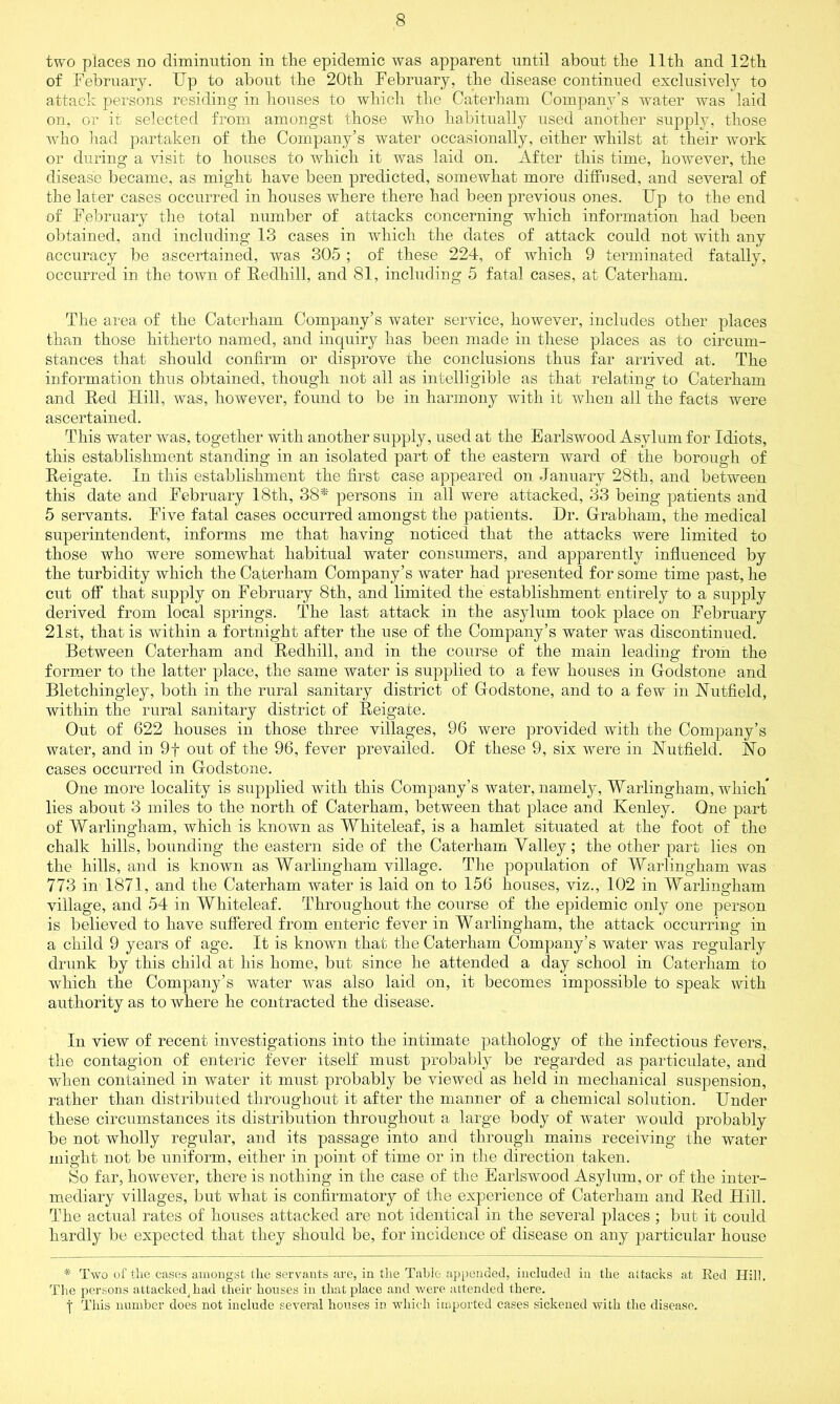 two places no diminution in the epidemic was apparent until about the 11th and 12th of February. Up to about the 20th February, the disease continued exclusively to attack persons residing in houses to which the Caterham Company’s water was laid on, or it selected from amongst those who habitually used another supply, those who had partaken of the Company’s water occasionally, either whilst at their work or during a visit to houses to which it was laid on. After this time, however, the disease became, as might have been predicted, somewhat more diffused, and several of the later cases occurred in houses where there had been previous ones. Up to the end of February the total number of attacks concerning which information had been obtained, and including 13 cases in which the dates of attack could not with any accuracy be ascertained, was 305; of these 224, of which 9 terminated fatally, occurred in the town of Redliill, and 81, including 5 fatal cases, at Caterham. The area of the Caterham Company’s water service, however, includes other places than those hitherto named, and inquiry has been made in these places as to circum- stances that should confirm or disprove the conclusions thus far arrived at. The information thus obtained, though not all as intelligible as that relating to Caterham and Red Hill, was, however, found to be in harmony with it when all the facts were ascertained. This water was, together with another supply, used at the Earlswood Asylum for Idiots, this establishment standing in an isolated part of the eastern ward of the borough of Reigate. In this establishment the first case appeared on January 28th, and between this date and February 18th, 38* persons in all were attacked, 33 being patients and 5 servants. Five fatal cases occurred amongst the patients. Hr. Gfrabhain, the medical superintendent, informs me that having noticed that the attacks were limited to those who were somewhat habitual water consumers, and apparently influenced by the turbidity which the Caterham Company’s Avater had presented for some time past, he cut off that supply on February 8th, and limited the establishment entirely to a supply derived from local springs. The last attack in the asylum took place on February 21st, that is within a fortnight after the use of the Company’s water was discontinued. Between Caterham and Redhill, and in the course of the main leading from the former to the latter place, the same water is supplied to a few houses in Godstone and Bletchingley, both in the rural sanitary district of Godstone, and to a few in Nuffield, within the rural sanitary district of Reigate. Out of 622 houses in those three villages, 96 were provided with the Company’s water, and in 9f out of the 96, fever prevailed. Of these 9, six Avere in Nuffield. No cases occurred in Godstone. One more locality is supplied with this Company’s water, namely, Warlingham, which* lies about 3 miles to the north of Caterham, between that place and Kenley. One part of Warlingham, which is knoAvn as Whiteleaf, is a hamlet situated at the foot of the chalk hills, bounding the eastern side of the Caterham Valley; the other part lies on the hills, and is known as Warlingham village. The population of Warlingham Avas 773 in 1871, and the Caterham Avater is laid on to 156 houses, viz., 102 in Warlingham village, and 54 in Whiteleaf. Throughout the course of the epidemic only one person is believed to have suffered from enteric fever in Warlingham, the attack occurring in a child 9 years of age. It is known that the Caterham Company’s water was regularly drunk by this child at his home, but since he attended a day school in Caterham to which the Company’s Avater was also laid on, it becomes impossible to speak with authority as to Avhere he contracted the disease. In view of recent investigations into the intimate pathology of the infectious fevers, the contagion of enteric fever itself must probably be regarded as particulate, and when contained in water it must probably be viewed as held in mechanical suspension, rather than distributed throughout it after the manner of a chemical solution. Under these circumstances its distribution throughout a large body of water would probably be not Avliolly regular, and its passage into and through mains receiving the water might not be uniform, either in point of time or in the direction taken. So far, however, there is nothing in the case of the Earlswood Asylnm, or of the inter- mediary villages, but what is confirmatory of the experience of Caterham and Red Hill. The actual rates of houses attacked are not identical in the several places ; but it could hardly be expected that they should be, for incidence of disease on any particular house * Two of tlie cases amongst the servants are, in the Table appended, included in the attacks at Red Hill. The persons attacked^ had their houses in that place and were attended there. f This number does not include several houses in which imported cases sickened with the disease.