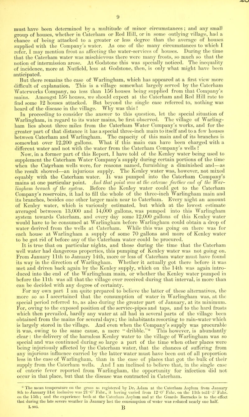 must have been determined by a multitude of minor circumstances ; and any small group of bouses, whether in Caterbam or Red Hill, or in some outlying village, bad a chance of being attacked to a greater or less degree than the average of bouses supplied with the Company’s water. As one of the many circumstances to which I refer, I may mention frost as affecting the water-services of houses. During the time that the Caterbam water was mischievous there were many frosts, so much so that the notion of intermission arose. At Gfodstone this was specially noticed. The inequality of incidence, more at Nutfield, less at Godstone, then, is only what might have been anticipated. But there remains the case of Warlingham, which has appeared at a first view more difficult of explanation. This is a village somewhat largely served by the Caterham Waterworks Company, no less than 156 houses being supplied from that Company’s mains. Amongst 156 houses, we should expect at the Caterham and Red Hill rate to find some 12 houses attacked. But beyond the single case referred to, nothing was heard of the disease in the village. Why was this ? In proceeding to consider the answer to this question, let the special situation of Warlingham, in regard to its water mains, be first observed. The village of Warling- ham lies about three miles from the Caterham Water Company’s works, and for the greater part of that distance it has a special three-inch main to itself and to a few houses between Caterham and Warlingham. The capacity of this main and of its branches is somewhat over 12,200 gallons. What if this main can have been charged with a different water and not with the water from the Caterham Company’s wells ? Now, in a former part of this Report, I have told of the Kenley water being used to supplement the Caterham Water Company’s supply during certain portions of the time when the Catjerham wells were, for reasons named, furnishing a diminished and—as the result showed—an injurious supply. The Kenley water was, however, not mixed equably with the Caterham water. It was pumped into the Caterham Company’s mains at one particular point. And that ‘point was at the extreme further end of the War- lingham branch of the system. Before the Kenley water could get to the Caterham Company’s reservoirs, it had to fill the whole of the three-inch Warlingham main and its branches, besides one other larger main near to Caterham. Every night an amount of Kenley water, which is variously estimated, but which at the lowest estimate averaged betweeen 13,000 and 14,000 gallons, was pumped into this Warlingham system towards Caterham, and every day some 12,000 gallons of this Kenley water would have to be consumed at Warlingham before Warlingham could obtain a drop of water derived from the wells at Caterham. While this was going on there was for each house at Warlingham a supply of some 70 gallons and more of Kenley water to be got rid of before any of the Caterham water could be procured. It is true that on particular nights, and those during the time that the Caterham well water had dangerous properties, this pumping of Kenley water was not going on. From January 11th to January 14th, more or less of Caterham water must have found its way in the direction of Warlingham. Whether it actually got there before it was met and driven back again by the Kenley supply, which on the 14th was again intro- duced into the end of the Warlingham main, or whether the Kenley water pumped in before the lltli was all that the village ever received during that interval, is more than can be decided with any degree of certainty. For my own part I am quite prepared to believe the latter of these alternatives, the more so as I ascertained that the consumption of water in Warlingham was, at the special period referred to, as also during the greater part of January, at its minimum. For, owing to the exposed position of the service-pipes and taps, and to the hard frosts which then prevailed, hardly any water at all had in several parts of the village been obtained from the mains for several days ; the inhabitants resorting to rain-water which is largely stored in the village. And even when the Company’s supply was procurable it was, owing to the same cause, a mere “ dribble.”* This however, is abundantly clear : the delivery of the harmless Kenley water to the village of Warlingham was so special and was continued during so large a part of the time when other places were being injuriously affected by the Caterham water, that the chances of suffering from any injurious influence carried by the latter water must have been out of all proportion less in the case of Warlingham, than in the case of places that got the bulk of their supply from the Caterham wells. And I am inclined to believe that, in the single case of enteric fever reported from Warlingham, the opportunity for infection did not occur in that place, but that the disease was contracted in Caterham. * The mean temperature on the grass as registered by Dr. Adam at the Caterham Asylum from January 8th to January 31st inclusive was 21*6° hahr., it having varied from 12,0° Fahr. on the 11th to31'5°Fahr. on the 15th ; and the experience both at the Caterham Asylum and at the Guards Barracks is to the effect that during the late severe weather in January last the consumption of water was reduced nearly one half. L 905. g