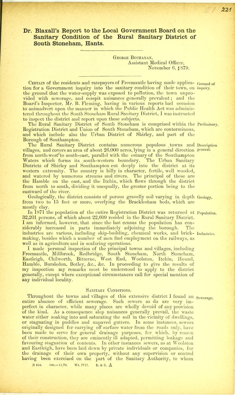 Dr. Blaxall’s Report to the Local Government Board on the Sanitary Condition of the Rural Sanitary District of South Stoneham, Hants. George Buchanan, Assistant Medical Officer, November 6,1879. Certain of the residents and ratepayers of Freemantle having made applica- Ground of tion for a Government inquiry into the sanitary condition of their town, on inquiry, the ground that the water-supply was exposed to pollution, the town unpro- vided with sewerage, and cesspit nuisances generally prevalent; and the Board’s Inspector, Mr. B. Fleming, having in various reports had occasion to animadvert upon the manner in which the Public Plealth Act was adminis- tered throughout the South Stoneham Rural Sanitary District, I was instructed to inspect the district and report upon these subjects. The Rural Sanitary District of South Stoneham is comprised within the Preliminary. Registration District and Union of South Stoneham, which are conterminous, and which include also the Urban District of Shirley, and part of the Borough of Southampton. The Rural Sanitary District contains numerous populous towns and Description villages, and covers an area of about 26,000 acres, lying in a general direction general, from north-west'-to south-east, parallel with the estuary of the Southampton Waters which forms its south-western boundary. The Urban Sanitary Districts of Shirley and Southampton cut deeply into the district at its western extremity. The country is hilly in character, fertile, well wooded, and watered by numerous streams and rivers. The principal of these are the Hamble on the east, and the Itcliin, which flows through the district from north to south, dividing it unequally, the greater portion being to the eastward of the river. Geologically, the district consists of porous gravelly soil varying in depth Geology, from two to 15 feet or more, overlying the Bracklesham beds, which are mostly clay. In 1871 the population of the entire Registration District was returned at Population. 32,201 persons, of which about 22,609 resided in the Rural Sanitary District. I am informed, however, that since the last census the population has con- siderably increased in parts immediately adjoining the borough. The industries are various, including ship-building, chemical works, and brick- Industries, making, besides which a number of men find employment on the railways, as well as in agriculture and in seafaring operations. I made personal inspection of the principal towns and villages, including Freemantle, Millbrook, Redbridge, South Stoneham, North Stoneham, Eastleigh, Cliilworth, Bitterne, West End, Woolston, Itchin, Hound, Hamble, Bursledon, Botley, &c., &c. In proceeding to give the results of my inspection my remarks must be understood to apply to the district generally, except where exceptional circumstances call for special mention of any individual locality. Sanitary Conditions. Throughout the towns and villages of this extensive district I found an Sewerage, entire absence of efficient sewerage. Such sewers as do are very im- perfect in character, while many places are wholly devoid of any provision of the kind. As a consequence slop nuisances generally prevail, the waste water either soaking into and saturating the soil in the-vicinity of dwellings, or stagnating in puddles and unpaved gutters. In some instances, sewers originally designed for carrying off surface water from the roads only, have been made to serve for general drainage purposes, for which, by reason of their construction, they are eminently ill adapted, permitting leakage and favouring stagnation of contents. In other instances sewers, as at Woolston and Eastleigh, have been laid down by private individuals or companies, for the drainage of their own property, without any supervision or control having been exercised on the part of the Sanitary Authority, to whom N 616. 100.—11/79. Wt. 7717. E. & S. A