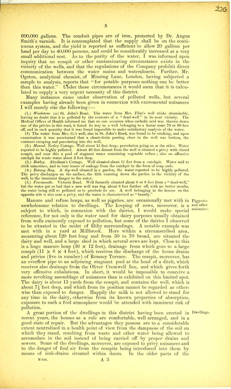 -226 5 600,000 gallons. The conduit pipes are of iron, protected by Dr. Angus Smith’s varnish. It is contemplated that the supply shall be on the conti- nuous system, and the yield is reported as sufficient to allow 20 gallons per head per day to 40,000 persons, and could be considerably increased at a very small additional cost. As to the purity of the water, I was informed upon inquiry that no cesspit or other contaminating circumstance exists in the vicinity of the wells, and that the regulations of the Company prohibit direct communication between the water mains and waterclosets. Further, Mr. Ogston, analytical chemist, of Mincing Lane, London, having subjected a sample to analysis, reports that “ for potable purposes nothing can be better than this water.” Under these circumstances it would seem that it is calcu- lated to supply a very urgent necessity of this district. Many instances came under observation of polluted wells, but several examples having already been given in connexion with excremental nuisances I will merely cite the following:— (1.) IVoolstone (a) St. John’s Road. The water from Mrs. Flint’s well stinks abominably, leaving no doubt that it is polluted by the contents of a “dead-well” in its near vicinity. The Medical Officer of Health informed me that on one occasion when carbolic acid was thrown down one of the privies in this road, it found its way to a well belonging to a house some 70 or 80 feet off, and in such quantity that it was found impossible to make satisfactory analysis of the water. (b) The water from Mrs. G.’s well, also in St. John’s Road, was found to be stinking, and upon examination it was ascertained that a closet-drain passing close to the well was broken, the contents escaping and percolating into the well. (2.) Hound. JNetley Cottage. Well about 15 feet deep; percolation going on at the sides. Water reported to be highly polluted. About 40 feet distant from the well is situated a privy with closed cesspit, and near this a pool of stagnant water containing vegetable refuse ; also an offensive catchpit for waste water about 2 feet deep. (3.) Botley. Abraham’s Cottage. Well situated about 11 feet from a catchpit. Water said to stink sometimes, and to bear traces of soakage from the catchpit in the form of soap suds. (4.) Botany Bay. A dip-well situated in a garden, the water reported to be highly polluted. The privy discharges on the surface, the filth coursing down the garden in the vicinity of the well, to the imminent danger to the water. (5.) Freemantle. Victoria Road. Well formerly situated about 6 or 8 feet from a “ dead-well,” but the water got so bad that a new well was dug about 8 feet further off, with no better results, the water being still so polluted as to preclude its use. A well belonging to the houses on the opposite side is also near a privy, and the water is characterised as “ beastly.” Manure and refuse heaps, as well as pigsties, are occasionally met with in unwholesome relation to dwellings. The keeping of cows, moreover, is a subject to which, in connexion with the dairies, I would make special reference, for not only is the water used for dairy purposes usually obtained from wells eminently exposed to pollution, but some of the dairies I observed to be situated in the midst of filthy surroundings. A notable example was met with in a yard at Millbrook. Here within a circumscribed area, measuring about 120 feet long and from 50 to 70 broad, are situated the dairy and well, and a large shed in which several cows are kept. Close to this is a huge manure heap (36 X 12 feet), drainage from which goes to a large cesspit (11x6x4 feet), which receives the discharge of the house drains and privies (five in number) of Romsey Terrace. The cesspit, moreover, has an overflow pipe to an adjoining stagnant pool at the head of a ditch, which receives also drainage from the Oliver Cromwell Inn, and which gives forth very offensive exhalations. In short, it would be impossible to conceive a more revolting assemblage of nuisances than is exhibited on this limited spot. The dairy is about 15 yards from the cesspit, and contains the well, which is about 7^ feet deep, and which from its position cannot be regarded as other- wise than exposed to danger. Happily the milk is not allowed to stand for any time in the dairy, otherwise from its known properties of absorption, exposure to such a foul atmosphere would be attended with imminent risk of pollution. A great portion of the dwellings in this district having been erected in recent years, the houses as a rule are comfortable, well arranged, and in a good state of repair. But the advantages they possess are to a considerable extent neutralized in a health point of view from the dampness of the soil on which they stand, resulting from waste and other water being allowed to accumulate in the soil instead of being carried off by proper drains and sewers. Some of the dwellings, moreover, are exposed to privy nuisances and to the danger of fold air from the cesspits being introduced into them by means of sink-drains situated within doors. In the older parts of the N 616. A 3 Piggeries and other nuisances. Dwellings.