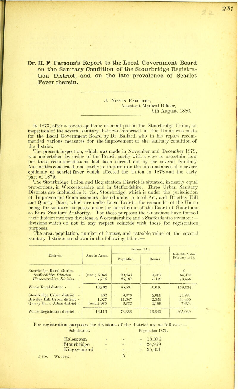 Dr. H. F. Parsons’s Report to the Local Government Board on the Sanitary Condition of the Stourbridge Registra- tion District, and on the late prevalence of Scarlet Fever therein. J. Netten Radcliffe, Assistant Medical Officer, 9th August, 1880. In 1873; after a severe epidemic of small-pox in tlio Stourbridge Union, an inspection of the several sanitary districts comprised in that Union was made for the Local Government Board by Dr. Ballard, who in his report recom- mended various measures for the improvement of the sanitary condition of the district. The present inspection, which was made in November and December 1879, was undertaken by order of the Board, partly with a view to ascertain how far these recommendations had been carried out by the several Sanitary Authorities concerned, and partly To inquire into the circumstances of a severe epidemic of scarlet fever which affected the Union in 1878 and the early part of 1879. The Stourbridge Union and Registration District is situated, in nearly equal proportions, in Worcestershire and in Staffordshire. Three Urban Sanitary Districts are included in it, viz., Stourbridge, which is under the jurisdiction of Improvement Commissioners elected under a local Act, and Brierley Hill and Quarry Bank, which are under Local Boards, the remainder of the Union being for sanitary purposes under the jurisdiction of the Board of Guardians as Rural Sanitary Authority. For these purposes the Guardians have formed their district into two divisions, a Worcestershire and a Staffordshire division : — divisions which do not in any respect coincide with those for registration purposes. The area, population, number of houses, and rateable value of tho several sanitary districts are shoAvn in the following table:— Census 1871. Rateable Value February 1879. Districts. Area iu Acres. Population. Houses. Stourbridge Rural district. Staffordshire Division (cstd.) 5.956 20,434 4,567 £ 65,478 Worcestershire Division - 7,746 26,197 5,449 73,556 Whole Rural district - 13,702 46,631 10,016 139,034 Stourbridge Urban district - 402 9,376 2,099 24,881 Brierley Hill Urban district - 1,027 (estd.) 985 11,047 2,356 34,400 Quarry Bank Urban district - 6,332 1,169 7,624 Whole Registration district - 16,116 73,386 15,640 205,939 For registration purposes the divisions of the district are as follows:— Sub-district. Population 1871. Halesowen - - - 13,376 Stourbridge - - 24,969 Kingswinford - - - 35,051 P 870. Wt. 16047. A